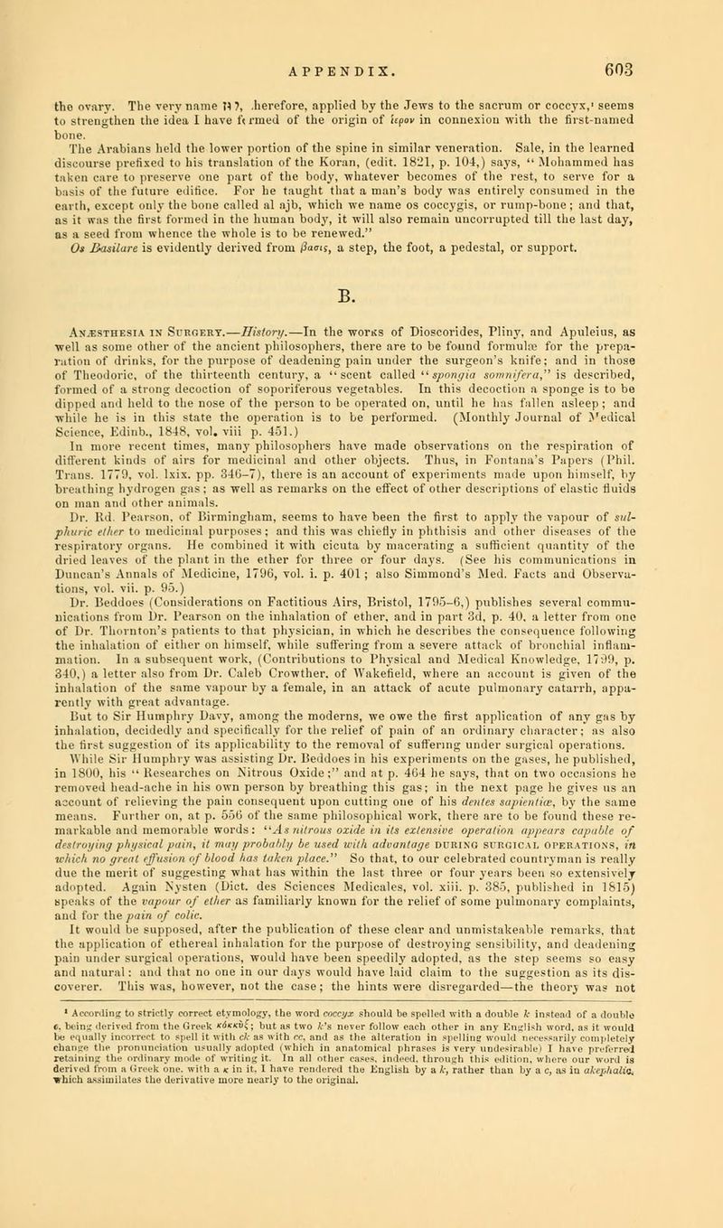 tho ovary. The very name II 7, .herefore, applied by the Jews to the sacrum or coccyx,1 seems to strengthen the idea I have ft rmed of the origin of Upov in connexion with the first-named The Arabians held the lower portion of the spine in similar veneration. Sale, in the learned discourse prefixed to his translation of the Koran, (edit. 1821, p. 104,) says,  Mohammed has taken care to preserve one part of the body, whatever becomes of the rest, to serve for a basis of the future edifice. For he taught that a man's body was entirely consumed in the earth, except only the bone called al ajb, which we name os coccygis, or rump-bone ; and that, as it was the first formed in the human body, it will also remain uucorrupted till the last day, as a seed from whence the whole is to be renewed. 0* Basilare is evidently derived from faais, a step, the foot, a pedestal, or support. B. Anesthesia in Surgery.—Iliston/.—In the wotks of Dioscorides, Pliny, and Apuleius, as ■well as some other of the ancient philosophers, there are to be found formula; for the prepa- ration of drinks, for the purpose of deadening pain under the surgeon's knife; and in those of Theodoric, of the thirteenth century, a scent called  sporty ia sowni/era, is described, formed of a strong decoction of soporiferous vegetables. In this decoction a sponge is to be dipped and held to the nose of the person to be operated on, until he has fallen asleep ; and while he is in this state the operation is to be performed. (Monthly Journal of Medical Science, Edinb., 1848, vol. viii p. 451.) In more recent times, many philosophers have made observations on the respiration of different kinds of airs for medicinal and other objects. Thus, in Fontana's Papers (Phil. Trans. 1770, vol. Ixix. pp. 34G-7), there is an account of experiments made upon himself, by breathing hydrogen gas; as well as remarks on the effect of other descriptions of elastic fluids l»r. lid l'eai-oii. of Birmingham, seems to have been the first to apply the vapour of sul- phuric el/trr to medicinal purposes; and this was chiefly in phthisis and other diseases of the respiratory organ*. He combined it with cicuta by macerating a sufficient quantity of the dried leaves of the plant in the ether for three or four days. (See his communications in Duncan's Annuls of Medicine, 17'JG, vol. i. p. 401 ; also Simmond's Med. Facts and Observa- Dr. lieddoes (Considerations on Factitious Airs, Bristol, 1795-6,) publishes several commu- nications from Dr. Pearson on the inhalation of ether, and in part 3d, p. 40. a letter from one of Dr. Thornton's patients to that physician, in which he describes the consequence following the inhalation of either on himself, while suffering from a severe attack of bronchial inflam- mation. In a subsequent work, (Contributions to Physical and Medical Knowledge. 17 .**-», p. 340.) a letter also from Dr. Caleb Crowther. of Wakefield, where an account is given of the inhalation of the same vapour by a female, in an attack of acute pulmonary catarrh, appa- hut to Sir Humphry Davy, among the moderns, we owe the first application of any gas by inhalation, decidedly and specifically for the relief of pain of an ordinary character; as also the first suggestion of its applicability to the removal of suffering under surgical operations. ■While Sir Humphry was assisting Dr. lieddoes in his experiments on the gases, he published, in 1800, his  Researches on Nitrous Oxide; and at p. 404 he says, that on two occasions he removed head-ache in his own person by breathing this gas; in the next page he gives us an account of relieving the pain consequent upon cutting one of his deities sajdeit/iw, by the same means. Further on, at p. 556 of the same philosophical work, there are to be found these re- markable and memorable words: As nitrous oxide tit its extensive operation appears capable of destroying phi/steal pain, it mat/ probably be used with adva/itaye uritix.i st'KCH'.w. operations, in which no great effusion of blood has taken place. So that, to our celebrate.! countryman is really due the merit of suggesting what has within the hist three or four years been so extensively adopted. Again Nysten (Diet, des Sciences Medicales, vol. xiii. p. 385, published in 1815) speaks of the vapour of ether as familiarly known for the relief of some pulmonary complaints, and for the pain of colic. It would be supposed, after the publication of these clear and unmistakeable remarks, that the application of ethereal inhalation for the purpose of destroying sensibility, and deadening pain under surgical operations, would have been speedily adopted, as the step seems so easy and natural: and that no one in our days would have laid claim to the suggestion as its dis- coverer. This was, however, not the case; the hints were disregarded—the theory was not