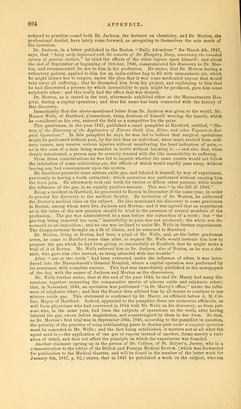 the Dr. Jackson, in a letter published in the Boston Daily Advertiser for March 4th, 1847, says, that -being early impressed with the remarks of Sir Humphry Duty, concerning the remedial agency of gaseous matters lie tried the effects of the ether vapour upon himself; and about the end of September or beginning of October. 1841), communicated his discovery to Dr. Mor- ton, and recommended its use to him in his profession. He states, that Dr. Morton having a refractory patient, applied to him for an india-rubber bag to fill with atmospheric air, which he might induce her to respire, under the plea that it was some medicated vapour that would take away all suffering: that he dissuaded him from his project, and explaining to him that he had discovered a process by which insensibility to pain might be produced, gave him some sulphuric ether: and this really had the effect that was desired. Dr. Morton, as is stated in the text, afterwards exhibited ether at the Massachusetts Hos- pital, during a capital operation; and thus his name has been connected with the history of this discovery. Immediately that the above-mentioned letter from Dr. Jackson was given to the world, Mr. Horace Wells, of Hartford, Connecticut, being desirous of himself wearing the laurels, which he considered as his own, entered the field as a competitor for the prize. This gentleman, in the year 1847, published a small pamphlet at Hartford, entitled. His- tory of the Discovery of the Application of Nitrous Oxide Gas, Ether, and other Vapours to Sur- gical Operations. In this pamphlet he says, he was led to believe that surgical operations might be performed without pain, by the fact that an individual, when much excited from ordi- nary causes, may receive serious injuries without manifesting the least indication of pain,— as in the case of a man being wounded in battle without knowing it; — and also that, when deeply intoxicated, a person may be severely treated with the like insensibility to suffering. From these considerations lie was led to inquire whether the same results would not follow the inhalation of some exhilarating gas, the effects of which would rapidly pass away, without leaving any bad consequences upon the system. He therefore procured some nitrous oxide gas, and inhaled it himself, by way of experiment, previously to having a tooth extracted ; which operation was performed without causing him the least pain. He afterwards took out teeth for twelve or fifteen other persons, while under the influence of the gas, in an equally painless manner. This was  in the fall of 1844. Being a resident in Hartford, he proceeded to Boston in December of the same year, in order the Doctor's medical class on the subject, lie aNo mentioned his discovery to some gentlemen in Boston, among whom were Drs. Jackson and Morton: and it was agreed that an experiment as to the value of the new practice should be tried in the presence of several members of the profession. The gas was administered to a man before the extraction of a tooth; but the gas-bag being removed too soon, insensibility to pain was not produced ; the whole was de- nounced as an imposition; and no one was inclined to assist Mr. Wells in further experiments. The disappointment brought on a fit of illness, and he returned to Hartford. Dr. Morton, living at Boston, had been a pupil of Mr. Wells, and, as the latter gentleman avers, he came to Hartford some time after, to request Mr. Wells would instruct him how to prepare the gas which lie had been giving so successfully at Hartford, that he might make a trial of it at Boston. Mr. Wells referred him to Dr. Jackson, also of Boston, as he was a che- mist, who gave him ether instead, as being attended with less trouble. After one or two teeth had been extracted, under the influence of ether, it was intro- duced into the Massachusetts General Hospital, where a capital operation was performed by its assistance, with complete success. This fact was immediately published in the newspapers of the day, with the names of Jackson and Morton as the discoverers. Mr. Wells further states, that at the end of the year 1844, he and Dr. Marcy had many dis- cussions together respecting the comparative merits of nitrous oxide and sulphuric ether; that, in November, 1844, an operation was performed in Dr. Marcy's office, under the influ- ence of sulphuric ether; and that the Doctor then advised him by all means to continue to use nitrous oxide gas. This statement is confirmed by Dr. Marcy, on affidavit before A. M. Col- lins, Mayor of Hartford. Indeed, appended to the pamphlet there are numerous affidavits, as well from physicians who had conversed in 1S44 with Mr. Wells on his discovery, as from per- sons who, in the same year, had been the subjects of operations on the teeth, after having inhaled the gas, sworn before magistrates, and countersigned by them in due form. So that, as Dr. Morton's first trial was in September oOth, l.Slii, according to the pamphlet in question, the priority of the practice of using exhilarating gases to deaden pain under a suigical operation must be conceded to Mr. Wells; and the fact being established, it matters not at all what the agent used is;—the application of one gas or vapour instead of another, forms merely a vari- ation of detail, and does not affect the principle on which the experiment was founded. Another claimant sprung up in the person of Dr. Collyer, of St. Helyer's, Jersey, who in a communication to the editor of the British and Foreign Medical Review, (which was forwarded for publication to the Medical Gazette, and will be found in the number of the hitter work for January 8th, 1847, p. 82,) states, that in 1843 he published a work on the subject, wherein