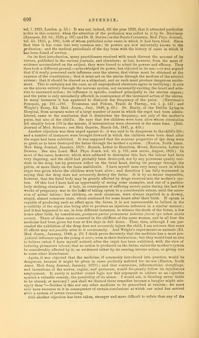 vol. r- 1823, London, p. 55.) It was not, indeed, till the year 1820. that it attracted particular nctice in this country, when the attention of the profession was called to it by Dr. Merriman (Synopsis, Ed. 3d., 1820, p. 187) and Dr. II. Davies (on the Secale Cornutum, Med. Phys. Journal, vol. liv. 1825, p. 100), both of whom published some cases in which it had been tried. Since that time it has come into very common use; its powers are now universally known to the profession; and the medical periodicals of the day teem with the history of cases in which it has been found of service. On its first introduction, many practitioners received with much distrust the account of its virtues, published in the various journals, and elsewhere: at last, however, from the mass of evidence accumulated on the subject, they were forced to admit its powers and efficacy. They then took a different ground,—acknowledged its power, but objected to its use :—it was argued that if it really possessed such influence over the uterus, that virtue must be obtained at the expense of the constitution ; that it must act on the uterus through the medium of the arterial system ; that it should be classed as a stimulant, and as such must produce dangerous excite- ment. This is certainly not the case, as all unprejudiced observers agree in testifying: it acts on the uterus entirely through the nervous system, not necessarily exciting the heart and arte- ries to increased action ; its influence is specific, confined principally to the uterine organs ; and the pulse is only secondarily affected, in consequence of the increased action of the uterus. In many instances it has appeared to diminish the frequency of the pulse. (Merriraan's Synopsis, pp. 191—193. Trousseau and Pidoux, Traite de Therap., vol. i. p. 547 : and Wright's Essay, Ed. Med. Journ., July, 1840, p. GO.) Dr. Hardy, of the Dublin Lying-in Hospital, from accurate notes of a large number of cases in which the ergot had been admin- istered, came to the conclusion that it diminishes the frequency, not only of the mother's pulse, but also of the child's. He says that few children were born alive whose circulation fell steadily below 110 in the minute, if intermissions were observed at the same time. (Dub. Journal of Med. Science; see Med. Gazette, March 5th, 1847, p. 439.) Another objection was then urged against it; it was said to be dangerous to the child's life; and a number of instances were brought forward in which the children were born dead after the ergot had been exhibited. It was supposed that the noxious properties of the drug were so great as to have destroyed the foetus through the mother's system. (Huston, North Amer. Med. Surg. Journal, January, 1829; Hosack, Letter to Hamilton, Moore, Halcombe. Letter to Dewees. See also Lond. Med. Phys. Journ. vol. vii. p. 181, new series, August, 1829.) In most of the cases, however, which were adduced to determine this fact, the labour had been very lingering, and the child had probably been destroyed, not by any poisonous quality resi- dent in the drug, but by pressure either on the foetal head, during its passage through the pelvis, or more likely on the funis umbilicalis. I have myself seen very many eases in which ergot was given where the children were born alive ; and therefore I am fully warranted in saying that the drug does not necessarily destroy the foetus. It is by no means impossible, however, that the fcetal body may be greatly affected by drugs receiveu into the mother's sys- tem. Of this fact I have had an opportunity of seeing some examples, and one of a particu- larly striking character. A lady, in consequence of suffering severe pains during the last  weeks of pregnancy, was in the habit of taking opium to a considerable e sion of actual labour; her children, on such occasions, w stupid, almost comatose state, which continued for some ho possibility of the ergot also being able to produce an injurious influence in a similar manner; and it has happened to me, in four different instances, to witness the death of the foetus, a few hours after birth, by convulsions, postr/uam partus prematurus induclus fuerat ope solum secalis cornuti. Three of these cases occurred in the children of the same woman, and in ail four the medicine had been given for four or five days in full doses. Thus, then, although I am per- suaded the exhibition of the drug does not necessarily injure the child, I am not sure that some ill effects may not possibly arise to it occasionally. And Wright's experiments on animals (Ed. Med. Journ., January, 1840, p. 29) I think prove decisively that the medicine has a most pre- judicial influence upon the young in utero, even to their destruction : but they would lead us also to believe (what I have myself noticed, after the ergot has been exhibited, with the view of inducing premature labour) that no action is produced on the fetus, unless the mother's system be considerably affected by it, as evidenced either by its causing uterine action, or giving rise to some other disturbance. Again, it was objected that the medicine, if commonly introduced into practice, would be dangerous, because it might be given in cases perfectly unfitted for its use (Huston, North Amer. Med. Surg. Journal, January, 1829); and'that contusions, inflammations, sloughings, and lacerations of the uterus, vagina, and perineum, would frequently follow its injudicious employment. It surely is neither sound logic nor fair argument to adduce as an rejection against a valuable remedy, the possibility of its abuse. I would ask. is bleeding never liable to be abused, or mercury? and shall we'discard these remedies because a bungler might mis- apply them —Neither is this nor any other medicine to be prescribed at random ; we must only have recourse to it in consequence of certain conclusions at which our mind has arrived Still another objection has been taken, stronger and more difficult to refute than any of the de extent, until the » ys expelled in a dro wsy, their birth. If opiu