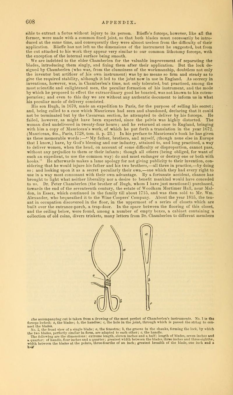 sible vithout injury to its perso a common fixed joint, so th equently they i Riieffe's forceps, howevei both blades must necessi almost useless from the dift like all the •ilv be intro- lty of their mprovement of separating the • application. But the lock de- ii-kinanship, doubtless not only leans so firm and steady as to use in Kngland. As secrecy in 'Ut practised, among the tistrument, and the mode i not known to his cotem- t to inform us in what o extract a foetus t former, were made with duced at the same time, i application. Riieffe has not left us the dimensions of the the cut attached to his work they appear very similar to our c< the exception of the internal surface being smooth. We are indebted to the elder Chamberlen for the valuable i blades, introducing them singly, and fixing them after thei signed by Chamberlen (who was, from the clumsiness of the v the inventor but artificer of his own instrument) was by no give the required stability, although it led to the jo'nt now it inventions, however, was, in Chamberlen's time, not only tolerated, ' most scientific anil enlightened men, the peculiar formation of his by which he proposed to effect the extraordinary good he boasted, wn poraries; and even to this da his peculiar mode of delivery c His son Hugh, in 1070, made an expedition to Paris, for the purpose of selling his secret; and, being called to a case which Mauriceau had seen and abandoned, declaring that it could not be terminated but by the Csesarean section, he attempted to deliver by his forceps. He failed, however, as might have been expected, since the pelvis was highly distorted. The woman died undelivered in twenty-four hours; and he returned at once to England, bringing with him a copy of Mauriceau's work, of which he put forth a translation in the year 1672. (Mauriceau, 4to., Paris, 1728, torn. ii. p. 23.) In his preface to Mauriceau's book he has given us these memorable words:—My father, brothers, and myself, (though none else in Europe that I know,) have, by God's Messing and our industry, attained to, and long practised, away to deliver women, when the head, on account of some difficulty or disproportion, cannot pass, without any prejudice to them or their infants ; though all others (being obliged, for want of such an expedient, to use the common way) do and must endanger or destroy one or both with hooks. He afterwards makes a lame apology for not giving publicity to their invention, con- sidering that he would injure his father and his two brothers,—all three in practice,—by doing so ; and looking upon it as a secret peculiarly their own,—one which they had every right to use in a way most consonant with their own advantage. By a fortunate accident, chance has brought to light what neither liberality nor a desire to benefit mankind would have conceded to us. Dr. Peter Chamberlen (the brother of Hugh, whom 1 have just mentioned) purchased, towards the end of the seventeenth century, the estate of AVoodham Mortimer Hall, near Mal- don, in Essex, which continued in the family till about 1715, and was then sold to Mr. Wm. Alexander, who bequeathed it to the Wine Coopers' Company. About the year 1815, the ten- ant in occupation discovered in the floor, in the uppermost of a series of closets which are built over the entrance-porch, a trap-door. In the space between the flooring of this closet, and the ceiling below, were found, among a number of empty boxes, a cabinet containing a collection of old coins, divers trinkets, many letters from Dr. Chamberlen to different members licet the blades. No. 2, the front the two blades, pi the shanks, forming the lock, by w iides at the points, three-fourths of an inch; greates'
