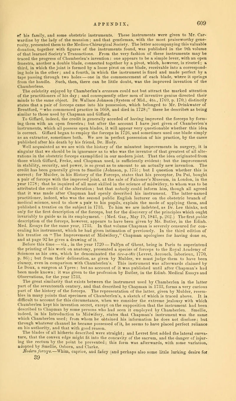 of his family, and some obstetric instruments. These instruments were given to Mr. Car- wardine by the lady of the mansion : and that gentleman, with the most praiseworthy gene- rosity, presented them to the Medico-I 'hirurgical Society. The letter accompanying this valuable donation, together with figures of the instruments found, was published in the 9th volume of that learned Society's Transactions. From the very fashion of these instruments may be traced the progress of Chamberlen's invention: one appears to be a simple lever, with an open fenestra, another a double blade, connected together by a pivot, which, however, is riveted; a third, in which the joint is formed by a loose pivot on one blade, receivable into a correspond- ing hole in the other; and a fourth, in which the instrument is fixed and made perfect by a tape passing through two holes — one in the commencement of each blade, where it springs from the handle. Such, then, there can be little doubt, was the improved invention of the Chamberlens. The celebrity enjoyed by Chamberlen's arcanum could not but attract the marked attention of the practitioners of his day ; and consequently other men of inventive genius directed their minds to the same object. Dr. Wallace Johnson (System of Mid., 4to., 170'.), p. 170,) distinctly states that a pair of forceps came into his possession, which belonged to Mr. Drink water of Brentford, who commenced practice in 1008, and died in 1728; these he describes as being similar to those used by Chapman and Giffard. To Giffard, indeed, the credit is generally acceded of having improved the forceps by form- ing them with an open fenestra; but after the account I have just given of Chamberlen's instruments, which all possess open blades, it will appear very questionable whether this idea is correct. Giffard began to employ the forceps in 1720, and sometimes used one blade simply as an extractor, sometimes both. We are in perfect possession of his practice, by the cases published after his death by his friend, Dr. Hody. Well acquainted as we are witli the history of the minutest improvements in surgery, it is singular that we should be in ignorance as to who was the inventor of that greatest of all alte- rations in the obstetric forceps exemplified in our modern joint. That the idea originated from those which Giffard, Freke, and Chapman used, is sufficiently evident: but the improvement in stability, security, and power, is so great as to amount to an actually new invention. The credit has been generally given to Smellie (Johnson, p. 175!; but I question whether this is correct; for Mulder, in his History of the Forceps, states that his preceptor, Du Pui, bought a pair of forceps with the improved joint, at the sale of Falconer's Museum, in London, in the year 1778; that he inquired of all most skilled iu the science of midwifery, to whom was to be attributed the credit of the alteration ; but that nobody could inform him, though all agreed that it was made after Chapman had openly described his instrument. The latter-named practitioner, indeed, who was the second public English lecturer on the obstetric branch of medical science, used to show a pair to his pupils, explain the mode of applying them, and published a treatise on the subject in 1733. To him we are indebted, as Dr. Lee thinks, not only for the first description of the forceps, but for the discovery of the principles which ought variably to guide us in its employment. • (Med. Gaz., May Hi, 184:'., p. 202.) The first public appears to have been given by Mr. Butler, in the Ediub. In that volume Chapman is severely censured for con- e had given intimation of previously. In the third edition of it of Midwifery, Chapman apologises for having done so, 720 — Palfyn of Ghent, being in Paris to superintend •esented a species of forceps to the Royal Academy of lated the tire-a-te/e (Levret, Accouch. laborieux, 1770, given by Mulder, we must judge them to have been >erlen's. This instrument was afterwards claimed by ccount of it was published until after Chapman's had been made known : it was given to the profession by Butler, in the Edinb. Medical Essays and Observations, for the year 1733. The great similarity that exists between the instrument used by Chamberlen in the latter part of the seventeenth century, and that described by Chapman in 1733, forms a very curious part of the history of the forceps. The representation of the latter, given by Mulder, resem- bles in many points that specimen of Chamberlen's, a sketch of which is traced above. It is difficult to account for this circumstance, when we consider the extreme jealousy with which Chamberlen kept his invention secret, except on the supposition that the instrument had been described to Chapman by some persons who had seen it employed by Chamberlen. Smellie, indeed, iu his Introduction to Midwifery, states that Chapman's instrument was the same which Chamberlen used; from whom he obtained his information he does not disclose; but through whatever channel he became possessed of it, he seems to have placed perfect reliance on his authority, and that with good reason. The blades of all hitherto described were straight; and Levret first added the lateral curva- ture, that the convex edge might fit into the concavity of the sacrum, and the danger of injur- ing the rectum by the point be prevented; this form was afterwards, with some variation, adopted by Smellie, Osborn, and Clarke. Modern forceps.—Whim, caprice, and fancy fand perhaps also some little lurking desire fot 39 desci ■ipt ion of the forceps, how ever, i Med. Es says for the s nine vear , 1733 cealii his t igl tise on  Tin t, which 1 s Improve le had and .• ,t p age 92 he gh es a draw dng ol Before i this time — viz., in the yea the p ting of his wc >rk on am itomy Scien which he p. 86 ); but from tin ;ir deline ation. clum ay. even in corap arisen wi til Ch: Le D , a surgeon o tVpres: but n