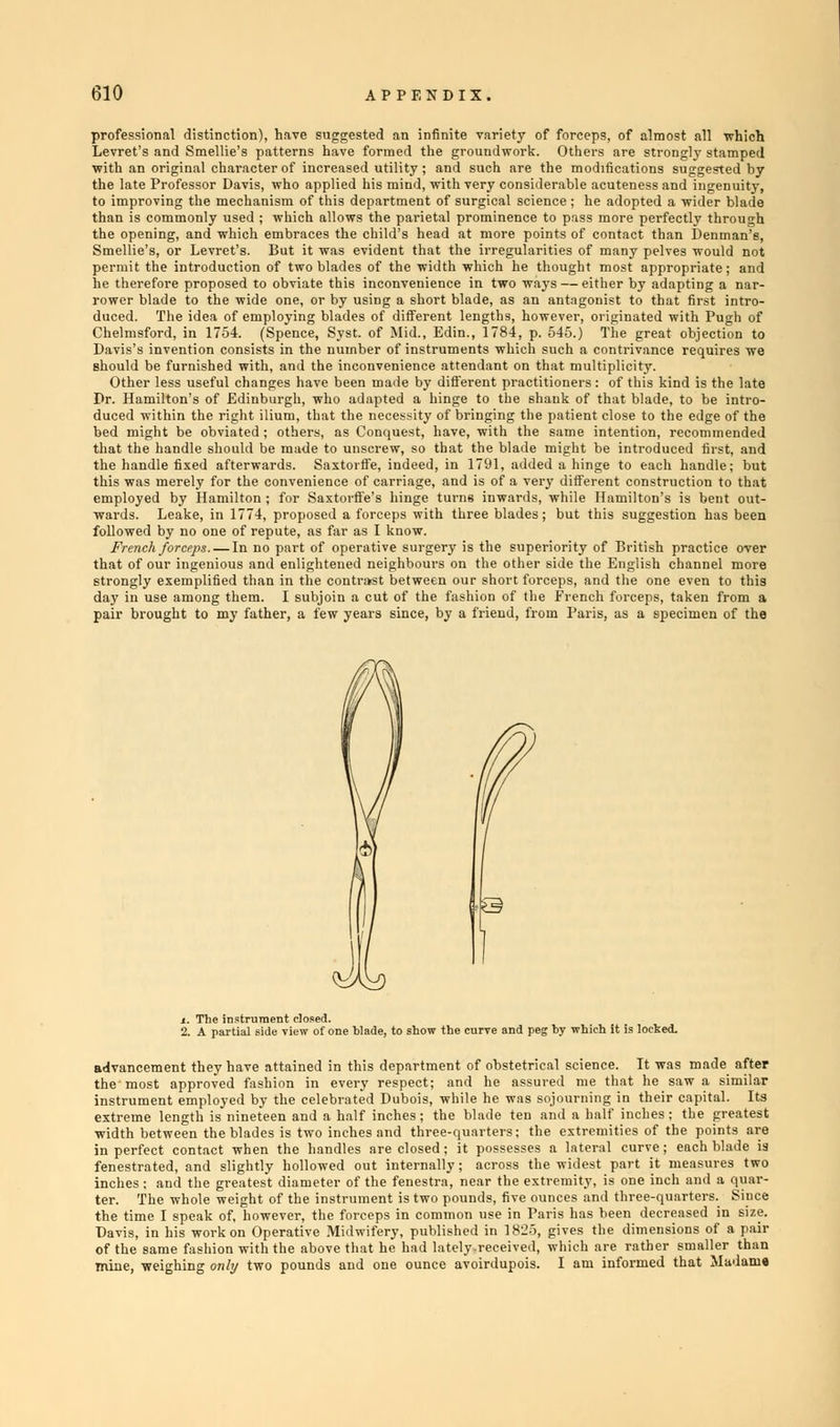 professional distinction), have suggested an infinite variety of forceps, of almost all 'which Levret's and Smellie's patterns have formed the groundwork. Others are strongly stamped with an original character of increased utility; and such are the modifications suggested by the late Professor Davis, who applied his mind, with very considerable acuteness and ingenuity, to improving the mechanism of this department of surgical science ; he adopted a wider blade than is commonly used ; which allows the parietal prominence to pass more perfectly through the opening, and which embraces the child's head at more points of contact than Denman'e, Smellie's, or Levret's. But it was evident that the irregularities of many pelves would not permit the introduction of two blades of the width which he thought most appropriate; and he therefore proposed to obviate this inconvenience in two ways — either by adapting a nar- rower blade to the wide one, or by using a short blade, as an antagonist to that first intro- duced. The idea of employing blades of different lengths, however, originated with Pugh of Chelmsford, in 1754. (Spence, Syst. of Mid., Edin., 1784, p. 545.) The great objection to Davis's invention consists in the number of instruments which such a contrivance requires we should be furnished with, and the inconvenience attendant on that multiplicity. Other less useful changes have been made by different practitioners: of this kind is the late Dr. Hamilton's of Edinburgh, who adapted a hinge to the shank of that blade, to be intro- duced within the right ilium, that the necessity of bringing the patient close to the edge of the bed might be obviated ; others, as Conquest, have, with the same intention, recommended that the handle should be made to unscrew, so that the blade might be introduced first, and the handle fixed afterwards. Saxtorffe, indeed, in 1791, added a hinge to each handle; but this was merely for the convenience of carriage, and is of a very different construction to that employed by Hamilton ; for SaxtorfiVs hinge turns inwards, while Hamilton's is bent out- wards. Leake, in 1774, proposed a forceps with three blades; but this suggestion has been followed by no one of repute, as far as I know. French forceps. — In no part of operative surgery is the superiority of British practice over that of our ingenious and enlightened neighbours on the other side the English channel more strongly exemplified than in the contrast between our short forceps, and the one even to this day in use among them. I subjoin a cut of the fashion of the French forceps, taken from a pair brought to my father, a few years since, by a friend, from Paris, as a specimen of the e and peg by which it is locked. advancement they have attained in this department of obstetrical science. It was made after the'most approved fashion in every respect; and he assured me that he saw a similar instrument employed by the celebrated Dubois, while he was sojourning in their capital. Its extreme length is nineteen and a half inches; the blade ten and a half inches ; the greatest width between the blades is two inches and three-quarters; the extremities of the points are in perfect contact when the handles are closed; it possesses a lateral curve; each blade is fenestrated, and slightly hollowed out internally ; across the widest part it measures two inches; and the greatest diameter of the fenestra, near the extremity, is one inch and a quar- ter. The whole weight of the instrument is two pounds, five ounces and three-quarters. Since the time I speak of, however, the forceps in common use in Paris has been decreased in size. Davis, in his work on Operative Midwifery, published in 1825, gives the dimensions of a pair of the same fashion with the above that he had lately.received, which are rather smaller than