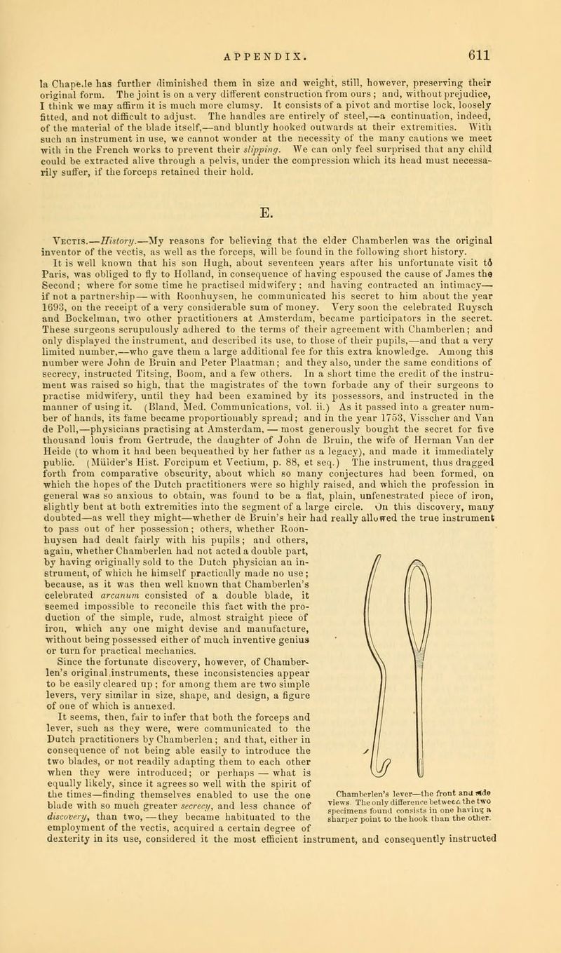 la Chape.le has further diminished them in size and weight, still, however, preserving their original form. The joint is on a very different construction from ours ; and, without prejudice, I think we may affirm it is much more clumsy. It consists of a pivot and mortise lock, loosely fitted, and not difficult to adjust. The handles are entirely of steel,—a continuation, indeed, of the material of the blade itself,—and bluntly hooked outwards at their extremities. With such an instrument in use, we cannot wonder at the necessity of the many cautions we meet with in the French works to prevent their slipping. We can only feel surprised that any child could be extracted alive through a pelvis, under the compression which its head must necessa- rily suffer, if the forceps retained their hold. E. Vectis.—History.—My reasons for believing that the elder Chamberlen was the original inventor of the vectis, as well as the forceps, will be found in the following short history. It is well known that his son Hugh, about seventeen years after his unfortunate visit td Paris, was obliged to fly to Holland, in consequence of having espoused the cause of James the Second; where for some time he practised midwifery; and having contracted an intimacy— if not a partnership—with Iloonhuysen, he communicated his secret to him about the year 1693, on the receipt of a very considerable sum of money. Very soon the celebrated Ruysch and Bockelman, two other practitioners at Amsterdam, became participators in the secret. These surgeons scrupulously adhered to the terms of their agreement with Chamberlen; and only displayed the instrument, and described its use, to those of their pupils,—and that a very limited number,—who gave them a large additional fee for this extra knowledge. Among this number were John de Bruin and Peter Plaatman; and they also, under the same conditions of secrecy, instructed Titsing, Boom, and a few others. In a short time the credit of the instru- ment was raised so high, that the magistrates of the town forbade any of their surgeons to practise midwifery, until they had been examined by its possessors, and instructed in the manner of using it. (Bland, Med. Communications, vol. ii.) As it passed into a greater num- ber of hands, its fame became proportionably spread; and in the year 1753, Visscher and Van de Poll,—physicians practising at Amsterdam, — most generously bought the secret for five thousand louis from Gertrude, the daughter of John de Bruin, the wife of Herman Van der Heide (to whom it had been bequeathed by her father as a legacy), and made it immediately public. (Mulder's Hist. Forcipum et Vectium, p. 88, et seq.) The instrument, thus dragged forth from comparative obscurity, about which so many conjectures had been formed, on which the hopes of the Dutch practitioners were so highly raised, and which the profession in general was so anxious to obtain, was found to be a flat, plain, unfenestrated piece of iron, slightly bent at both extremities into the segment of a large circle. On this discovery, many doubted—as well they might—whether de Bruin's heir had really allowed the true instrument to pass out of her possession; others, whether Roon- huysen had dealt fairly with his pupils; and others, again, whether Chamberlen had not acted a double part, by having originally sold to the Dutch physician an in- strument, of which he himself practically made no use; because, as it was then well known that Chamberlen's celebrated arcanum consisted of a double blade, it seemed impossible to reconcile this fact with the pro- duction of the simple, rude, almost straight piece of iron, which any one might devise and manufacture, without being po.-sessed either of much inventive genius or turn for practical mechanics. Since the fortunate discovery, however, of Chamber- len's original instruments, these inconsistencies appear to be easily cleared op ; for among them are two simple levers, very similar in size, shape, and design, a figure of oue of which is annexed. It seems, then, fair to infer that both the forceps and lever, such as they were, were communicated to the Dutch practitioners by Chamberlen; and that, either in consequence of not being able easily to introduce the two blades, or not readily adapting them to each other when they were introduced; or perhaps — what is equally likely, since it agrees so well with the spirit of the times—finding themselves enabled to use the one Chamberlen's \en&—the front anu aide blade with so much greater secrecy, and less chance of J'edmJi''^^n'.n'oivH-i !n'n-'llw'n-a discovery, than two,—they became habituated to the sharper point to the hook than the other. employment of the vectis, acquired a certain degree of dexterity in its use, considered it the most efficient instrument, and consequently instructed