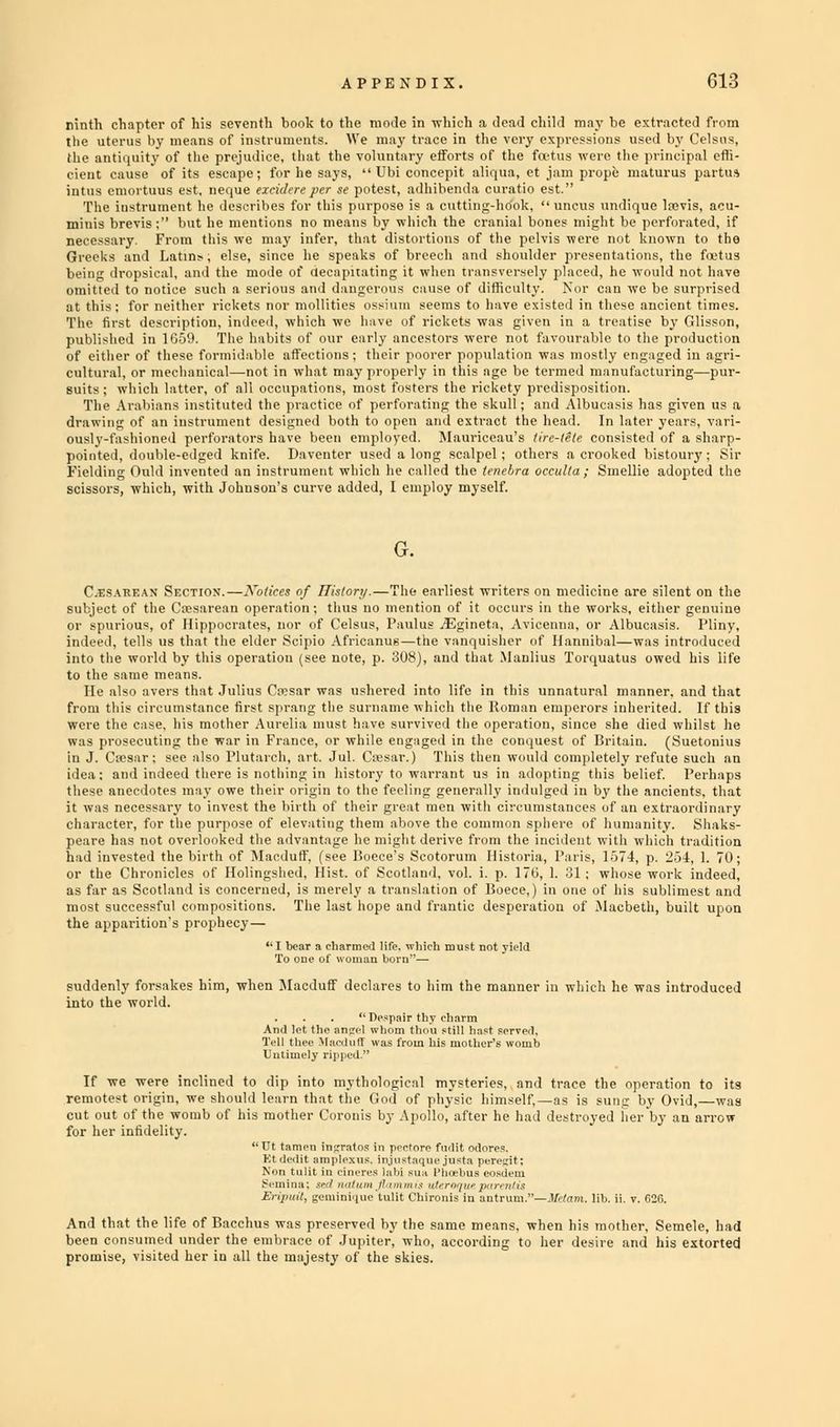 ninth chapter of his seventh book to the mode in which a dead child may be extracted from the uterus by means of instruments. We may trace in the very expressions used by Celsus, the antiquity of the prejudice, that the voluntary efforts of the fivtus were the- principal effi- cient cause of its escape; for he says,  Ubi concepit aliqua, et jam prope maturus partus iutus emortuus est, neque exeidereper se potest, adhibenda curatio est. The instrument he describes for this purpose is a cutting-hook, uncus undique lrovis, acu- minis brevis; but he mentions no means by which the cranial bones might be perforated, if necessary. From this we may infer, that distortions of the pelvis were not known to the Greeks and Latin? , else, since he speaks of breech and shoulder presentations, the fetus being dropsical, and the mode of decapitating it when transversely placed, he would not have omitted to notice such a serious and dangerous cause of difficulty. Nor can we be surprised at this; for neither rickets nor mollifies ossium seems to have existed in these ancient times. The first description, indeed, which we have of rickets was given in a treatise by Glisson, published in 1G59. The habits of our early ancestors were not favourable to the production of either of these formidable affections; their poorer population was mostly engaged in agri- cultural, or mechanical—not in what may properly in this age be termed manufacturing—pur- suits; which latter, of all occupations, most fosters the ricketv predisposition. The Arabians instituted the practice of perforating the skull; and Albuca.-is has given us a drawing of an instrument designed both to open and extract the head. In later years, vari- ously-fashioned perforators have been employed. Mauricoau's tire-tote consisted of a sharp- pointed, double-edged knife. Daventer used along scalpel; others a crooked bistoury; Sir Fielding Ould invented an instrument which lie culled the teiiel,ra occulta ; Smellie adopted the scissors, which, with Johnson's curve added, I employ myself. Cesarean Section.—Notices of History.—The earliest writers on medicine are silent on the subject of the Cesarean operation; thus no mention of it occurs in the works, either genuine or spurious, of Hippocrates, nor of Celsus, Paulus iEgineta, Avicenna, or Albucasis. Pliny, indeed, tells us that the elder Scipio Africanus —the vanquisher of Hannibal—was introduced into the world by this operation (see note, p. 308), and that Manlius Torquatus owed his life to the same means. He also avers that Julius Ca?sar was ushered into life in this unnatural manner, and that from this circumstance first sprang the surname which the Roman emperors inherited. If this were the case, his mother Aurelia must have survived the operation, since she died whilst he was prosecuting the war in France, or while engaged in the conquest of Britain. (Suetonius in J. Cesar: see also Plutarch, art, Jul. Cesar.) This then would completely refute such an idea: and indeed there is nothing in history to warrant us in adopting this belief. Perhaps these anecdotes may owe their origin to the feeling generally indulged in by the ancients, that it was necessary to invest the birth of their great men with circumstances of an extraordinary character, for the purpose of elevating them above the common sphere of humanity. Shaks- peare has not overlooked the advantage he might derive from the incident with which tradition had invested the birth of Macduff, (see Boece's Scotorum Historia, Paris, 1574, p. 2-34, 1. 70; or the Chronicles of Holingshed, Hist, of Scotland, vol. i. p. 170, 1. :'A ; whose work indeed, as far as Scotland is concerned, is merely a translation of Boece,) in one of his sublimest and most successful compositions. The last hope and frantic desperation of Macbeth, built upon the apparition's prophecy— I bear a charmed life, which must not yield To ouc of woman horn— suddenly forsakes him, when Macduff declares to him the manner in which he was introduced into the world.  Despair thy charm If we were inclined to dip into mythological mysteries, and trace the operation to its remotest origin, we should learn that the God of physic himself,—as is sung by Ovid,—was cut out of the womb of his mother Coronis by Apollo, after he had destroyed lier'by an arrow for her infidelity. And that the life of Bacchus was preserved by the been consumed under the embrace of Jupiter, win promise, visited her in all the majesty of the skies