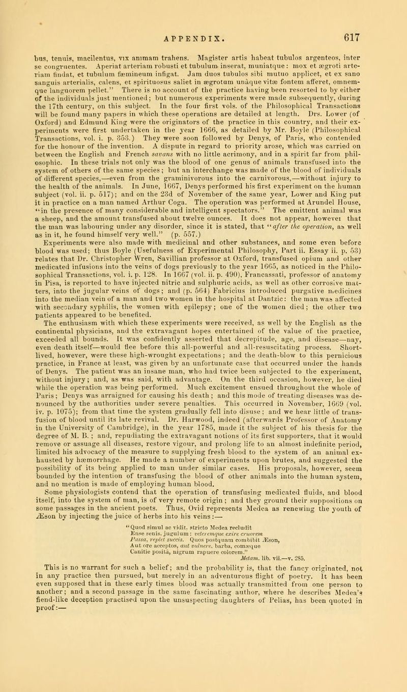 bus, tenuis, macilentus, vix animam trahens. Magister artis habeat tubulos argenteos, inter se eongruentes. Aperiat arteriam robusti et tubulum- itinera t, iiimiiuti jtie : mox et segroti nrte- riam tindat, et tubuluni fn'inineum iutiirnt. Jam duos tubulos sibi mutuo apjilit-ct, et ex sano sanguis artei'ialis, calens, et spirituous saliet in ii'grotum uiu'onie vit;e fontem afferet, omnem- que languorem pellet  There is do account of the practice having been resorted to by either of the individuals ju-t mentioned; but numerous experiments were made subsequently, during the 17th century, on this subject. In the four first vols, of the Philosophical Transactions will be found many papers in which these operations are detailed at length. Drs. Lower (of Oxford) and Edmund King were the originators of the practice in this country, and their ex- periments were first undertaken in the year 166(3, as detailed by Mr. Boyle (Philosophical Transactions, vol. i. p. 353.) They were soon followed by Denys, of Paris, who contended for the honour of the invention. A dispute in regard to priority arose, which was carried on between the English and French savans with no little acrimony, and in a spirit far from phil- osophic. In these trials not only was the blood of one genus of animals transfused into the system of others of the same species ; but an interchange was made of the blood of individuals of different species,—even from the graminivorous into the carnivorous,—without injury to the health of the animals. In June, 1667, Denys performed his first experiment on the human subject (vol. ii. p. 517); and on the 23d of November of the same year, Lower and King put it in practice on a man named Arthur Toga. The operation was performed at Arundel House, in the presence of many considerable and intelligent spectators. The emittent animal was a sheep, and the amount transfused about twelve ounces. It does not appear, howevei that the man was labouring under any disorder, since it is stated, that after the operation, as well as in it, he found himself very well. (p. 557.) Experiments were also made with medicinal and other substances, and some even before blood was used; thus Boyle (Usefulness of Experimental Philosophy, Part ii. Essay ii. p. 53) relates that Dr. Christopher Wren, Savillian professor at Oxford, transfused opium and other medicated infusions into the veins of dogs previously to the year 1665, as noticed in the Philo- sophical Transactions, vol. i. p. 128. In 1667 (vol. ii. p. 400), Francassati, professor of anatomy in Pisa, is reported to have injected nitric and sulphuric acids, as well as other corrosive mat- ters, into the jugular veins of dogs; and (p. 564) Fabricius introduced purgative medicines into the median vein of a man and two women in the hospital at Dantzic: the man was affected with secondary syphilis, the women with epilepsy ; one of the women died ; the oilier two patients appeared to be benefited. The enthusiasm with which these experiments were received, as well by the English as the continental physicians, and the extravagant hopes entertained of the value of the practice, exceeded all bounds. It was confidently asserted that decrepitude, age, and disease—nay, even death itself—would flee before this all-powerful and all-resuscitating process. Short- lived, however, were these high-wrought expectations ; and the death-blow to this pernicious practice, in France at least, was given by an unfortunate case that occurred under the hands of Denys. The patient was an insane man, who had twice been subjected to the experiment, without injury ; and, as was said, with advantage. On the third occasion, however, he died while the operation was being performed. Much excitement ensued throughout the whole of Paris; Denys was arraigned for causing his death ; and this mode of treating diseases was de- nounced by the authorities under severe penalties. This occurred in November, 1669 (vol. iv. p. 1075); from that time the system gradually fell into disuse: and we hear little of trans- fusion of blood until its late revival. Dr. Harwood, indeed (afterwards Professor of Anatomy in the University of Cambridge), in the year 1785. made it the subject of his thesis for the degree of M. B. ; and, repudiating the extravagant notions of it- tir.-t <upportcrs. that it would remove or assuage all diseases, restore vigour, and prolong life to an almost indefinite period, limited his advocacy of the measure to supplying fresh blood to the system of an animal ex- hausted by hemorrhage. He made a number of experiments upon brutes, and suggested the possibility of its being applied to man under similar cases. His proposals, however, seem bounded by the intention of transfusing the blood of other animals into the human system, and no mention is made of employing human blood. Some physiologists contend that the operation of transfusing medicated fluids, and blood itself, into the system of man, is of very remote origin ; and they ground their suppositions on some passages in the ancient poets. Thus, Ovid represents Medea as renewing the youth of yEson by injecting the juice of herbs into his veins:— Quod fimul ac Tidit. stricto Medea recludit t'auitiu l«i-il.i, lJ]:ruiii l'Minu'ie eolorvm. ildam. lib. vii.—v. 285. This is no warrant for such a belief; and the probability is, that the fancy originated, nt in any practice then pursued, but merely in an adventurous flight of poetry. It has bee even supposed that in these early times blood was actually transmitted from one person t another; and a second passage in the same fascinating author, where he describes Medea fiend-like deception practised upon the unsuspecting daughters of I'elias, has been quoted i proof:—