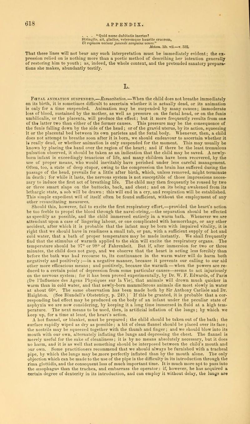 . . . Quidnu ne dnbitatis inertes? Strinpite. ait, glat VI repUam vacuus juvenili savguint venas. Metam. lib. v That these lines will not hear any such interpretation must be immediately evident; the ex- pression relied on is nothing more than a poetic method of describing her intention generally of restoring him to youth ; as, indeed, the whole context, and the pretended sanatory prepara- tions she makes, abundantly testify. Fcetal animation SUSPENDED.—Resuscitation.—When the child does not breathe immediately on its birth, it is sometimes difficult to ascertain whether it is actually dead, or its animation is only for a time suspended. Animation may be suspended by many causes; immoderate loss of blood, sustained by the mother, as well as pressure on the fcetal head, or on the funis umbilicalis, or the placenta, will produce the effect; but it more frequently results from one of the latter two than either of the former causes. This pressure may be the consequence of the funis falling down by the side of the head ; or of the gravid uterus, by its action, squeezing it or the placental bed between its own parietes and the fcetal body. Whenever, then, a child does not attempt to breathe soon after it is born, we should endeavour to ascertain whether it is really dead, or whether animation is only suspended for the moment. This may usually be known by placing the hand over the region of the heart; and if there be the least tremulous pulsation observed, it should be taken as an indication that the child may be saved. A newly- boru infant is exceedingly tenacious of life, and many children have been recovered, by the use of proper means, who would inevitably have perished under less careful management. Often, too, a state of deep stupor, owing to the compression the brain has suffered during the passage of the head, prevails for a little after birth, which, unless removed, might terminate in death ; for while it lasts, the nervous system is not susceptible of those impressions neces- sary to induce the first act of breathing life. The child may then frequently be roused by two or three smart slaps on the buttocks, back, and chest; and on its being awakened from its lethargic state, a sob will be drawn : this will end in a cry, and respiration will be established. This simple expedient will of itself often be found sufficient, without the employment of any other resuscitating measures. Should this, however, fail to excite the first respiratory effort,—provided the heart's action be too feeble to propel the blood through the navel-string.—the separation should be effected as speedily as possible, and the child immersed entirely in a warm bath. Whenever we are attendant upon a case of lingering labour, or one complicated with hemorrhage, or any other accident, after which it is probable that the infant may be born with impaired vitality, it is right that we should have iu readiness a small tub, or pan, with a sufficient supply of hot and cold water, that a bath of proper temperature may be made instantly. We shall frequently find that the stimulus of warmth applied to the skin will excite the respiratory organs. The temperature should be 97° or 98° of Fahrenheit. But if, after immersion for two or three minutes, the child does not gasp, and we observe that the heart is acting less forcibly than before the bath was had recourse to, its continuance in the warm water will do harm both negatively and positively;—in a negative manner, because it prevents our calling to our aid other more efficacious means; and positively, because the warmth—when the powers are re- duced to a certain point of depression from some particular causes—seems to act injuriously on the nervous system; for it has been proved experimentally, by Dr. W. F. Edwards, of Paris (De l'lnfluence des Agens Physiques sur la Vie), that animals will drown much quicker in warm than in cold water, and that newly-born mammiferous animals die most slowly in water at about 60°. The same observation has been made both by Sir Anthony Carlisle and Dr. Haighton. (See Blundel'l's Obstetricy, p. 249.) If this be granted, it is probable that a cor- responding bad effect may be produced on the body of an infant under the peculiar state of asphyxia we are now considering, by keeping it a long time immersed in fluid at a high tem- perature. The next means to be used, then, is artificial inflation of the lungs ; by which we keep up, for a time at least, the heart's action. A hot flannel, or blanket, must be prepared; the child should be taken out of the bath; the surface rapidly wiped as dry as possible ; a bit of clean flannel should be placed over its face; the nostrils may be squeezed together with the thumb and finger; and we should blow into its mouth with our own, alternately inflating the lungs and depressing the chest. The flannel is merely useful for the sake of cleanliness; it is by no means absolutely necessary, but it does no harm, and it is as well that something should be interposed between the child's mouth and our own. Some practitioners recommend that we should always be furnished with a tracheal pipe, by which the lungs may be jnore perfectly inflated than by the mouth alone. The only objection which can be made to the use of the pipe is the difficulty in its introduction through the rima glottidis, and the consequent loss of much important time. It is much more apt to pass into the oesophagus than the trachea, and embarrass the operator: if, however, he has acquired a certain degree of dexterity iu its introduction, and can employ it without delay, the lungs are