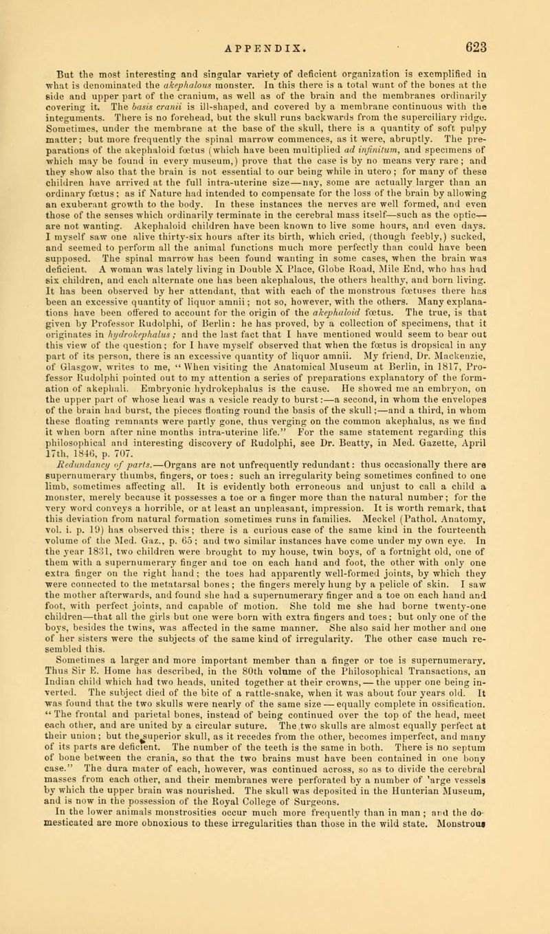 But the most interesting and singular variety of deficient organization is exemplified in what is denominated the akephalous monster. In this there is a total want of the bones at the side and upper part of the cranium, as well as of the brain and the membranes ordinarily covering it. The basis cranii is ill-shaped, and covered by a membrane continuous with the integuments. There is no forehead, but the skull runs backwards from the superciliary ridge. Sometimes, under the membrane at the base of the skull, there is a quantity of soft pulpy matter; but more frequently the spinal marrow commences, as it were, abruptly. The pre- parations of the akephaloid fetus (which have been multiplied ad infinitum, and specimens of which may be found in every museum,) prove that the case is by no means very rare ; and they show also that the brain is not essential to our being while in utero; for many of these children have arrived at the full intra-uterine size — nay, some are actually larger than an ordinary foetus; as if Nature had intended to compensate for the loss of the brain by allowing an exuberant growth to the body. In these instances the nerves are well formed, and even those of the senses which ordinarily terminate in the cerebral mass itself—such as the optic— are not wanting. Akephaloid children have been known to live some hours, and even days. I myself saw one alive thirty-six hours after its birth, which cried, (though feebly.) sucked, and seemed to perform all the animal functions much more perfectly than could have been supposed. The spinal marrow has been found wanting in some cases, when the brain was deficient. A woman was lately living in Double X Place, Globe Road, Mile End, who has had six children, and eacli alternate one has been akephalous, the others healthy, and born living. It has been observed by her attendant, that with each of the monstrous foetuses there has been an excessive quantity of liquor amnii; not so, however, with the others. Many explana- tions have been offered to account for the origin of the akephaloid foetus. The true, is that given by Professor Itudolphi, of Berlin : he has proved, by a collection of specimens, that it originates in hydrokephalui ; and the last fact that I have mentioned would seem to bear out this view of the question; for I have myself observed that when the foetus is dropsical in any part of its person, there is an excessive quantity of liquor amnii. My friend. Dr. Mackenzie, of Glasgow, writes to me, When visiting the Anatomical Museum at Berlin, in 1817, Pro- fessor Kudolphi pointed out to my attention a series of preparations explanatory of the form- ation of akephali. Embryonic hydrokephalus is the cause. He showed me an embryon, on the upper part of whose head was a vesicle ready to burst:—a second, in whom the envelopes of the brain had burst, the pieces floating round the basis of the skull;—and a third, in whom these floating remnants were partly gone, thus verging on the common akephalus, as we find it when born after nine months intra-uterine life. Eor the same statement regarding this philosophical and interesting discovery of Rudolphi, see Dr. Bcatty, in Med. Gazette, April 17th. 1846, p. 707. Redundancy <>f parts.—Organs are not unfrequently redundant: thus occasionally there are supernumerary thumbs, fingers, or toes: such an irregularity being sometimes confined to one limb, sometimes affecting all. It is evidently both erroneous and unjust to call a child a monster, merely because it possesses a toe or a finger more than the natural number; for the very word conveys a horrible, or at least an unpleasant, impression. It is worth remark, that this deviation from natural formation sometimes runs in families. Meckel (Pathol. Anatomy, vol. i. p. 19) has observed this; there is a curious case of the same kind in the fourteenth volume of the Med. Gaz., p. Co ; and two similar instances have come under my own eye. In the year 1831, two children were brought to my house, twin boys, of a fortnight old, one of them with a supernumerary finger and toe on each hand and foot, the other with only one extra finger on the right hand ; the toes had apparently well-formed joints, by which they were connected to the metatarsal bones ; the fingers merely hung by a pelicle of skin. I saw the mother afterwards, ami found she had a supernumerary linger and a toe on each hand and foot, with perfect joints, and capable of motion. She told me she had borne twenty-one children—that all the girls but one were born with extra fingers and toes; but only one of the boys, besides the twins, was affected in the same manner. She also said her mother and one of her sisters were the subjects of the same kind of irregularity. The other case much re- sembled this. Sometimes a larger and more important member than a finger or toe is supernumerary. Thus Sir E. Home has described, in the 80th volume of the Philosophical Transactions, an Indian child which had two heads, united together at their crowns, — the upper one being in- verted. The subject died of the bite of a rattle-snake, when it was about four years old. It was found that the two skulls were nearly of the same size — equally complete in ossification. The frontal and parietal bones, instead of being continued over the top of the head, meet each other, and are united by a circular suture. The two skulls are almost equally perfect at their union; but the^superior skull, as it recedes from the other, becomes imperfect, and many of its parts are deficient. The number of the teeth is the same in both. There is no septum of boue between the crania, so that the two brains must have been contained in one bony case. The dura mater of each, however, was continued across, so as to divide the cerebral masses from each other, and their membranes were perforated by a number of 'arge vessels by which the upper brain was nourished. The skull was deposited in the Hunterian Museum, and is now in the possession of the Royal College of Surgeons. In the lower animals monstrosities occur much more frequently than in man ; and the do- mesticated are more obnoxious to these irregularities than those in the wild state. Monstrom