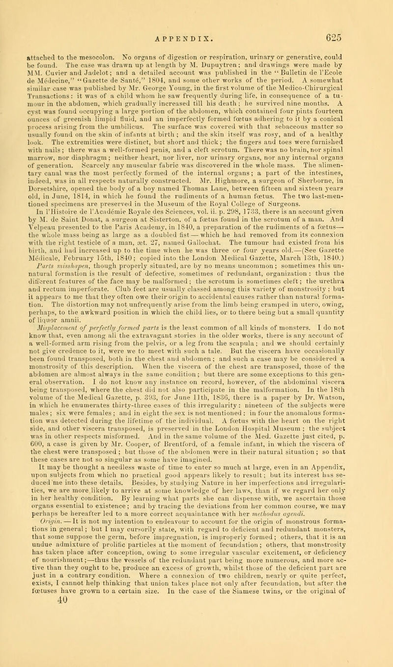 attached to the mesocolon. No organs of digestion or respiration, urinary or generative, could be found. The case was drawn up at length l.v M. Dupuvtren ; and drawings were made by MM. Cuvier and Jadelot; and a detailed account was published in the  Bulletin de l'Ecole de Medecine, Gazette de SanteV' 1804, an I some other works of the period. A somewhat similar case was published by Mr. George Young, in the first volume of the Medico-Chirurgical niour in the abdomen, which gradually increased till his death; he survived nine months. A cyst was found occupying a large portion of the abdomen, which contained four pints fourteen ounces of greenish limpid fluid, and an imperfectly formed bctus adhering to it by a conical r fabric was discovered in the whole mass. The •med of the internal organs; a part of the int ;onstructed. Mr. Highmore, a surgeon of Sherb In rilistoire de l'A by M. de .Saint Donat cet' 'lliT^'lf e of Surgec 33, there is s maccour ,t given 840,: i preparation of the rudime nts ofTl odus— he \ he Li which he had : lochat. The tu v&s three or fot union Medical 1 removed frc mour had ( iv years oh listed II L —(See rch l.'Jth. •om his Gazette 1840.) ■matioii is the result of defective, -onetimes of redundant, organization: thus the .■aturcs of the face may be malformed: the scrotum is sometimes cleft; the urethra ,1 imperforate. Club feet arc usually classed among this variety of monstrosity : but s distortion may not unfre.piently a'rVe from the limb being cramped in utero, owing, 3 the awkward position in which the child lies, or to there being but a small quantity Side, and other viscera transposed, is preserved in the Loi was in other respects misformed. And in the same volumi GOO, a case is given by Mr. Cooper, of Brentford, of a fei the chest were transposed ; but those of the abdomen wer It maybe thought a needless waste of time to enter so r upon subjects from which no practical good appears like duced'me into these details. Besides, by studj ing Nature ties, we are more likely to arrive at son',,, knoul.-dge „f 1, in her healthy condition. By learning what part- she ea organs essential to existence; and by tracing the deviatioi perhaps be hereafter led to a more correct acquaintance w Origin. — It is not my intention to endeavour to account tions in general; but I may cursorily state, with regard t that some suppose the germ, before impregnation, is impr undue admixture of prolific particles at the moment of fecundation; others, that monstrosity has taken place after conception, owing to some irregular vascular excitement, or deficiency of nourishment;—thus the vessels of tiie redundant part being more numerous, and more ac- tive than they ought to be, produce an excess of growth, whilst those of the deficient part are just in a contrary condition. Where a connexion of two children, nearly or quite perfect, exists, I cannot help thinking that union takes place not only after fecundation, but after the foetuses have grown to a certain size. In the case of the .Siamese twins, or the original of 40 re are some excepti, d, those of the >ns to this gen- lominal viscera , there is a paper ity: nineteen of th d. In the 18th by Dr. Watson, c subjects were Ion Hospital Museu ■t on the right m ; the subject :e just cited, p. i the viscera of nation ; so that uch at large, even i / to result; but its n her imperfections ■r laws, than if we i and irregulari- pegard her only dispense with, we deficient and redm: ,perly formed ; othe ascertain those <idi. mstrous forma- rs, that it is an