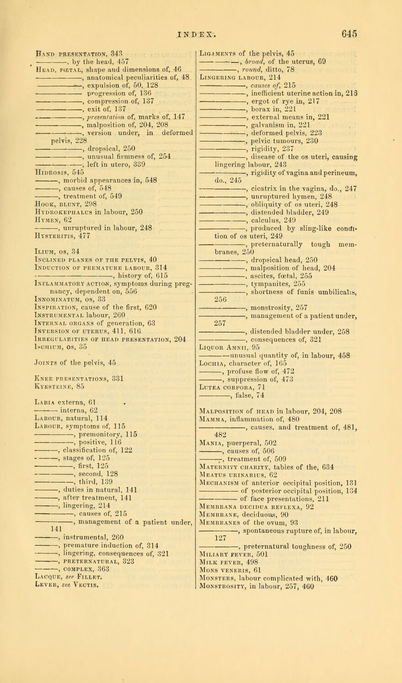 ESKXTATION, 3-13 . by the head, 457 n.\h, shape and dimensions of, 46 , anatomical peculiarities of, 48 —, expulsion of, 50, 128 progression of, 136 , compression of, 137 , exit of, 137 , presentation of, marks of, 147 , malposition of, 204, 208 , version under, in deformed , dropsical, 250 . unusual firmness of, 254 ■; left in utero, 339 Iideosis, 545 , morbid appearances in, 5 , causes of, 548 , treatment of, 549 IOOK, BLUNT, 298 Iydrokepiialus in labour, 250 :n, 62 I OF THE TELVIS, 40 LIUM, OS, 34 XCLlNEl) plan: DUCTION OF 1 NFLA.MMATORT ACTION, symptoms du nancy, dependent on, 556 NNOMINATUM, OS, 33 si'iiiatiox, cause of the first, 620 nstp.i mental labour, 260 nteunal organs of generation, 63 nversion of uterus, 411. 616 rregilarities of head pres] mmih.m, os, 35 Joints of the pelvis, 45 Labia externa, 61 interna, 62 Labour, natural, 114 Labour, symptoms of, 115 —, stages of, 125 , first, 125 , second, 128 , third, 139 —, duties in natural, 141 —, alter treatment, 141 —, lingering, 214 , causes of, 215 —, management of a 141 patie istrumental, 260 , premature induction of, 314 , lingering, consequences of, 321 , PRETERNATURAL, 323 , COMPLEX, 363 Lacque, see Fillet. Lever, see Vectis. s of the pelvis, 45 —, broad, of the ute -, round, ditto, 78 —, deformed pelvis, 223 , disease of the os uteri, causing ring labour, 243 , rigidity of vagina and perineum, 247 do., 24; , cicatrix in the vagii , unruptured hymen, 248 , obliquity of o's uteri, 248 , distended bladder, 249 , calculus, 249 , produced by sling-like condi' tion of os uteri, 249 , preternaturally tough mem- branes, 250 —, dropsical head, 250 -, malposition of head, 204 -, ascites, foetal, 255 —, shortness of funis umbilicalis Liquor Amxii, 95 unusual quantity of, in labour, 468 Lochia, character of, 165 , profuse flow of, 472 , suppression of, 473 Lutea corpora, 71 , false, 74 Malposition of head in labour, 204, 208 Mamma, inflammation of, 480 , causes, and treatment of, 481, 482 Mania, puerperal, 502 , causes of, 506 r, treatment of, 509 Maternity charity, tables of the, 634 Meatus urinaiuus, 62 Mechanism of anterior occipital position, 131 of posterior occipital position, 134 of face presentations, 211 DECII>UA REFLEXA, 92 ■idu. as, 90 Miliary feve: Milk Mi.NS , preternatural toughness of, 250