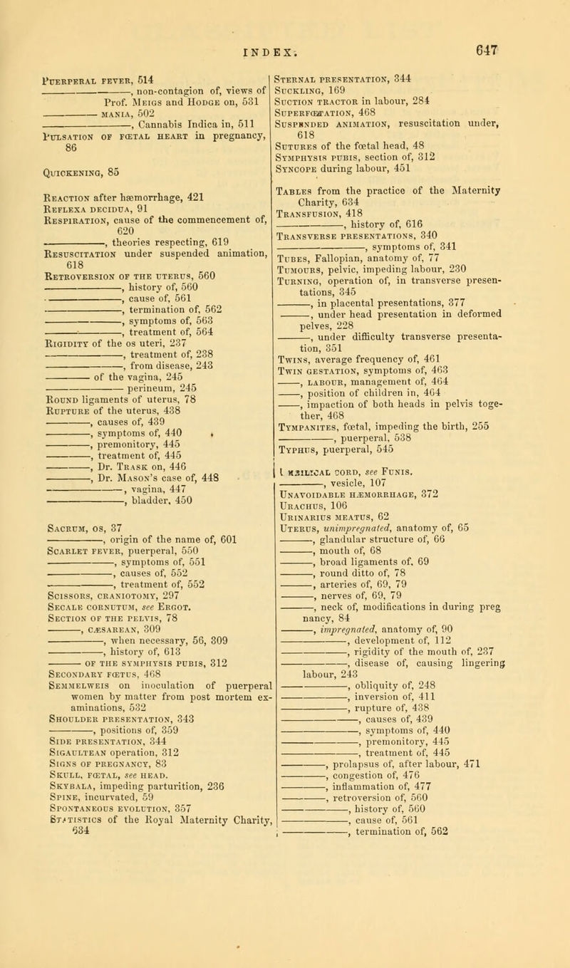 Puerperal fever, 514 , non-contagion of, views of Prof. Meigs and Hodge on, 531 , Cannabis Indica in, 511 Pulsation of fcetal heart in pregnancy. Reaction after haemorrhage, 421 Reflexa decidua, 91 Respiration, cause of the commencement of, 620 , theories respecting, 619 Resuscitation under suspended animation, 618 Retroversion of the uterus, 560 , history of, 560 , cause of, 561 , termination of, 562 , symptoms of, 563 , treatment of, 564 Rigidity of the os uteri, 237 , treatment of, 238 - of the . 245 - perineum, 245 Round ligaments of uterus, 7 Rupture of the uterus, 438 , causes of, 439 , symptoms of, 440 , premonitory, 445 , treatment of, 445 , Dr. Trask on, 446 , Dr. Mason's case of, 448 , vagina, 447 , bladder. 450 Sacrum,o , 37 —, origin of the name of ever, puerperal, 550 , symptoms of, 551 , causes of, 552 , treatment of, 552 Scissors, cranio Secalk cornutum, see Ergot. Section of the pelvis, 78 , cesarean, 309 , when necessary, 56, 309 , history of, 613 of the symphysis pubis, 312 !5 EM DAUY KETDS, 468 Sternal presentation, 344 Suckling, 169 Suction tractor in labour, 284 SuPERFoarATioN, 468 Suspbnded animation, resuscitation under, 618 Sutures of the fcetal head, 48 Symphysis pubis, section of, 312 Syncope during labour, 451 Tables from the practice of the Maternity Charity, 634 Transfusion, 418 history of, 616 Transverse presentations, 340 , symptoms of, 341 Fallopian, anatomy of, 77 Tumours, pelvic, impeding labour, 230 sing, operation of, in transverse presen- tations, 345 —, in placental presentations, 377 —, under head presentation in deformed pelves, 228 —, under difficulty transverse presenta- tion, 351 us, average frequency of, 461 «j gestation, symptoms of, 463 ■, labour, management of, 464 ■, position of children in, 464 ■, impaction of both heads in pelvis toge- ther, 408 Tympanites, foetal, impeding the birth, 255 , puerperal, 538 Typhus, puerperal, 545 I kjilioal cord, see Funis. , vesicle, 107 Unavoidable HiEMORRHAGE, 372 Urachus, 106 Urinarius meatus, 62 Uterus, unimpreynaled, anatomy of, 65 , glandular structure of, 66 , mouth of, 68 , broad ligaments of, 69 , round ditto of, 78 , arteries of, 69, 79 , nerves of, 69, 79 , neck of, modifications in during preg nancy, 84 , impregnated, anatomy of, 90 , development of, 112 , rigidity of the mouth of, 237 disease of, causing lingering , by „ Shoulder presentation, 343 , positions of, 359 Side presentation, 344 Sigaultean operation, 312 Signs of pregnancy, 83 Skull, fcstal, see head. Skybala, impeding parturition, 236 Spine, incurvated, 59 Spontaneous evolution, 357 Statistics of the Royal Maternity Charity, labour, 243 , obliquity of, 248 , inversion of, 411 , rupture of, 438 , causes of, 439 , symptoms of, 440 , premonitory, 445 , treatment of, 445 , prolapsus of, after labour, 471 , congestion of, 476 , inflammation of, 477 , retroversion of, 500 , history of, 560 , cause of, 561 ' a of, 562