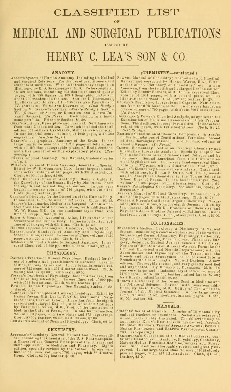 CLASSIFIED LIST OF MEDICAL AND SURGICAL PUBLICATIONS ISSUED BY HENRY C. LEA'S SON & CO. Tiu-viV Applied Anatomy. See Manuals, Students' Serii of, p. I. Wilson's SvstemoC Human Anatomy, General and Specia .82 pages. Clotli, *1 25. d Surgical. AnewAmcr- litiou, with additions by '^I'uo^roy' ly and Phy lology. cut .ill! f 300 pp., with 50 PHYSIOLOGY al Anatomy, cuts. Cloth, In one |2 25. i Human Physiol gy. Designed for the r revised. Inone beautifulocta VCloVtt edftion!0lI8/on! co ud' A in erica leather,*.; 7 >•■):< PI'., Powhk's Human 1'hysiology. See Manuals, Students' Se- Caiu'kmkiC.s Principles of llnn.au Physiology. Edited by Hknicy Powiik, M li. L I., !'.i; C s . Examiner iu .Natu- ral Sciences, Uuiv. of Oxford. A new Am. from (he eighth revised and enlarged Eng e,l , with Notes and Additions by Kuan is ti. Smiiu, M.D., Prof, of the Institutes „f Med. iu the Uuiv. of Penn., etc. In one handsome Mo vol. of Ids.! pages, with two plate- and .57:1 .ngiavin-- Cloth, *o.,.l; leather, *ij oil; hall' Russia. *7 (10 Lbhmann's Manual of Chemical Physiology. Clotli, $2 2.3. CHEMISTRY. Attfiuld's Chemistry, General, Medical and Pharmaceuti- cal; iucluding theChemistry of the U. S. 1'li.iniiac, ia A Manual of the Lieueral Principles of the Science, and 1 Pharmacy. Eight' tions. Cloth, *2 50; leather, $3 01 ige.s, w vi'M'r and their 1'iepara ten. Inoneoctav ous Cloth, $1 2o Use iu the Laboratories of Beginners. Second Amen volume of M2t pages, with illustrations. Cloth,* I.At.ri - Pathological Cheini-lry. See Manuals, Student Pnysics in .lohns I i. i. k i .,.- i'liivoisil'y'. iLltlino'i','. 'liione handsome volume, royal l2mo., of JJ0 pages. Cloth, *.) oo. and other Synonym ■Thorough, >gy of Medical Lexicon. A new . revised, and very g.eatly modified >d. By lin-iiAtii) J. Dt'xot.isoN, M.I). In ll*'!^'*- Cloth, v; on; leather, raised bands, *7 50 ; Hom.vN'.s Dictionary of t he'Terms Used in Medicine and the Collateral Sciences Pevisod, with numerous addi- tions, by Isaac Hays, M [)., Kditor of The American 12mo. volume of 520 double-columned pages. Cloth, *1 50; leather, $2. MANUALS. mink's Conspectus of the Medical Sciences; con- ,• llauubooksou Anatomy, Physiology, Chen, isi ry, aMedica. Practical Medicine, Surgery and Obstet- oroughly revised and greatly im-