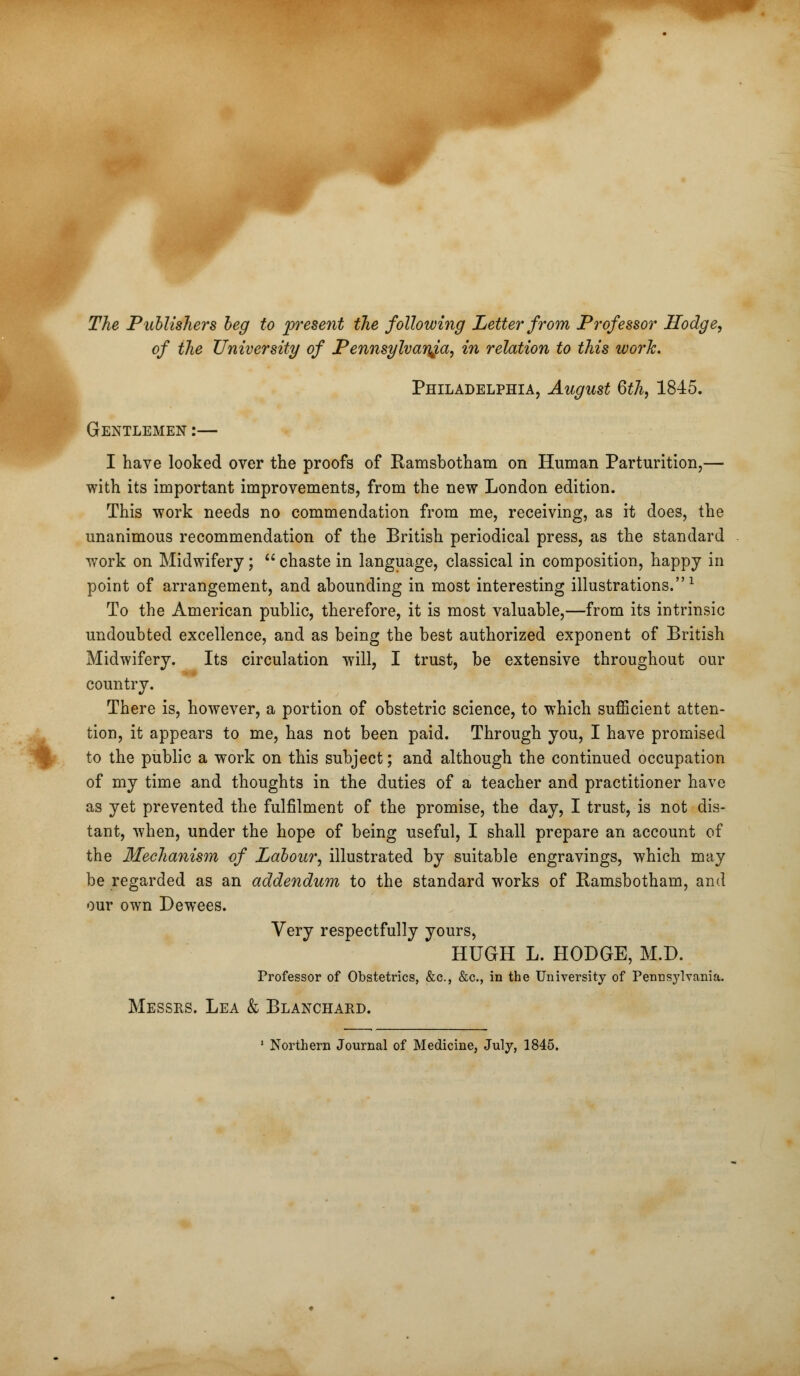 The Publishers beg to present the following Letter from Professor Hodge, of the University of Pennsylvania, in relation to this work. Philadelphia, August 6th, 1845. Gentlemen :— I have looked over the proofs of Ramsbotham on Human Parturition,— with its important improvements, from the new London edition. This work needs no commendation from me, receiving, as it does, the unanimous recommendation of the British periodical press, as the standard work on Midwifery;  chaste in language, classical in composition, happy in point of arrangement, and abounding in most interesting illustrations.1 To the American public, therefore, it is most valuable,—from its intrinsic undoubted excellence, and as being the best authorized exponent of British Midwifery. Its circulation will, I trust, be extensive throughout our country. There is, however, a portion of obstetric science, to which sufficient atten- tion, it appears to me, has not been paid. Through you, I have promised to the public a work on this subject; and although the continued occupation of my time and thoughts in the duties of a teacher and practitioner have as yet prevented the fulfilment of the promise, the day, I trust, is not dis- tant, when, under the hope of being useful, I shall prepare an account of the Mechanism of Labour, illustrated by suitable engravings, which may be regarded as an addendum to the standard works of Ramsbotham, and our own Dewees. Very respectfully yours, HUGH L. HODGE, M.D. Professor of Obstetrics, &c, &c, in the University of Pennsylvania. Messrs. Lea & Blanchard. Northern Journal of Medicine, July, 1845.