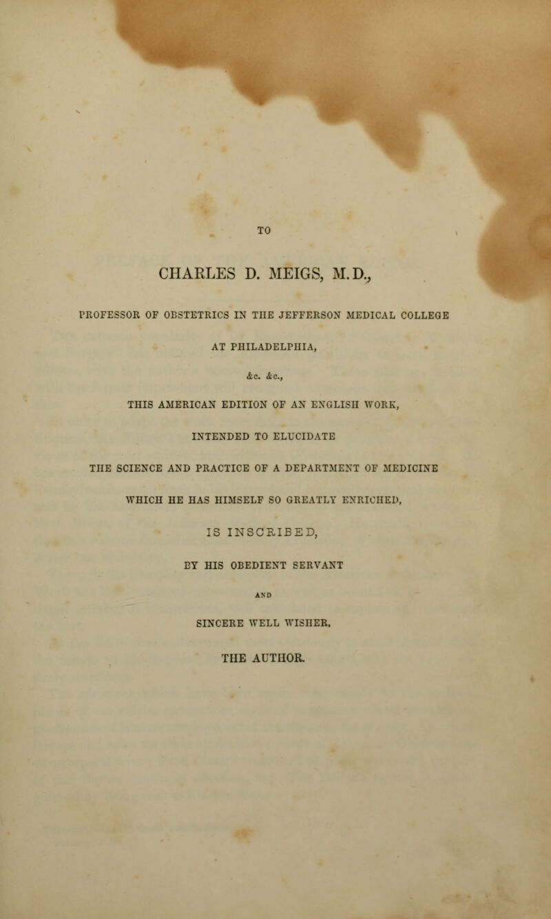 TO CHARLES D. MEIGS, M.D., PROFESSOR OF OBSTETRICS IN THE JEFFERSON MEDICAL COLLEGE AT PHILADELPHIA, <tc. &c, THIS AMERICAN EDITION OF AN ENGLISH WORK, INTENDED TO ELUCIDATE THE SCIENCE AND PRACTICE OF A DEPARTMENT OF MEDICINE WHICH HE HAS HIMSELF SO GREATLY ENRICHED, IS INSCRIBED, BY HIS OBEDIENT SERVANT AND SINCERE WELL WISHER, THE AUTHOR.