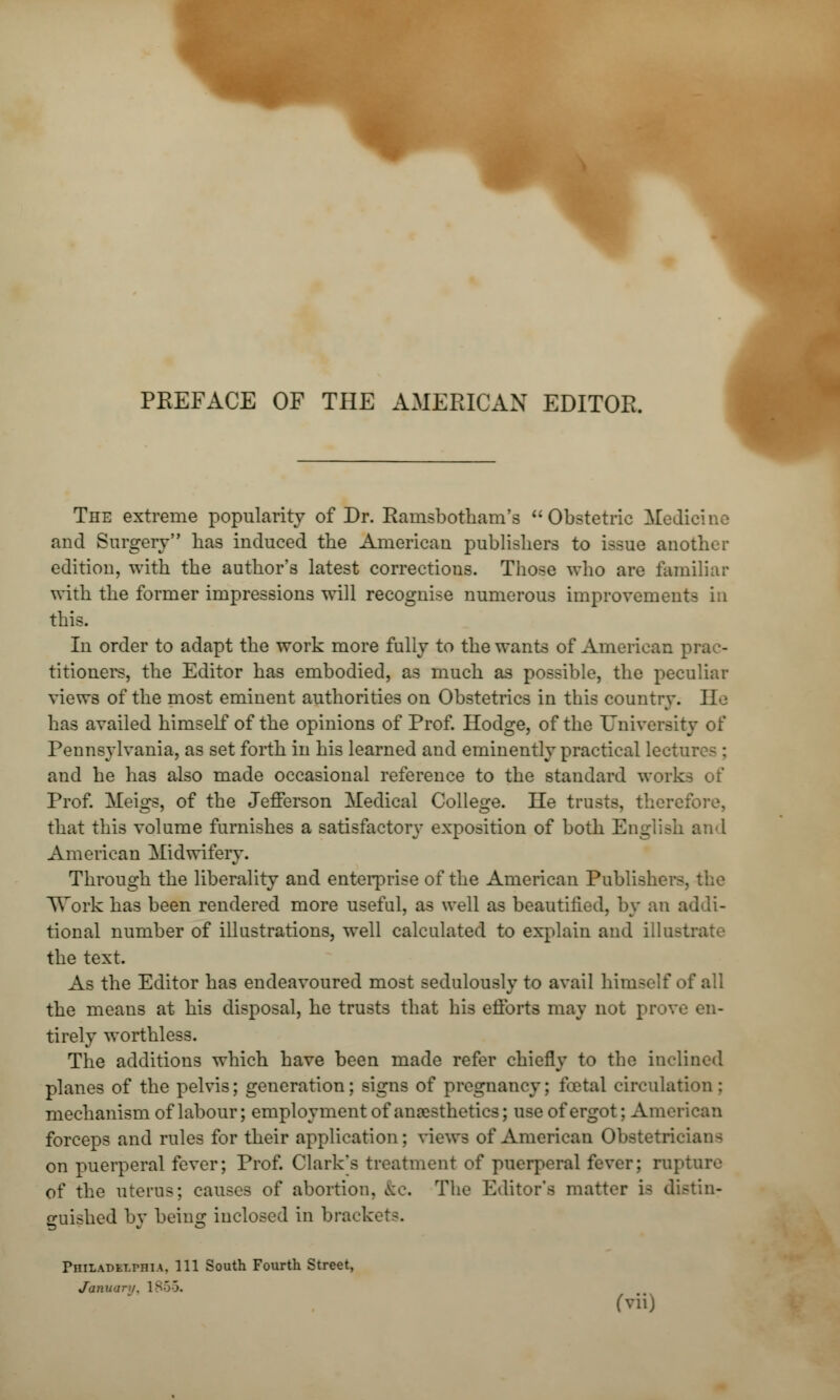 m PREFACE OF THE AMERICAN EDITOR. The extreme popularity of Dr. Ramsbotham's Obstetric Medicine and Surgery has induced the American publishers to issue another edition, with the author's latest corrections. Those who are familiar with the former impressions will recognise numerous improvements in this. In order to adapt the work more fully to the wants of American | titioners, the Editor has embodied, as much as possible, the peculiar views of the most eminent authorities on Obstetrics in this country. Jl^ has availed himself of the opinions of Prof. Hodge, of the University of Pennsylvania, as set forth in his learned and eminently practical lectm and he has also made occasional reference to the standard works of Prof. Meigs, of the Jefferson Medical College. He tr that this volume furnishes a satisfactory exposition of both English and American Midwifery. Through the liberality and enterprise of the American Publishers, TTork has been rendered more useful, as well as beautified, by an addi- tional number of illustrations, well calculated to explain and illusta the text. As the Editor has endeavoured most sedulously to avail himself of all the means at his disposal, he trusts that his efforts may not prove en- tirely worthless. The additions which have been made refer chiefly to the inclined planes of the pelvis; generation; signs of pregnancy; foetal circulate mechanism of labour; employment of anaesthetics; use of ergot; American forceps and rules for their application; views of American Obstetricians on puerperal fever; Prof. Clark's treatment of puerperal fever; rupture of the uterus; causes of abortion, &c. The Editor's matter is distin- guished by being inclosed in brackets. PmLADSlPHlA, 111 South Fourth Street, Januaru. 1855.