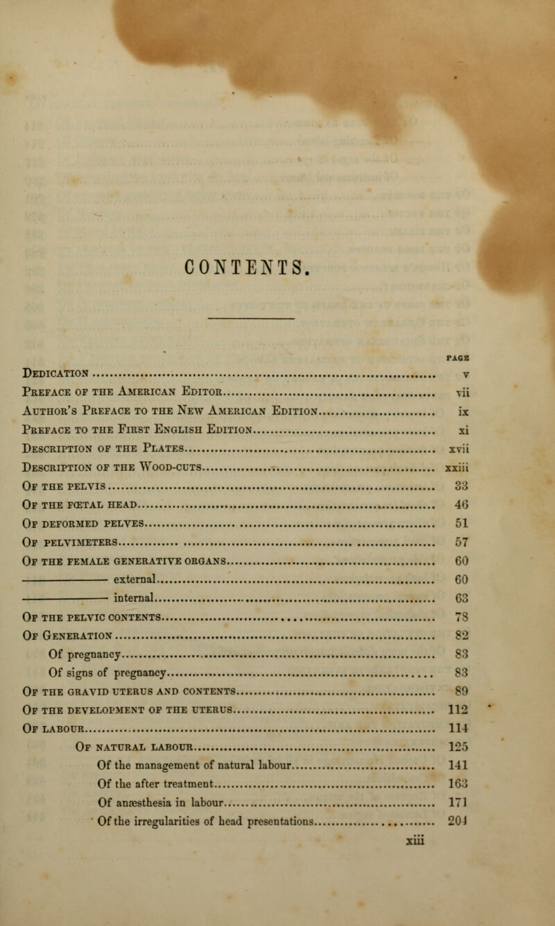 CONTENTS. PAGE Dedication v Preface of the American Editor yu Author's Preface to the New American Edition ix Preface to the First English Edition xi Description of the Plates xvii Description of the Wood-cuts xxiii Of the pelvis 33 Of the fcetal head 46 of deformed pelves 51 Of pelvimeters 57 Of the female generative organs 60 external 60 internal 63 Of the pelvic contents 78 Of Generation 82 Of pregnancy S3 Of signs of pregnancy S3 Of the gravid uterus and contents SO Of the development of the uterus 112 Of labour Ill Of natural labour 125 Of the management of natural labour 141 Of the after treatment 163 Of anaesthesia in labour 171 Of the irregularities of head presentations 20 J