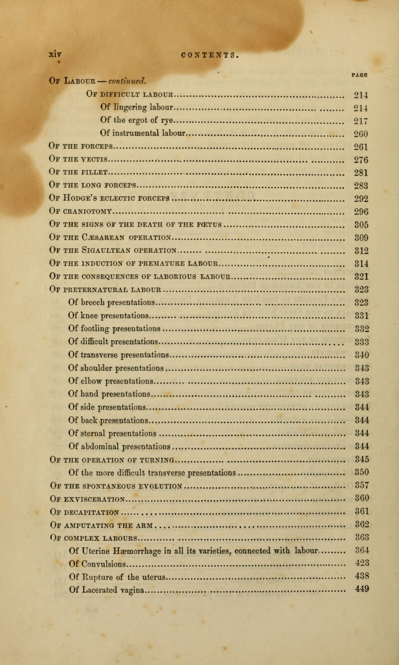 PAGE Op Labour — continued. Of difficult labour... 214 Of lingering labour 214 Of the ergot of rye 217 Of instrumental labour 260 Of the forceps 261 Of the vectis 276 Of the fillet 281 Of the long forceps 283 Of Hodge's eclectic forceps 292 Of craniotomy 296 Of the signs of the death of the foetus 305 Of the Cesarean operation 309 Of the Sigaultean operation 312 Of the induction of premature labour 314 Of the consequences of laborious labour , 321 Of preternatural labour 323 Of breech presentations 323 Of knee presentations 331 Of footling presentations 332 Of difficult presentations , 333 Of transverse presentations 340 Of shoulder presentations 343 Of elbow presentations 343 Of hand presentations 343 Of side presentations 344 Of back presentations 344 Of sternal presentations 344 Of abdominal presentations 344 Of the operation of turning 345 Of the more difficult transverse presentations 350 Of the spontaneous evolution 357 Of exvisceration 360 Of decapitation 361 Of amputating the arm 362 Of complex labours 363 Of Uterine Haemorrhage in all its varieties, connected with labour 364 Of Convulsions 423 Of Rupture of the uterus 438 Of Lacerated vagina 449
