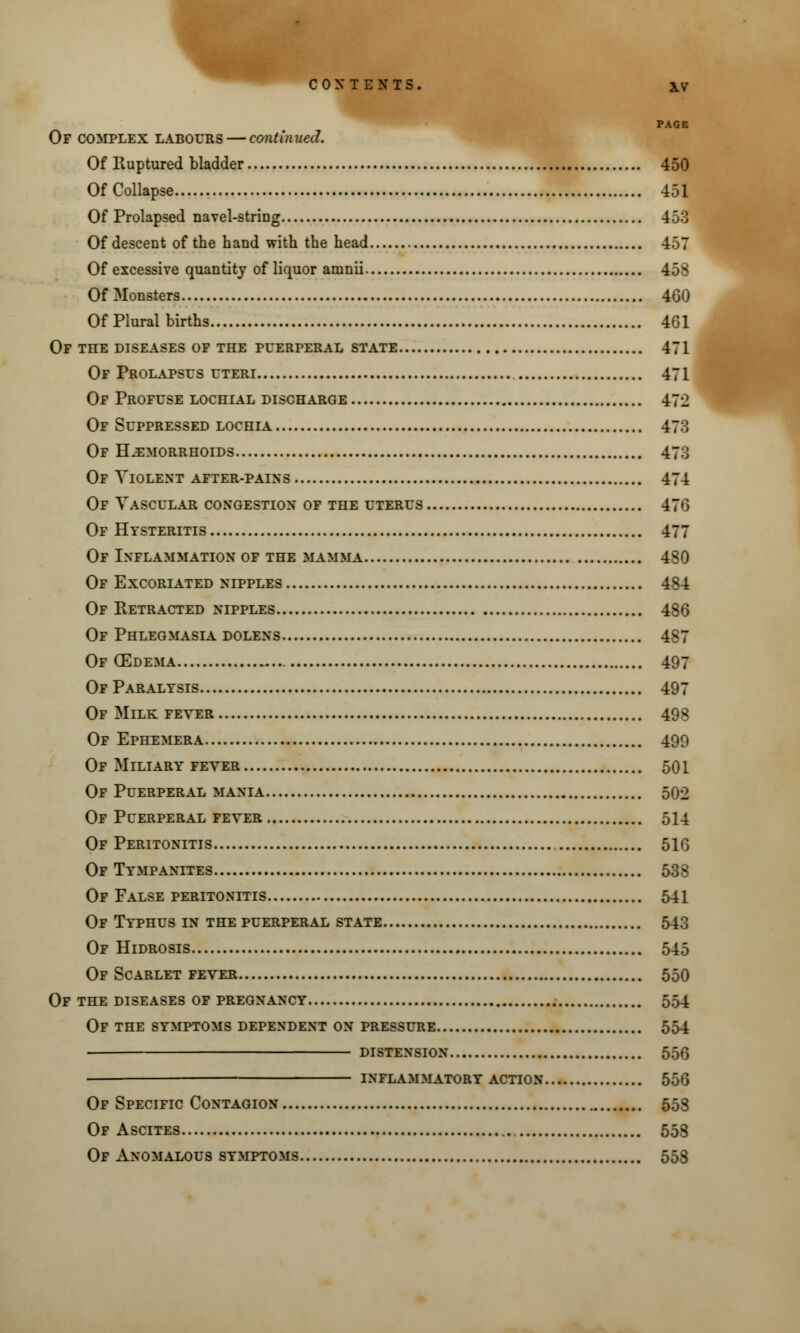 PAGE Of complex labours — continued. Of Ruptured bladder 450 Of Collapse 451 Of Prolapsed navel-striDg 453 Of descent of the hand with the head 4o7 Of excessive quantity of liquor amnii 453 Of Monsters 460 Of Plural births 461 Of the diseases of the puerperal state 471 Of Prolapsus uteri 471 Of Profuse lochial discharge 472 Of Suppressed lochia 473 Of Hemorrhoids 47J Of Violent after-pains 474 Of Vascular congestion of the uterus 476 Of Hysteritis 477 Of Inflammation of the mamma 480 Of Excoriated nipples 484 Of Retracted nipples 486 Of Phlegmasia dolens 487 Of (Edema 497 Of Paralysis 497 Of Milk fever 498 Of Ephemera 490 Of Miliary fever 501 Of Puerperal mania 502 Of Puerperal fever 514 Of Peritonitis 516 Of Tympanites 538 Of False peritonitis 541 Of Typhus in the puerperal state 543 Of Hidrosis 545 Of Scarlet fever 550 Of the diseases of pregnancy 554 Of the symptoms dependent on pressure 554 ■ distension 556 INFLAMMATORY ACTION 556 Of Specific Contagion 558 Of Ascites 558 Of Anomalous symptoms 553