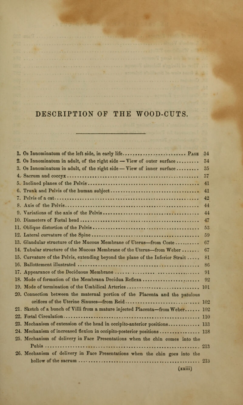 1. Os Innominatum of the left side, in early life Page 34 2. Os Innominatum in adult, of the right side — View of outer surface 34 3. Os Innominatum in adult, of the right side — View of inner surface 35 4. Sacrum and coccyx 37 5. Inclined planes of the Pelvis 41 6. Trunk and Pelvis of the human subject 41 7. Pelvis of a cat 42 8. Axis of the Pelvis 44 9. Variations of the axis of the Pelvis 44 10. Diameters of Foetal head 47 11. Oblique distortion of the Pelvis 53 12. Lateral curvature of the Spine 59 13. Glandular structure of the Mucous Membrane of Uterus—from Coste 07 14. Tubular structure of the Mucous Membrane of the Uterus—from Weber 07 15. Curvature of the Pelvis, extending beyond the plane of the Inferior Strait 81 10. Ballottement illustrated 80 17. Appearance of the Deciduous Membrane 91 18. Mode of formation of the Membrana Decidua Reflexa 92 19. Mode of termination of the Umbilical Arteries 101 20. Connection between the maternal portion of the Placenta and the patulous orifices of the Uterine Sinuses—from Reid 102 21. Sketch of a bunch of Villi from a mature injected Placenta—from Weber 102 22. Fcetal Circulation 110 23. Mechanism of extension of the head in occipitoanterior positions 133 24. Mechanism of increased flexion in occipito-posterior positions 138 25. Mechanism of delivery in Face Presentations when the chin comes into the Pubis 213 20. Mechanism of delivery in Face Presentations when the chin goes into the hollow of the sacrum 213