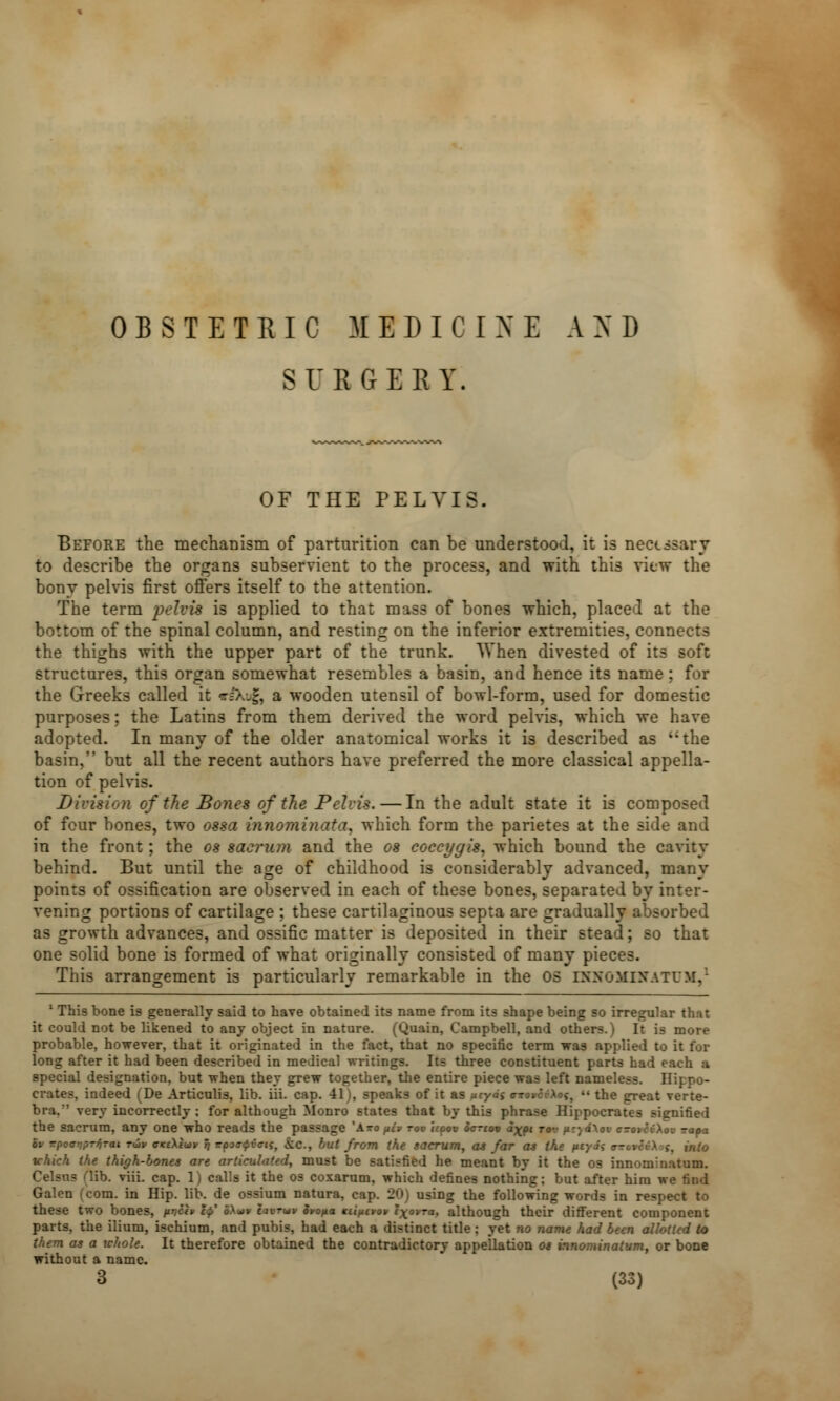 OBSTETRIC MEDICINE AND SURGERY. OF THE PELVIS. Before the mechanism of parturition can be understood, it is necessary to describe the organs subservient to the process, and with this view the bony pelvis first offers itself to the attention. The term pelvis is applied to that mass of bones which, place:! at the bottom of the spinal column, and resting on the inferior extremities, connects the thighs with the upper part of the trunk. When divested of its - .: structures, this organ somewhat resembles a basin, and hence its name : for the Greeks called it r&i£ a wooden utensil of bowl-form, used for domestic purposes; the Latins from them derived the word pelvis, which we have adopted. In many of the older anatomical works it is described as i;the basin, but all the recent authors have preferred the more classical appella- tion of pelvis. Division of the Bones of the Pelvis.—In the adult state it is composed of four bones, two ossa innominata* which form the parietes at the side and in the front; the os sacrum and the os coccygis, which bound the cavity behind. But until the age of childhood is considerably advanced, many points of ossification are observed in each of these bones, separated by inter- vening portions of cartilage ; these cartilaginous septa are gradually absorbed as growth advances, and ossific matter is deposited in their stead; so that one solid bone is formed of what originally consisted of many pieces. This arrangement is particularly remarkable in the OS INHOMINATUM,1 1 This bone is generally said to have obtained its name from its shape being so irregular that it could not be likened to any object in nature. (Quain, Campbell, and others.) It is more probable, however, that it originated in the fact, that no specific term was applied to it for long after it had been described in medical writings. Its three constituent parts had each a special designation, but when they grew together, the entire piece was left name! crates, indeed (De Articulis, lib. iii. cap. 41), speaks of it as utyds ottovci-Aoj,  the great verte- bra.*' very incorrectly: for although Monro states that by this phrase Hippocrates signified the sacrum, any one who reads the passage yAxo fiev rov hoov Scrtov a%pt rov fuy4\n c-oic(\ov ra»a ov Tpoovprfirai rwv cKtXtwv r; wfwfint, &o., but from the sacrum, as far as the fu ,-. ii,:,j tchick the thigh-bones are articulated, must be satisfied he meant by it the os innominatum. Celsus Hib. viii. cap. 1) calls it the os coxarum, which defines nothing; but after him we find ora. in Hip. lib. de ossium natura, cap. 20) using the following words in respect to these two bones, pr,ch •«» Stopa Kiificvov exovra, although their different component parts, the ilium, ischium, and pubis, had each a distinct title : yet no name had been allotted to them as a whole. It therefore obtained the contradictory appellation os innominatum, or bone without a name.