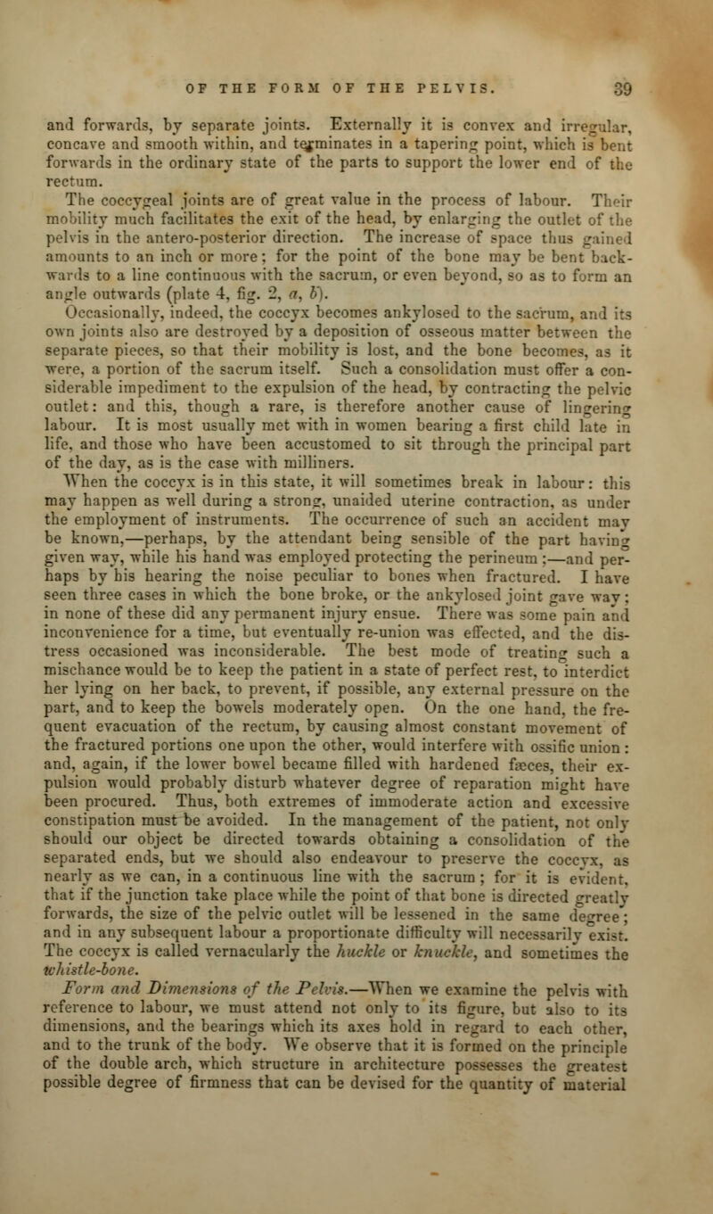 and forwards, by separate joints. Externally it is convex and irregular, concave and smooth within, and terminates in a tapering point, which is bent forwards in the ordinary state of the parts to support the lower end of the rectum. The coccygeal joints are of great value in the process of labour. Their mobility much facilitates the exit of the head, by enlarging the outlet of the pelvis in the antero-posterior direction. The increase of space thus gained amounts to an inch or more; for the point of the bone may be bent back- wards to a line continuous with the sacrum, or even beyond, so as to form an angle outwards (plate 4, fig. 2, a, b'). Occasionally, indeed, the coccyx becomes ankylosed to the sacrum, a: own joints also are destroyed by a deposition of osseous matter between the separate pieces, so that their mobility is lost, and the bone becomes, as it were, a portion of the sacrum itself. Such a consolidation must offer a con- siderable impediment to the expulsion of the head, by contracting the pelvic outlet: and this, though a rare, is therefore another cause of lingering labour. It is most usually met with in women bearing a first child late in life, and those who have been accustomed to sit through the principal part of the day, as is the case with milliners. When the coccyx is in this state, it will sometimes break in labour: this may happen as well during a strong, unaided uterine contraction, as under the employment of instruments. The occurrence of such an accident may be known,—perhaps, by the attendant being sensible of the part having given way, while his hand was employed protecting the perineum :—and per- haps by his hearing the noise peculiar to bones when fractured. I have seen three cases in which the bone broke, or the ankylosed joint gave wav: in none of these did any permanent injury ensue. There was some pain and inconvenience for a time, but eventually re-union was effected, and the dis- tress occasioned was inconsiderable. The best mode of treating such a mischance would be to keep the patient in a state of perfect rest, to interdict her lying on her back, to prevent, if possible, any external pressure on the part, and to keep the bowels moderately open. On the one hand, the fre- quent evacuation of the rectum, by causing almost constant movement of the fractured portions one upon the other, would interfere with ossific union : and, again, if the lower bowel became filled with hardened faeces, their ex- pulsion would probably disturb whatever degree of reparation mi^ht have been procured. Thus, both extremes of immoderate action and excessive constipation must be avoided. In the management of the patient, not only should our object be directed towards obtaining a consolidation of the separated ends, but we should also endeavour to preserve the coccyx, as nearly as we can, in a continuous line with the sacrum ; for it is evident, that if the junction take place while the point of that bone is directed greatly forwards, the size of the pelvic outlet will be lessened in the same de^ree^ and in any subsequent labour a proportionate difficulty will necessarilv exist. The coccyx is called vernacularly the huckle or knuckle, and sometimes the wltistle-bone. Form and Dimensions of the Pelvis.—When we examine the pelvis with reference to labour, we must attend not only to its figure, but also to its dimensions, and the bearings which its axes hold in regard to each other, and to the trunk of the body. We observe that it is formed on the principle of the double arch, which structure in architecture possesses the greatest possible degree of firmness that can be devised for the quantity of material