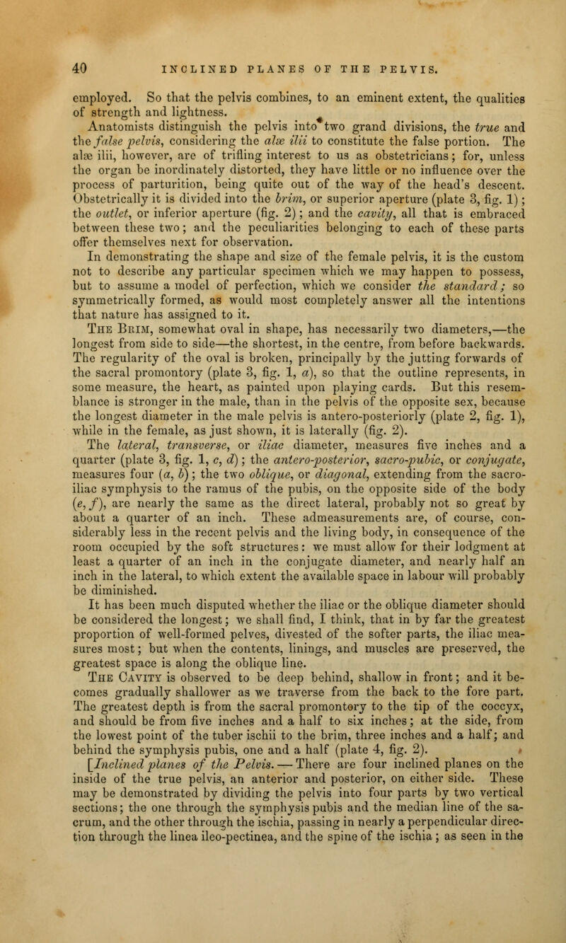 employed. So that the pelvis combines, to an eminent extent, the qualities of strength and lightness. Anatomists distinguish the pelvis into two grand divisions, the true and the false pelvis, considering the alx ilii to constitute the false portion. The alae ilii, however, are of trifling interest to us as obstetricians; for, unless the organ be inordinately distorted, they have little or no influence over the process of parturition, being quite out of the way of the head's descent. Obstetrically it is divided into the brim, or superior aperture (plate 3, fig. 1); the outlet, or inferior aperture (fig. 2); and the cavity, all that is embraced between these two; and the peculiarities belonging to each of these parts offer themselves next for observation. In demonstrating the shape and size of the female pelvis, it is the custom not to describe any particular specimen which we may happen to possess, but to assume a model of perfection, which we consider the standard; so symmetrically formed, as would most completely answer all the intentions that nature has assigned to it. The Brim, somewhat oval in shape, has necessarily two diameters,—the longest from side to side—the shortest, in the centre, from before backwards. The regularity of the oval is broken, principally by the jutting forwards of the sacral promontory (plate 3, fig. 1, a), so that the outline represents, in some measure, the heart, as painted upon playing cards. But this resem- blance is stronger in the male, than in the pelvis of the opposite sex, because the longest diameter in the male pelvis is antero-posteriorly (plate 2, fig. 1), while in the female, as just shown, it is laterally (fig. 2). The lateral, transverse, or iliac diameter, measures five inches and a quarter (plate 3, fig. 1, c, d); the antero-posterior, sacro-pubic, or conjugate, measures four (a, b); the two oblique, or diagonal, extending from the sacro- iliac symphysis to the ramus of the pubis, on the opposite side of the body (e,f), are nearly the same as the direct lateral, probably not so great by about a quarter of an inch. These admeasurements are, of course, con- siderably less in the recent pelvis and the living body, in consequence of the room occupied by the soft structures: we must allow for their lodgment at least a quarter of an inch in the conjugate diameter, and nearly half an inch in the lateral, to which extent the available space in labour will probably be diminished. It has been much disputed whether the iliac or the oblique diameter should be considered the longest; we shall find, I think, that in by far the greatest proportion of well-formed pelves, divested of the softer parts, the iliac mea- sures most; but when the contents, linings, and muscles are preserved, the greatest space is along the oblique line. The Cavity is observed to be deep behind, shallow in front; and it be- comes gradually shallower as we traverse from the back to the fore part. The greatest depth is from the sacral promontory to the tip of the coccyx, and should be from five inches and a half to six inches; at the side, from the lowest point of the tuber ischii to the brim, three inches and a half; and behind the symphysis pubis, one and a half (plate 4, fig. 2). [Inclined planes of the Pelvis. — There are four inclined planes on the inside of the true pelvis, an anterior and posterior, on either side. These may be demonstrated by dividing the pelvis into four parts by two vertical sections; the one through the symphysis pubis and the median line of the sa- crum, and the other through the ischia, passing in nearly a perpendicular direc- tion through the linea ileo-pectinea, and the spine of the ischia ; as seen in the