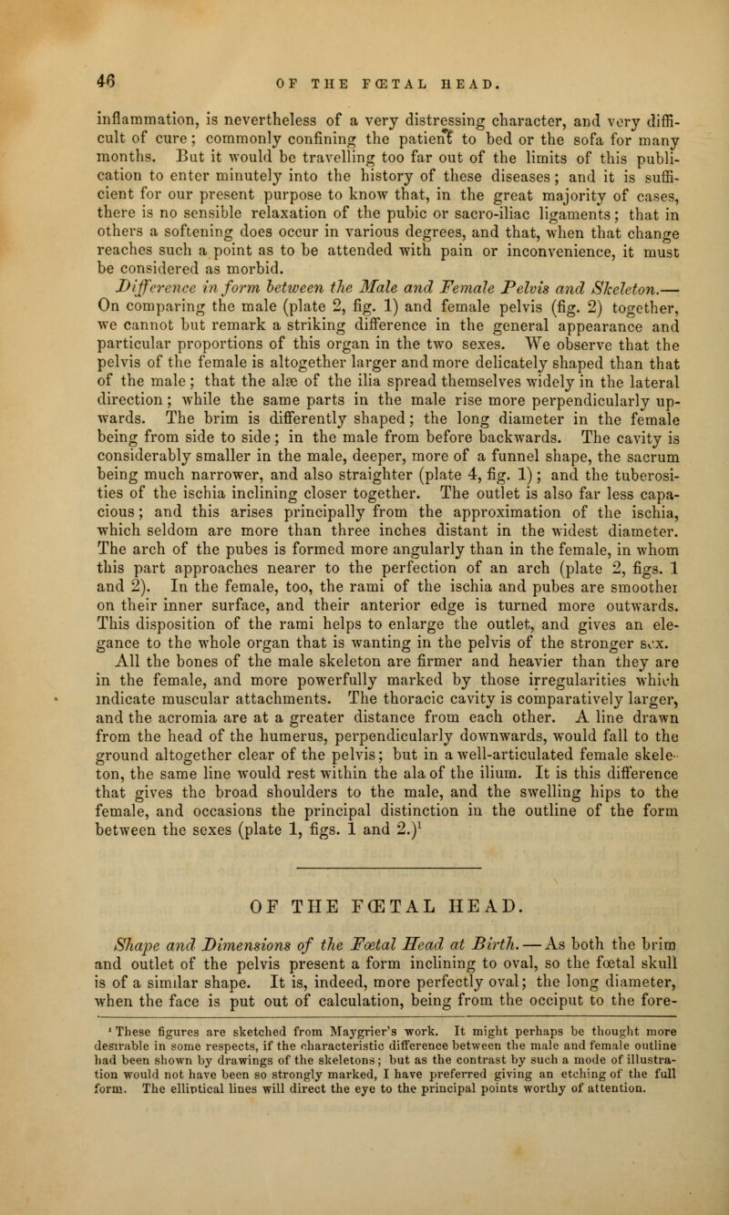 inflammation, is nevertheless of a very distressing character, and very diffi- cult of cure ; commonly confining the patient to bed or the sofa for many months. But it would be travelling too far out of the limits of this publi- cation to enter minutely into the history of these diseases; and it is suffi- cient for our present purpose to know that, in the great majority of cases, there is no sensible relaxation of the pubic or sacro-iliac ligaments; that in others a softening does occur in various degrees, and that, when that change reaches such a point as to be attended with pain or inconvenience, it must be considered as morbid. Difference inform between the Male and Female Pelvis and Skeleton.— On comparing the male (plate 2, fig. 1) and female pelvis (fig. 2) together, we cannot but remark a striking difference in the general appearance and particular proportions of this organ in the two sexes. We observe that the pelvis of the female is altogether larger and more delicately shaped than that of the male ; that the alse of the ilia spread themselves widely in the lateral direction; while the same parts in the male rise more perpendicularly up- wards. The brim is differently shaped; the long diameter in the female being from side to side; in the male from before backwards. The cavity is considerably smaller in the male, deeper, more of a funnel shape, the sacrum being much narrower, and also straighter (plate 4, fig. 1); and the tuberosi- ties of the ischia inclining closer together. The outlet is also far less capa- cious ; and this arises principally from the approximation of the ischia, which seldom are more than three inches distant in the widest diameter. The arch of the pubes is formed more angularly than in the female, in whom this part approaches nearer to the perfection of an arch (plate 2, figs. 1 and 2). In the female, too, the rami of the ischia and pubes are smoother on their inner surface, and their anterior edge is turned more outwards. This disposition of the rami helps to enlarge the outlet, and gives an ele- gance to the whole organ that is wanting in the pelvis of the stronger Sv'.x. All the bones of the male skeleton are firmer and heavier than they are in the female, and more powerfully marked by those irregularities which indicate muscular attachments. The thoracic cavity is comparatively larger, and the acromia are at a greater distance from each other. A line drawn from the head of the humerus, perpendicularly downwards, would fall to the ground altogether clear of the pelvis; but in a well-articulated female skele- ton, the same line would rest within the ala of the ilium. It is this difference that gives the broad shoulders to the male, and the swelling hips to the female, and occasions the principal distinction in the outline of the form between the sexes (plate 1, figs. 1 and 2.)1 OF THE F(ETAL HEAD. Shape and Dimensions of the Foetal Head at Birth. — As both the brim and outlet of the pelvis present a form inclining to oval, so the foetal skull is of a similar shape. It is, indeed, more perfectly oval; the long diameter, when the face is put out of calculation, being from the occiput to the fore- 1 These figures are sketched from Maygrier's work. It might perhaps be thought more desirable in some respects, if the characteristic difference between the male and female outline had been shown by drawings of the skeletons; but as the contrast by such a mode of illustra- tion would not have been so strongly marked, I have preferred giving an etching of the full form. The elliptical lines will direct the eye to the principal points worthy of attention.