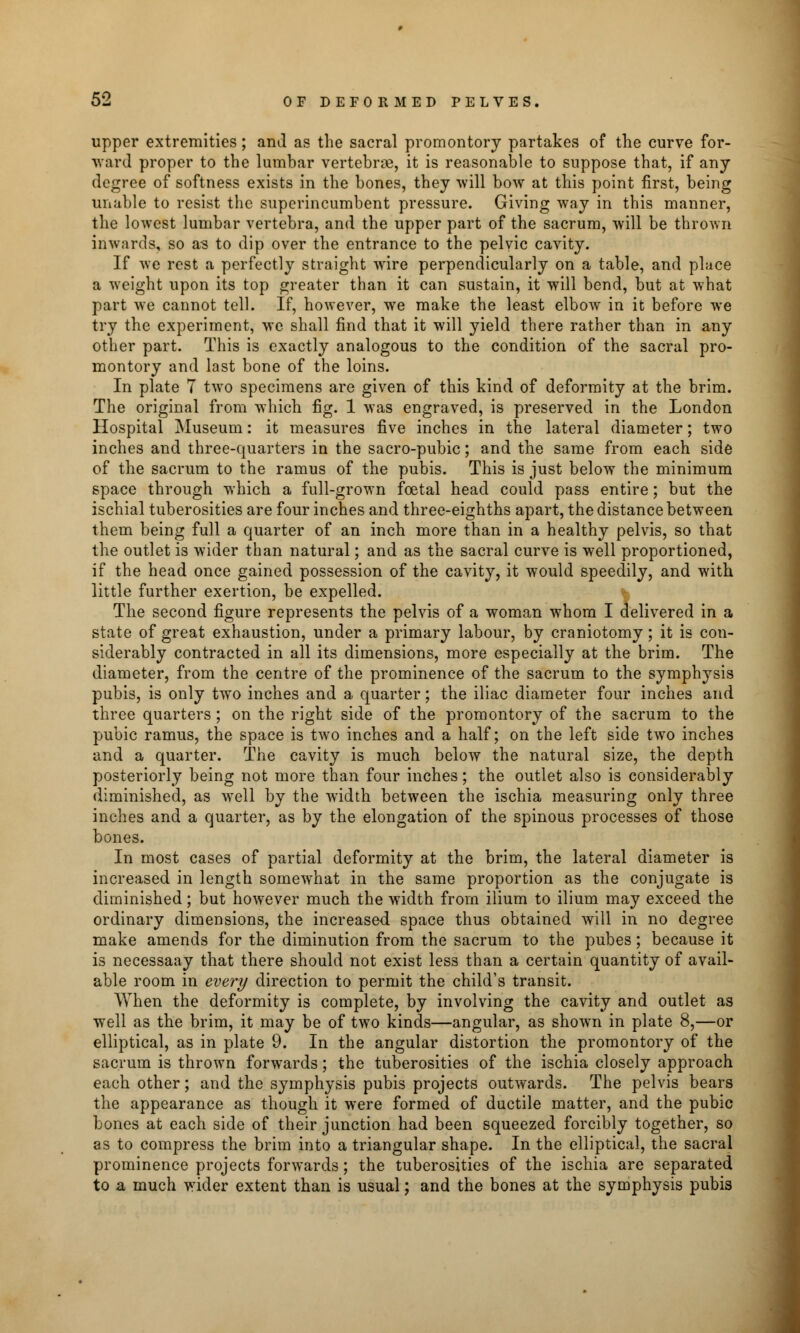 upper extremities; and as the sacral promontory partakes of the curve for- ward proper to the lumbar vertebrae, it is reasonable to suppose that, if any degree of softness exists in the bones, they will bow at this point first, being unable to resist the superincumbent pressure. Giving way in this manner, the lowest lumbar vertebra, and the upper part of the sacrum, will be thrown inwards, so as to dip over the entrance to the pelvic cavity. If we rest a perfectly straight wire perpendicularly on a table, and place a weight upon its top greater than it can sustain, it will bend, but at what part we cannot tell. If, however, we make the least elbow in it before we try the experiment, we shall find that it will yield there rather than in any other part. This is exactly analogous to the condition of the sacral pro- montory and last bone of the loins. In plate 7 two specimens are given of this kind of deformity at the brim. The original from which fig. 1 was engraved, is preserved in the London Hospital Museum: it measures five inches in the lateral diameter; two inches and three-quarters in the sacro-pubic; and the same from each side of the sacrum to the ramus of the pubis. This is just below the minimum space through which a full-grown foetal head could pass entire; but the ischial tuberosities are four inches and three-eighths apart, the distance between them being full a quarter of an inch more than in a healthy pelvis, so that the outlet is wider than natural; and as the sacral curve is well proportioned, if the head once gained possession of the cavity, it would speedily, and with little further exertion, be expelled. The second figure represents the pelvis of a woman whom I delivered in a state of great exhaustion, under a primary labour, by craniotomy ; it is con- siderably contracted in all its dimensions, more especially at the brim. The diameter, from the centre of the prominence of the sacrum to the symphysis pubis, is only two inches and a quarter; the iliac diameter four inches and three quarters; on the right side of the promontory of the sacrum to the pubic ramus, the space is two inches and a half; on the left side two inches and a quarter. The cavity is much below the natural size, the depth posteriorly being not more than four inches; the outlet also is considerably diminished, as well by the width between the ischia measuring only three inches and a quarter, as by the elongation of the spinous processes of those bones. In most cases of partial deformity at the brim, the lateral diameter is increased in length somewhat in the same proportion as the conjugate is diminished; but however much the width from ilium to ilium may exceed the ordinary dimensions, the increased space thus obtained will in no degree make amends for the diminution from the sacrum to the pubes; because it is necessaay that there should not exist less than a certain quantity of avail- able room in every direction to permit the child's transit. When the deformity is complete, by involving the cavity and outlet as well as the brim, it may be of two kinds—angular, as shown in plate 8,—or elliptical, as in plate 9. In the angular distortion the promontory of the sacrum is thrown forwards; the tuberosities of the ischia closely approach each other; and the symphysis pubis projects outwards. The pelvis bears the appearance as though it were formed of ductile matter, and the pubic bones at each side of their junction had been squeezed forcibly together, so as to compress the brim into a triangular shape. In the elliptical, the sacral prominence projects forwards; the tuberosities of the ischia are separated to a much wider extent than is usual; and the bones at the symphysis pubis