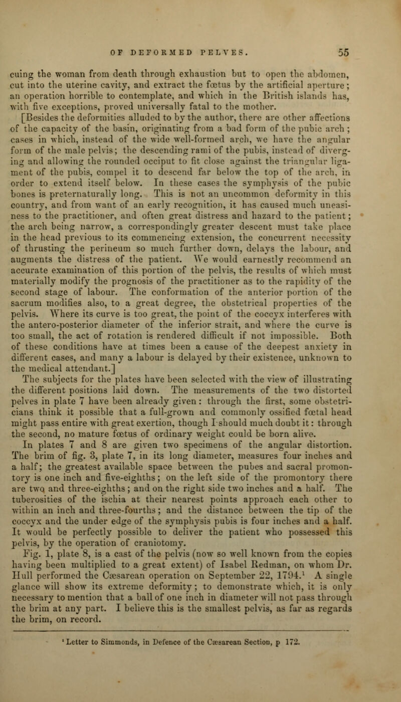 cuing the woman from death through exhaustion but to open the abdomen, cut into the uterine cavity, and extract the foetus by the artificial aperture; an operation horrible to contemplate, and which in the British islands has, with five exceptions, proved universally fatal to the mother. [Besides the deformities alluded to by the author, there arc other affections of the capacity of the basin, originating from a bad form of the pubic arch ; cases in which, instead of the wide well-formed arch, we have the angular form of the male pelvis; the descending rami of the pubis, instead of diverg- ing and allowing the rounded occiput to fit close against the triangular liga- ment of the pubis, compel it to descend far below the top of the arch, in order to extend itself below. In these cases the symphysis of the pubic bones is preternaturally long. This is not an uncommon deformity in this country, and from want of an early recognition, it has caused much uneasi- ness to the practitioner, and often great distress and hazard to the patient; the arch being narrow, a correspondingly greater descent must take place in the head previous to its commencing extension, the concurrent net of thrusting the perineum so much further down, delays the labour, and augments the distress of the patient. We would earnestly recommend an accurate examination of this portion of the pelvis, the results of which must materially modify the prognosis of the practitioner as to the rapidity of the second stage of labour. The conformation of the anterior portion of the sacrum modifies also, to a great degree, the obstetrical properties of the pelvis. Where its curve is too great, the point of the coccyx interferes with the antero-posterior diameter of the inferior strait, and where the curve is too small, the act of rotation is rendered difficult if not impossible. Both of these conditions have at times been a cause of the deepest anxiety in different cases, and many a labour is delayed by their existence, unknown to the medical attendant.] The subjects for the plates have been selected with the view of illustrating the different positions laid down. The measurements of the two distorted pelves in plate 7 have been already given : through the first, some obstetri- cians think it possible that a full-grown and commonly ossified foetal head might pass entire with great exertion, though I should much doubt it: through the second, no mature foetus of ordinary weight could be born alive. In plates 7 and 8 are given two specimens of the angular distortion. The brim of fig. 3, plate 7, in its long diameter, measures four inches and a half; the greatest available space between the pubes and sacral promon- tory is one inch and five-eighths; on the left side of the promontory there are two and three-eighths ; and on the right side two inches and a half. The tuberosities of the ischia at their nearest points approach each other to within an inch and three-fourths ; and the distance between the tip of the coccyx and the under edge of the symphysis pubis is four inches and a half. It would be perfectly possible to deliver the patient who possessed this pelvis, by the operation of craniotomy. Fig. 1, plate 8, is a cast of the pelvis (now so well known from the copies having been multiplied to a great extent) of Isabel Redman, on whom Dr. Hull performed the Cesarean operation on September 22, 1794.1 A single glance will show its extreme deformity; to demonstrate which, it is only necessary to mention that a ball of one inch in diameter will not pass through the brim at any part. I believe this is the smallest pelvis, as far as regards the brim, on record. 'Letter to Simmonds, in Defence of the Cesarean Section, p 172.