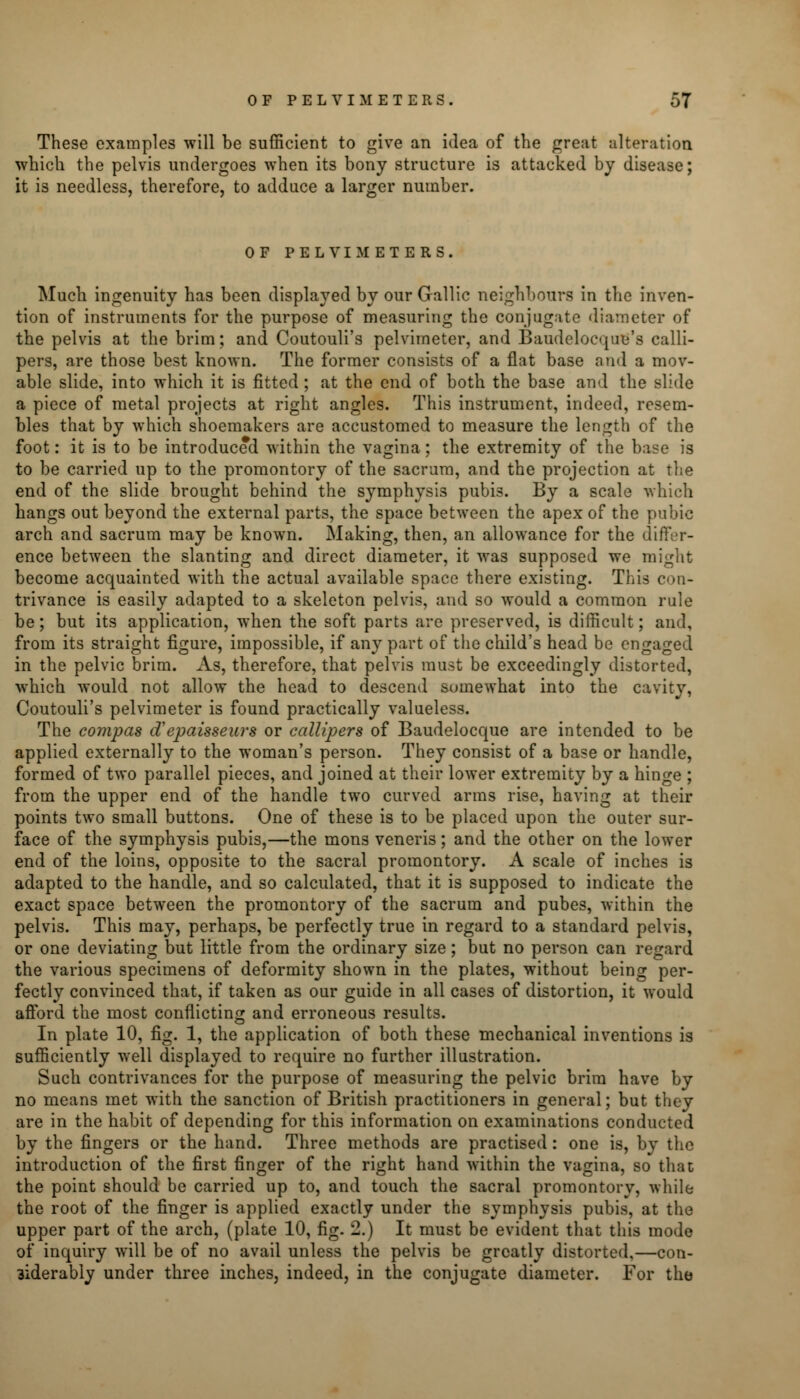 These examples will be sufficient to give an idea of the great alteration which the pelvis undergoes when its bony structure is attacked by disease; it is needless, therefore, to adduce a larger number. OF PELVIMETERS. Much ingenuity has been displayed by our Gallic neighbours in the inven- tion of instruments for the purpose of measuring the conjugate diameter of the pelvis at the brim; and Coutouli's pelvimeter, and Baudelocqug's calli- pers, are those best known. The former consists of a flat base and a mov- able slide, into which it is fitted ; at the end of both the base and the slide a piece of metal projects at right angles. This instrument, indeed, resem- bles that by which shoemakers are accustomed to measure the length of the foot: it is to be introduced within the vagina; the extremity of the base is to be carried up to the promontory of the sacrum, and the projection at the end of the slide brought behind the symphysis pubis. By a scale which hangs out beyond the external parts, the space between the apex of the pubic arch and sacrum may be known. Making, then, an allowance for the differ- ence between the slanting and direct diameter, it was supposed we might become acquainted with the actual available space there existing. This con- trivance is easily adapted to a skeleton pelvis, and so would a common rule be; but its application, when the soft parts are preserved, is difficult; and, from its straight figure, impossible, if any part of the child's head be engaged in the pelvic brim. As, therefore, that pelvis must be exceedingly distorted, which would not allow the head to descend somewhat into the cavity, Coutouli's pelvimeter is found practically valueless. The compas d'epaisseurs or callipers of Baudelocque are intended to be applied externally to the woman's person. They consist of a base or handle, formed of two parallel pieces, and joined at their lower extremity by a hinge ; from the upper end of the handle two curved arms rise, having at their points two small buttons. One of these is to be placed upon the outer sur- face of the symphysis pubis,—the mons veneris; and the other on the lower end of the loins, opposite to the sacral promontory. A scale of inches is adapted to the handle, and so calculated, that it is supposed to indicate the exact space between the promontory of the sacrum and pubes, within the pelvis. This may, perhaps, be perfectly true in regard to a standard pelvis, or one deviating but little from the ordinary size; but no person can regard the various specimens of deformity shown in the plates, without being per- fectly convinced that, if taken as our guide in all cases of distortion, it would afford the most conflicting and erroneous results. In plate 10, fig. 1, the application of both these mechanical inventions is sufficiently well displayed to require no further illustration. Such contrivances for the purpose of measuring the pelvic brim have by no means met with the sanction of British practitioners in general; but they are in the habit of depending for this information on examinations conducted by the fingers or the hand. Three methods are practised: one is, bv the introduction of the first finger of the right hand within the vagina, so that the point should be carried up to, and touch the sacral promontory, while the root of the finger is applied exactly under the symphysis pubis, at the upper part of the arch, (plate 10, fig. 2.) It must be evident that this mode of inquiry will be of no avail unless the pelvis be greatly distorted,—con- 3iderably under three inches, indeed, in the conjugate diameter. For the
