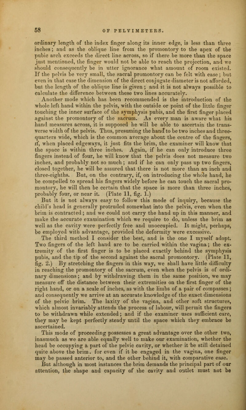 ordinary length of the index finger along its inner edge, is less than three inches ; and as the oblique line from the promontory to the apex of the pubic arch exceeds the direct line across, so if there be more than the space just mentioned, the finger would not be able to reach the projection, and we should consequently be in utter ignorance what amount of room existed. If the pelvis be very small, the sacral promontory can be felt with ease ; but even in that case the dimension of the direct conjugate diameter is not afforded, but the length of the oblique line is given ; and it is not always possible to calculate the difference between these two lines accurately. Another mode which has been recommended is the introduction of the whole left hand within the pelvis, with the outside or point of the little finger touching the inner surface of the symphysis pubis, and the first finger placed against the promontory of the sacrum. As every man is aware what his hand measures across, it is supposed he will be able to ascertain the trans- verse width of the pelvis. Thus, presuming the hand to be two inches and three- quarters wide, which is the common average about the centre of the fingers, if, when placed edgeways, it just fits the brim, the examiner will know that the space is within three inches. Again, if he can only introduce three fingers instead of four, he will know that the pelvis does not measure two inches, and probably not so much ; and if he can only pass up two fingers, closed together, he will be assured that there is not more than an inch and three-eighths. But, on the contrary, if, on introducing the whole hand, he be compelled to spread his fingers widely before he can touch the sacral pro- montory, he will then be certain that the space is more than three inches, probably four, or near it. (Plate 11, fig. 1.) But it is not always easy to follow this mode of inquiry, because the child's head is generally protruded somewhat into the pelvis, even when the brim is contracted; and we could not carry the hand up in this manner, and make the accurate examination which we require to do, unless the brim as well as the cavity were perfectly free and unoccupied. It might, perhaps, be employed with advantage, provided the deformity were excessive. The third method I consider the best, and is the one I myself adopt. Two fingers of the left hand are to be carried within the vagina; the ex- tremity of the first finger is to be placed exactly behind the symphysis pubis, and the tip of the second against the sacral promontory. (Plate 11, fig. 2.) By stretching the fingers in this way, we shall have little difficulty in reaching the promontory of the sacrum, even when the pelvis is of ordi- nary dimensions; and by withdrawing them in the same position, we may measure off the distance between their extremities on the first finger of the right hand, or on a scale of inches, as with the limbs of a pair of compasses ; and consequently we arrive at an accurate knowledge of the exact dimensions of the pelvic brim. The laxity of the vagina, and other soft structures, which almost invariably attends the process of labour, will permit the fingers to be withdrawn while extended; and if the examiner uses sufficient care, they may be kept perfectly steady until the space which they embrace be ascertained. This mode of proceeding possesses a great advantage over the other two, inasmuch as we are able equally well to make our examination, whether the head be occupying a part of the pelvic cavity, or whether it be still detained quite above the brim. for even if it be engaged in the vagina, one finger may be passed anterior to, and the other behind it, with comparative ease. But although in most instances the brim demands the principal part of our attention, the shape and capacity of the cavity and outlet must not be