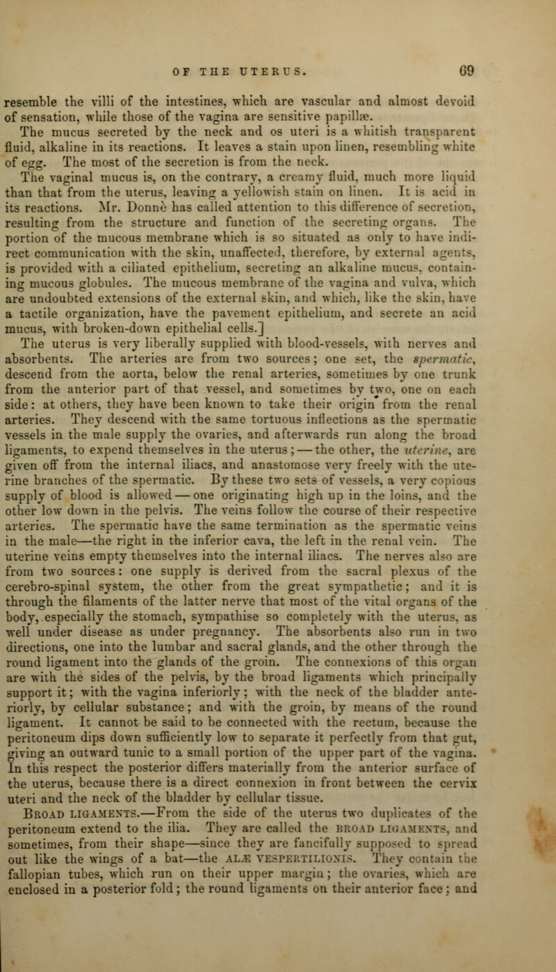 resemble the villi of the intestines, which are vascular and almost devoid of sensation, while those of the vagina are sensitive papillae. The mucus secreted by the neck and os uteri is a whitish transparent fluid, alkaline in its reactions. It leaves a stain upon linen, resembling white of egg. The most of the secretion is from the neck. The vaginal mucus is, on the contrary, a creamy fluid, much more liquid than that from the uterus, leaving a yellowish stain on linen. It is acid in its reactions. Mr. Donne has called attention to this difference of secretion, resulting from the structure and function of the secreting organs. The portion of the mucous membrane which is so situated as only to have indi- rect communication with the skin, unaffected, therefore, by external ag is provided with a ciliated epithelium, secreting an alkaline mucus, contain- ing mucous globules. The mucous membrane of the vagina and vulva, which are undoubted extensions of the external skin, and which, like the skin, have a tactile organization, have the pavement epithelium, and secrete an acid mucus, with broken-down epithelial cells.] The uterus is very liberally supplied with blood-vessels, with nerves and absorbents. The arteries are from two sources; one set, the spem descend from the aorta, below the renal arteries, sometimes by one trunk from the anterior part of that vessel, and sometimes by two, one on each side: at others, they have been known to take their origin from the renal arteries. They descend with the same tortuous inflections as the spermatic vessels in the male supply the ovaries, and afterwards run along the broad ligaments, to expend themselves in the uterus; — the other, the uterine, are given off from the internal iliacs, and anastomose very freely with the ute- rine branches of the spermatic. By these two sets of vessels, a very copious supply of blood is allowed — one originating high up in the loins, and the other low down in the pelvis. The veins follow the course of their respective arteries. The spermatic have the same termination as the spermatic veins in the male—the right in the inferior cava, the left in the renal vein. The uterine veins empty themselves into the internal iliacs. The nerves also are from two sources: one supply is derived from the sacral plexus of the cerebro-spinal system, the other from the great sympathetic; and it is through the filaments of the latter nerve that most of the vital organs of the body, especially the stomach, sympathise so completely with the uterus, as well under disease as under pregnancy. The absorbents also run in two directions, one into the lumbar and sacral glands, and the other through the round ligament into the glands of the groin. The connexions of this organ are with the sides of the pelvis, by the broad ligaments which principally support it; with the vagina inferiorly ; with the neck of the bladder ante- riorly, by cellular substance; and with the groin, by means of the round ligament. It cannot be said to be connected with the rectum, because the peritoneum dips down sufficiently low to separate it perfectly from that gut, giving an outward tunic to a small portion of the upper part of the vagina. In this respect the posterior differs materially from the anterior surface of the uterus, because there is a direct connexion in front between the cervix uteri and the neck of the bladder by cellular tissue. Broad ligaments.—From the side of the uterus two duplicates of the peritoneum extend to the ilia. They are called the broad LE8AMEHT8, and sometimes, from their shape—since they are fancifully supp spread out like the wings of a bat—the al.e VESPERTILIONIS. Th< n the fallopian tubes, which run on their upper margin; the ovaries, which are enclosed in a posterior fold; the round ligaments on their anterior face : and