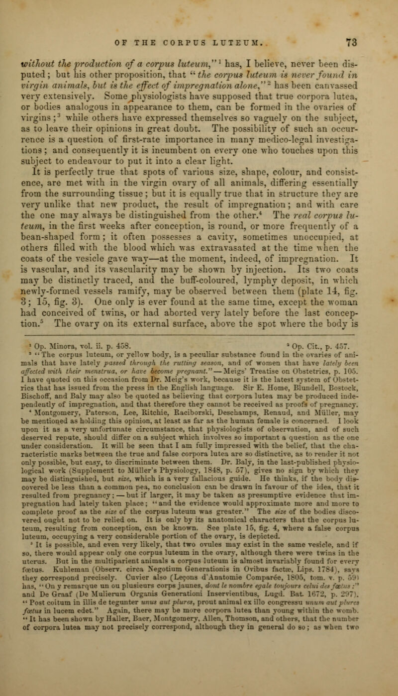 without the production of a corpus luteura1 has, I believe, never been dis- puted; but his other proposition, that ''the corpus luteum 'found in virgin animals, but is the effect of impregnation alone,''2 has been cam very extensively. Some physiologists have supposed that true corpora lutea, or bodies analogous in appearance to them, can be formed in the ovaries of virgins;3 while others have expressed themselves so vaguely on the subject, as to leave their opinions in great doubt. The possibility of such an occur- rence is a question of first-rate importance in many medico-legal investiga- tions ; and consequently it is incumbent on every one who touches upon this subject to endeavour to put it into a clear light. It is perfectly true that spots of various size, shape, colour, and consist- ence, are met with in the virgin ovary of all animals, differing essentially from the surrounding tissue; but it is equally true that in structure they are very unlike that new product, the result of impregnation ; and with care the one may always be distinguished from the other.4 The real corpus lu- teum, in the first weeks after conception, is round, or more frequently of a bean-shaped form: it often possesses a cavity, sometimes unoccupied, at others filled with the blood which was extravasated at the time •nhen the coats of the vesicle gave way—at the moment, indeed, of impregnation. It is vascular, and its vascularity may be shown by injection. Its two coats may be distinctly traced, and the buff-coloured, lymphy deposit, in which newly-formed vessels ramify, may be observed between them (plate 14. fig. 3; 15, fig. 3). One only is ever found at the same time, except the woman had conceived of twins, or had aborted very lately before the last concep- tion.5 The ovary on its external surface, above the spot where the body is 1 Op. Minora, vol. ii. p. -' a Op. Cit., p. 4 ' 3 '• The corpus luteuni, or yellow body, is a peculiar substance found in the ovaries of ani- mals that have lately passed through the rutting season, and of women that have lately been affected icith their menstrua, or have become pregnant. — Meigs' Treatise on Obstetrics, p. 105. I have quoted on this occasion from Dr. Meig?s work, because it is the latest system of Obstet- rics that has issued from the press in the English language. Sir E. Home, Blundell, Bostock, Bischoflf, and Baly may also be quoted as believing that corpora lutea may be produced inde- pendently of impregnation, and that therefore they cannot be received as proofs of pregnancy. 4 Montgomery, Paterson, Lee, Ritchie, Raciborski, Deschamps, Renaud, and Miiller, may be mentioned as holding this opinion, at least as far as the human female is concerned. I look upon it as a very unfortunate circumstance, that physiologists of observation, and of such deserved repute, should differ on a subject which involves so important a question as the one under consideration. It will be seen that I am fully impressed with the belief, that the cha- racteristic marks between the true and false corpora lutea are so distinctive, as to render it not only possible, but easy, to discriminate between them. Dr. Baly, in the last-published physio- logical work (Supplement to Miiller*s Physiology, 1848, p. 57), gives no sign by which they may be distinguished, but size, which is a very fallacious guide. He thinks, if the b> covered be less than a common pea, no conclusion can be drawn in favour of the idea, that it resulted from pregnancy; — but if larger, it may be taken as presumptive evidence that im- pregnation had lately taken place;  and the evidence would approximate more and more to complete proof as the size of the corpus luteum was greater. The size of the bodies disco- vered ought not to be relied on. It is only by its anatomical characters that the corpus lu- teum, resulting from conception, can be known. See plate 15, fig. 4, where a false corpus luteum, occupying a very considerable portion of the ovary, is depicted. 4 It is possible, and even very likely, that two ovules may exist in the same vesicle, and if so, there would appear only one corpus luteum in the ovary, although there were twins in the uterus. But in the multiparient animals a corpus luteum is almost invariably found for every foetus. Kuhleman (Observ. circa Negotium Generationis in Ovibus facta?. Lips. 1784), says they correspond precisely. Cuvier also (Lecons d'Anatomie Compared, 1806, t<>m. v remarque un ou plusieurs corps jaunes, d<>nt le nombre egale toujours ceb. and De Graaf (De Mulierum Organis Generationi Inservientibus, Lugd. Bat 1072, p. 297).  Post coitum in illis de tegunter unus aul plures, prout animal ex illo congressu unum ai foetus in lucem edet. Again, there may be more corpora lutea than young within the womb. M It has been shown by Haller, Baer, Montgomery, Allen, Thomson, and others, that the number of corpora lutea may not precisely correspond, although they in general do so; as when two