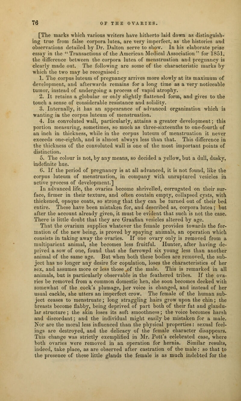 [The marks which various writers have hitherto laid down as distinguish- ing true from false corpora lutea, are very imperfect, as the histories and observations detailed by Dr. Dalton serve to show. In his elaborate prize essay in the  Transactions of the American Medical Association  for 1851, the difference between the corpora lutea of menstruation and pregnancy is clearly made out. The following are some of the characteristic marks by which the two may be recognised: 1. The corpus luteum of pregnancy arrives more slowly at its maximum of development, and afterwards remains for a long time as a very noticeable tumor, instead of undergoing a process of vapid atrophy. 2. It retains a globular or only slightly flattened form, and gives to the touch a sense of considerable resistance and solidity. 3. Internally, it has an appearance of advanced organization which is wanting in the corpus luteum of menstruation. 4. Its convoluted wall, particularly, attains a greater development; this portion measuring, sometimes, so much as three-sixteenths to one-fourth of an inch in thickness, while in the corpus luteum of menstruation it never exceeds one-eighth, and is almost always less than that. This difference in the thickness of the convoluted wall is one of the most important points of distinction. 5. The colour is not, by any means, so decided a yellow, but a dull, dusky, indefinite hue. 6. If the period of pregnancy is at all advanced, it is not found, like the corpus luteum of menstruation, in company with unruptured vesicles in active process of development.] In advanced life, the ovaries become shrivelled, corrugated on their sur- face, firmer in their texture, and often contain empty, collapsed cysts, with thickened, opaque coats, so strong that they can be turned out of their bed entire. These have been mistaken for, and described as, corpora lutea; but after the account already given, it must be evident that such is not the case. There is little doubt that they are Graafian vesicles altered by age. That the ovarium supplies whatever the female provides towards the for- mation of the new being, is proved by spaying animals, an operation which consists in taking away the ovaries. If one ovary only is removed from a multiparient animal, she becomes less fruitful. Hunter, after having de- prived a sow of one, found that she farrowed six young less than another animal of the same age. But when both these bodies are removed, the sub- ject has no longer any desire for copulation, loses the characteristics of her sex, and assumes more or less those of the male. This is remarked in all animals, but is particularly observable in the feathered tribes. If the ova- ries be removed from a common domestic hen, she soon becomes decked with somewhat of the cock's plumage, her voice is changed, and instead of her usual cackle, she utters an imperfect crow. The female of the human sub- ject ceases to menstruate; long straggling hairs grow upon the chin; the breasts become flabby, being deprived of part both of their fat and glandu- lar structure; the skin loses its soft smoothness; the voice becomes harsh and discordant; and the individual might easily be mistaken for a male. Nor are the moral less influenced than the physical properties: sexual feel- ings are destroyed, and the delicacy of the female character disappears. This change was strictly exemplified in Mr. Pott's celebrated case, where both ovaries were removed in an operation for hernia. Similar results, indeed, take place, as are observed after castration of the male: so that to the presence of these little glands the female is as much indebted for the