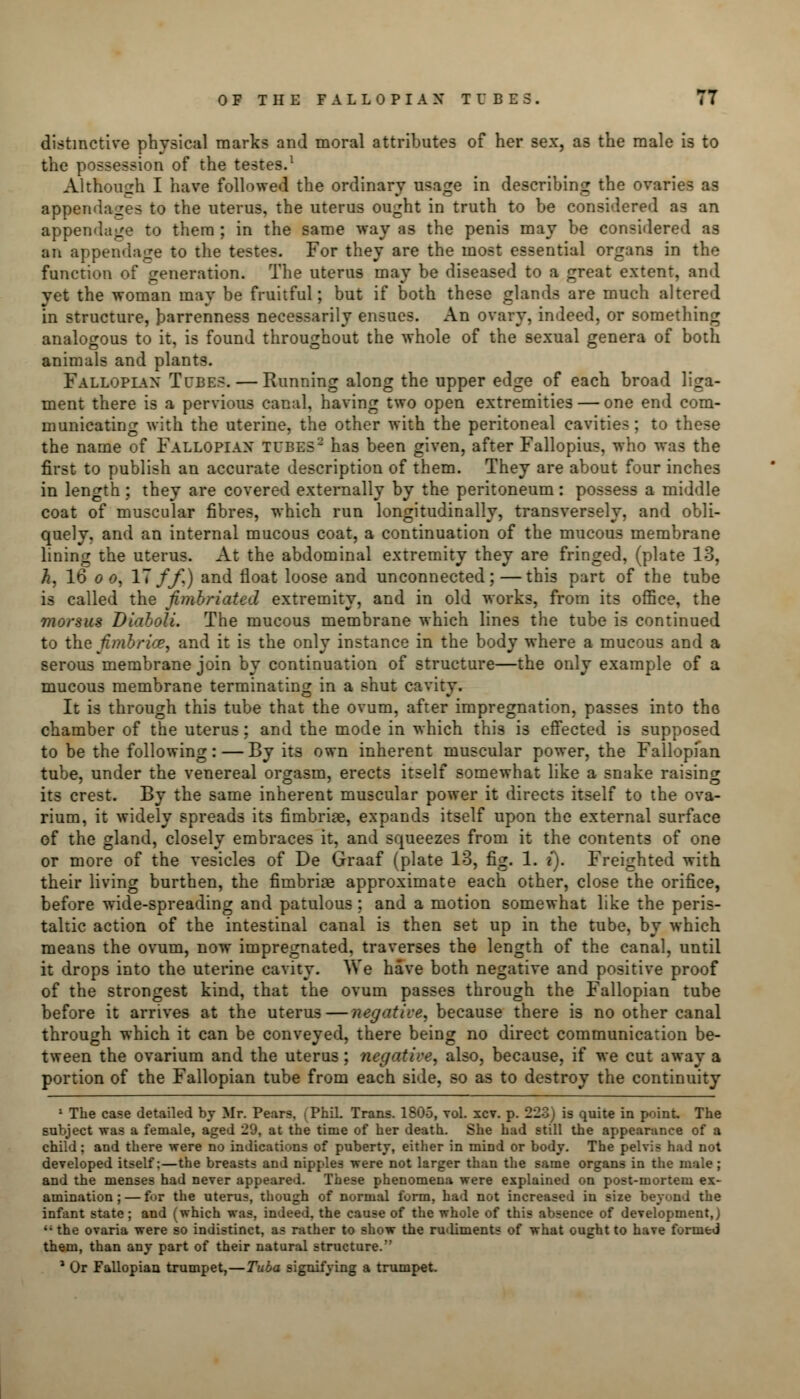 distinctive physical marks and moral attributes of her sex, as the male is to the possession of the testes.1 Although I have followed the ordinary usage in describing the ovaries as appendages to the uterus, the uterus ought in truth to be considered as an appendage to them ; in the same way as the penis may be considered as an appendage to the testes. For they are the most essential organs in the function of generation. The uterus may be diseased to a great extent, and yet the woman may be fruitful; but if both these glands are much altered in structure, barrenness necessarily ensues. An ovary, indeed, or something analogous to it, is found throughout the whole of the sexual genera of both animals and plants. Fallopian Tubes. — Running along the upper edge of each broad liga- ment there is a pervious canal, having two open extremities — one end com- municating with the uterine, the other with the peritoneal cavities ; to these the name of Fallopian tubes2 has been given, after Fallopius, who was the first to publish an accurate description of them. They are about four inches in length; they are covered externally by the peritoneum: possess a middle coat of muscular fibres, which run longitudinally, transversely, and obli- quely, and an internal mucous coat, a continuation of the mucous membrane lining the uterus. At the abdominal extremity they are fringed, (plate 13, h, 16 o o, 17 ff,) and float loose and unconnected; —this part of the tube is called the fimbriated extremity, and in old works, from its office, the morsus Biaboli. The mucous membrane which lines the tube is continued to the fimbrice, and it is the only instance in the body where a mucous and a serous membrane join by continuation of structure—the only example of a mucous membrane terminating in a shut cavity. It is through this tube that the ovum, after impregnation, passes into the chamber of the uterus: and the mode in which this is effected is supposed to be the following: — By its own inherent muscular power, the Fallopian tube, under the venereal orgasm, erects itself somewhat like a snake raising its crest. By the same inherent muscular power it directs itself to the ova- rium, it widely spreads its fimbriae, expands itself upon the external surface of the gland, closely embraces it, and squeezes from it the contents of one or more of the vesicles of De Graaf (plate 13, fig. 1. i). Freighted with their living burthen, the fimbriae approximate each other, close the orifice, before wide-spreading and patulous : and a motion somewhat like the peris- taltic action of the intestinal canal is then set up in the tube, by which means the ovum, now impregnated, traverses the length of the canal, until it drops into the uterine cavity. We have both negative and positive proof of the strongest kind, that the ovum passes through the Fallopian tube before it arrives at the uterus — negative, because there is no other canal through which it can be conveyed, there being no direct communication be- tween the ovarium and the uterus ; negative, also, because, if we cut away a portion of the Fallopian tube from each side, so as to destroy the continuity 1 The case detailed by Mr. Pears, (Phil. Trans. 1805, vol. xcv. p. 223) is quite in point. The subject was a female, aged 29, at the time of her death. She hud still the appearance of a child; and there were no indications of puberty, either in mind or body. The pelvis had not developed itself:—the breasts and nipples were not larger than the same organs in the male; and the menses had never appeared. These phenomena were explained on post-mortem ex- amination;— fox the uterus, though of normal form, had not increased in size beyond the infant state; and (which was, indeed, the cause of the whole of this absence of development,) '; the ovaria were so indistinct, as rather to show the rutliments of what ought to have formed them, than any part of their natural structure.' J Or Fallopian trumpet,—Tuba signifying a trumpet.