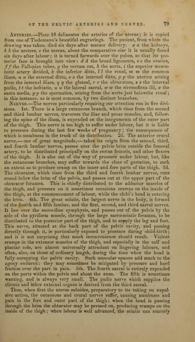 OF THE PELVIC ARTERIES AND NERVES. 70 Arteries.—Plate 18 delineates the arteries of the uterus ; it is copied from one of Tiedemann's beautiful engravings. The patient, from whom the drawing was taken, died six days after mature delivery, a a the kidneys, b b the ureters, c the uterus, about the comparative size it is usually found six days after labour; it is turned forwards over the pubes, so that its pos- terior face is brought into view: d d the broad ligaments, ee the ovaries, //the Fallopian tubes, g the rectum cut, h the aorta, i the superior mesen- teric artery divided, k the inferior ditto, I I the renal, m m the common iliacs, n n the external ditto, o o the internal ditto, p p the uterine arising from the internal iliacs, q q the gluteal, r r the obturators, s s the internal pudic, 11 the ischiatic, u u the lateral sacral, to tv the circumflexa ilii, x the sacra media, yy the spermatics, arising from the aorta just belowthe renal; in this instance, as is most common, by two distinct branches. Xerves.—The nerves particularly requiring our attention run in five divi- sions. 1st. There is a large cutaneous branch, which rises from the second and third lumbar nerves, traverses the iliac and psoas muscles, and, follow- ing the spine of the ilium, is expended on the integuments of the outer part of the thigh. This nerve is too high to suffer under labour, but it is liable to pressure during the last few weeks of pregnancy; the consequence of which is numbness in the track of its distribution. '2d. The anterior crural nerve.— one of great magnitude,— takes its origin from the second, third, and fourth lumbar nerves, passes over the pelvic brim outside the femoral artery, to be distributed principally on the rectus femoris, and other flexors of the thigh. It is also out of the way of pressure under labour, but, like the cutaneous branches, may suffer towards the close of gestation, to such an extent as to produce cramp on the inner and fore parts of the thigh. 3d. The obturator, which rises from the third and fourth lumbar nerves, runs round below the brim of the pelvis, and passes out at the upper part of the obturator foramen. This is chiefly distributed to the adductor muscles of the thigh, and pressure on it sometimes occasions cramps on the inside of the thigh, at the commencement of labour, while the child's head is entering the brim. 4th. The great sciatic, the largest nerve in the body, is formed of the fourth and fifth lumbar, and the first, second, and third sacral nerves. It lies over the sacro-iliac symphysis, and passes out of the pelvis by the side of the pyriform muscle, through the large sacro-sciatic foramen, to be distributed to the posterior part of the thigh, and to supply the leg and foot. This nerve, situated at the back part of the pelvic cavity, and passing directly through it, is particularly exposed to pressure during child-birth ; and it is not surprising that much inconvenience should result. Violent cramps in the extensor muscles of the thigh, and especially in the calf and plantar sole, are almost universally attendant on lingering labours, and often, also, on those of ordinary length, during the time when the head is fully occupying the pelvic cavity. Such muscular spasms add much to the agony endured: they may sometimes be mitigated by pressure and hard friction over the part in pain. 5th. The fourth sacral is entirely expended on the parts within the pelvis and about the anus. The fifth is sometimes wanting, and is always very small. The pudic nerve which supplies the clitoris and other external organs is derived from the third sacral. Thus, when first the uterus subsides, preparatory to its taking on expul- sive action, the cutaneous and crural nerves suffer, causing numbness and pain in the fore and outer part of the thigh : when the head is passing through the brim the obturator may be pressed on, producing cramps on the inside of the thigh ; when labour is well advanced, the sciatic can scarcely