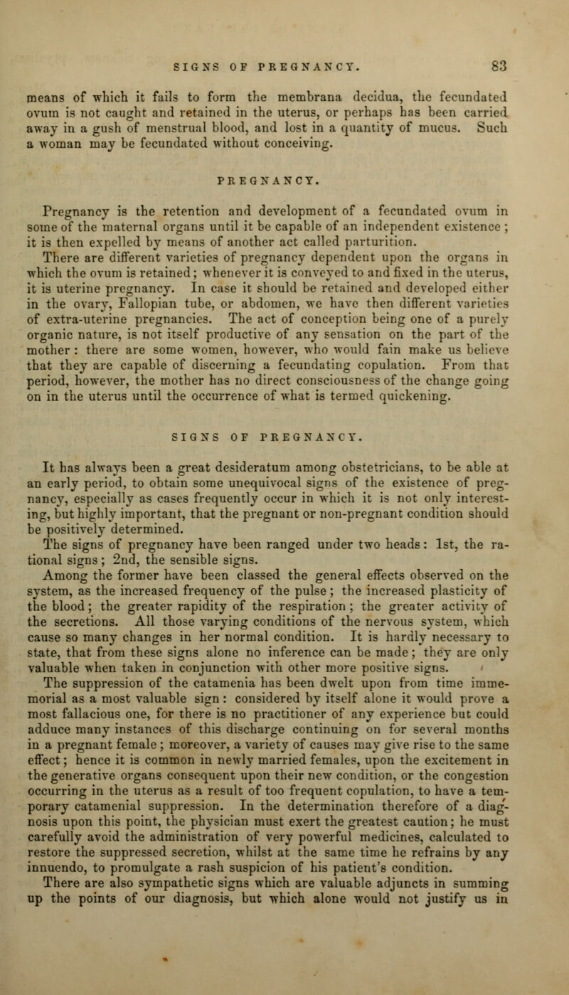 means of which it fails to form the membrana decidua, the fecundated ovum is not caught and retained in the uterus, or perhaps has been carried away in a gush of menstrual blood, and lost in a quantity of mucus. Such a -woman may be fecundated without conceiving. PREGNANCY. Pregnancy is the retention and development of a fecundated ovum in some of the maternal organs until it be capable of an independent existence ; it is then expelled by means of another act called parturition. There are different varieties of pregnancy dependent upon the organs in which the ovum is retained; whenever it is conveyed to and fixed in the uterus, it is uterine pregnancy. In case it should be retained and developed either in the ovary, Fallopian tube, or abdomen, we have then different varieties of extra-uterine pregnancies. The act of conception being one of a purely organic nature, is not itself productive of any sensation on the part of the mother : there are some women, however, who would fain make us believe that they are capable of discerning a fecundating copulation. From that period, however, the mother has no direct consciousness of the change going on in the uterus until the occurrence of what is termed quickening. SIGNS OF PREGNANCY. It has always been a great desideratum among obstetricians, to be able at an early period, to obtain some unequivocal signs of the existence of preg- nancy, especially as cases frequently occur in which it is not only interest- ing, but highly important, that the pregnant or non-pregnant condition should be positively determined. The signs of pregnancy have been ranged under two heads: 1st, the ra- tional signs ; 2nd, the sensible signs. Among the former have been classed the general effects observed on the system, as the increased frequency of the pulse; the increased plasticity of the blood; the greater rapidity of the respiration; the greater activity of the secretions. All those varying conditions of the nervous system, which cause so many changes in her normal condition. It is hardly necessary to state, that from these signs alone no inference can be made; they are only valuable when taken in conjunction with other more positive signs. The suppression of the catamenia has been dwelt upon from time imme- morial as a most valuable sign: considered by itself alone it would prove a most fallacious one, for there is no practitioner of any experience but could adduce many instances of this discharge continuing on for several months in a pregnant female ; moreover, a variety of causes may give rise to the same effect; hence it is common in newly married females, upon the excitement in the generative organs consequent upon their new condition, or the congestion occurring in the uterus as a result of too frequent copulation, to have a tem- porary catamenial suppression. In the determination therefore of a diag'- nosis upon this point, the physician must exert the greatest caution; he must carefully avoid the administration of very powerful medicines, calculated to restore the suppressed secretion, whilst at the same time he refrains by any innuendo, to promulgate a rash suspicion of his patient's condition. There are also sympathetic signs which are valuable adjuncts in summing up the points of our diagnosis, but which alone would not justify us in