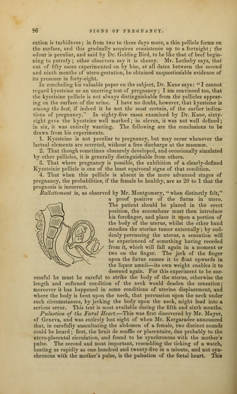 cation is turbidncss ; in from two to three days more, a thin pellicle forms on the surface, and this gradually acquires consistence up to a fortnight; the odour is peculiar, and said by Dr. Golding Bird, to be like that of beef begin- ning to putrefy ; other observers say it is cheesy. Mr. Letheby says, that out of fifty cases experimented on by him, at all dates between the second and ninth months of utero-gestation, he obtained unquestionable evidence of its presence in forty-eight. In concluding his valuable paper on the subject, Dr. Kane says:  I cannot regard k}esteine as an unerring test of pregnancy ; I am convinced too, that the kyesteine pellicle is not always distinguishable from the pellicles appear- ing on the surface of the urine. I have no doubt, however, that kyesteine is among the best, if indeed it be not the most certain, of the earlier indica- tions of pregnancy. In eighty-five cases examined by Dr. Kane, sixty- eight gave the kyesteine well marked; in eleven, it was not well defined; in six, it was entirely wanting. The following are the conclusions to be drawn from his experiments. 1. Kyesteine is not peculiar to pregnancy, but may occur whenever the lacteal elements are secreted, without a free discharge at the mammae. - 2. That though sometimes obscurely developed, and occasionally simulated by other pellicles, it is generally distinguishable from others. 3. That where pregnancy is possible, the exhibition of a clearly-defined Kyesteinic pellicle is one of the least equivocal signs of that condition. 4. That when this pellicle is absent in the more advanced stages of pregnancy, the probabilities, if the female be healthy, are as 20 to 1 that the prognosis is incorrect. Ballottement is, as observed by Mr. Montgomery, when distinctly felt, a proof positive of the foetus in utero. The patient should be placed in the erect position, the accoucheur must then introduce his forefinger, and place it upon a portion of the body of the uterus, whilst the other hand steadies the uterine tumor externally; by sud- denly percussing the uterus, a sensation will be experienced of something having receded from it, which will fall again in a moment or two on the finger. The jerk of the finger upon the foetus causes it to float upwards in the liquor amnii—its own weight enables it to descend again. For this experiment to be suc- cessful he must be careful to strike the body of the uterus, otherwise the length and softened condition of the neck would deaden the sensation; moreover it has happened in some conditions of uterine displacement, and where the body is bent upon the neck, that percussion upon the neck under such circumstances, by jerking the body upon the neck, might lead into a serious error. This test is most available during the fifth and sixth months. Pulsation of the Foetal Heart.—This was first discovered by Mr. Mayer, of Geneva, and was entirely lost sight of when Mr. Kergaradec announced that, in carefully auscultating the abdomen of a female, two distinct sounds could be heard; first, the bruit de souffle or placentaire, due probably to the utero-placental circulation, and found to be synchronous with the mother's pulse. The second and most important, resembling the ticking of a watch, beating as rapidly as one hundred and twenty-five in a minute, and not syn- chronous with the mother's pulse, is the pulsation of the foetal heart. This