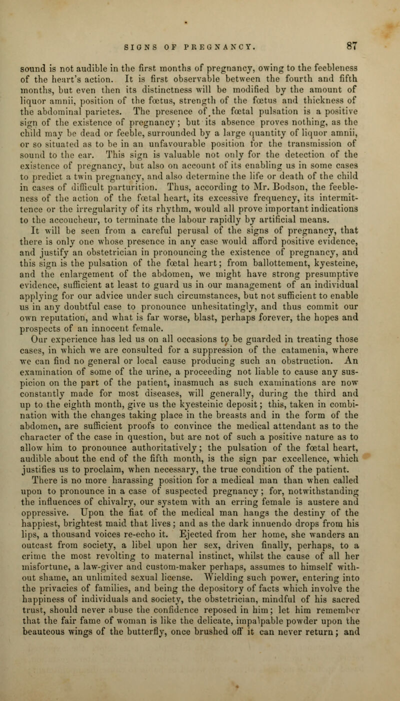 sound is not audible in the first months of pregnancy, owing to the feebleness of the heart's action. It is first observable between the fourth and fifth months, but even then its distinctness will be modified by the amount of liquor amnii, position of the foetus, strength of the foetus and thickness of the abdominal parietes. The presence of tthe foetal pulsation is a positive sign of the existence of pregnancy; but its absence proves nothing, as the child may be dead or feeble, surrounded by a large quantity of liquor amnii, or so situated as to be in an unfavourable position for the transmission of sound to the ear. This sign is valuable not only for the detection of the existence of pregnancy, but also on account of its enabling us in some cases to predict a twin pregnancy, and also determine the life or death of the child in cases of difficult parturition. Thus, according to Mr. Bodson, the feeble- ness of the action of the foetal heart, its excessive frequency, its intermit- tence or the irregularity of its rhythm, would all prove important indications to the accoucheur, to terminate the labour rapidly by artificial means. It will be seen from a careful perusal of the signs of pregnancy, that there is only one whose presence in any case wrould afford positive evidence, and justify an obstetrician in pronouncing the existence of pregnancy, and this sign is the pulsation of the foetal heart; from ballottement, kyesteine, and the enlargement of the abdomen, we might have strong presumptive evidence, sufficient at least to guard us in our management of an individual applying for our advice under such circumstances, but not sufficient to enable us in any doubtful case to pronounce unhesitatingly, and thus commit our own reputation, and what is far worse, blast, perhaps forever, the hopes and prospects of an innocent female. Our experience has led us on all occasions to be guarded in treating those cases, in which we are consulted for a suppression of the catamenia, where we can find no general or local cause producing such an obstruction. An examination of some of the urine, a proceeding not liable to cause any sus- picion on the part of the patient, inasmuch as such examinations are now constantly made for most diseases, will generally, during the third and up to the eighth month, give us the kyesteinic deposit; this, taken in combi- nation with the changes taking place in the breasts and in the form of the abdomen, are sufficient proofs to convince the medical attendant as to the character of the case in question, but are not of such a positive nature as to allow him to pronounce authoritatively; the pulsation of the foetal heart, audible about the end of the fifth month, is the sign par excellence, which justifies us to proclaim, when necessary, the true condition of the patient. There is no more harassing position for a medical man than when called upon to pronounce in a case of suspected pregnancy ; for, notwithstanding the influences of chivalry, our system with an erring female is austere and oppressive. Upon the fiat of the medical man hangs the destiny of the happiest, brightest maid that lives; and as the dark innuendo drops from his lips, a thousand voices re-echo it. Ejected from her home, she wanders an outcast from society, a libel upon her sex, driven finally, perhaps, to a crime the most revolting to maternal instinct, whilst the cause of all her misfortune, a law-giver and custom-maker perhaps, assumes to himself with- out shame, an unlimited sexual license. Wielding such power, entering into the privacies of families, and being the depository of facts which involve the happiness of individuals and society, the obstetrician, mindful of his sacred trust, should never abuse the confidence reposed in him; let him remember that the fair fame of woman is like the delicate, impalpable powder upon the beauteous wings of the butterfly, once brushed off it can never return; and