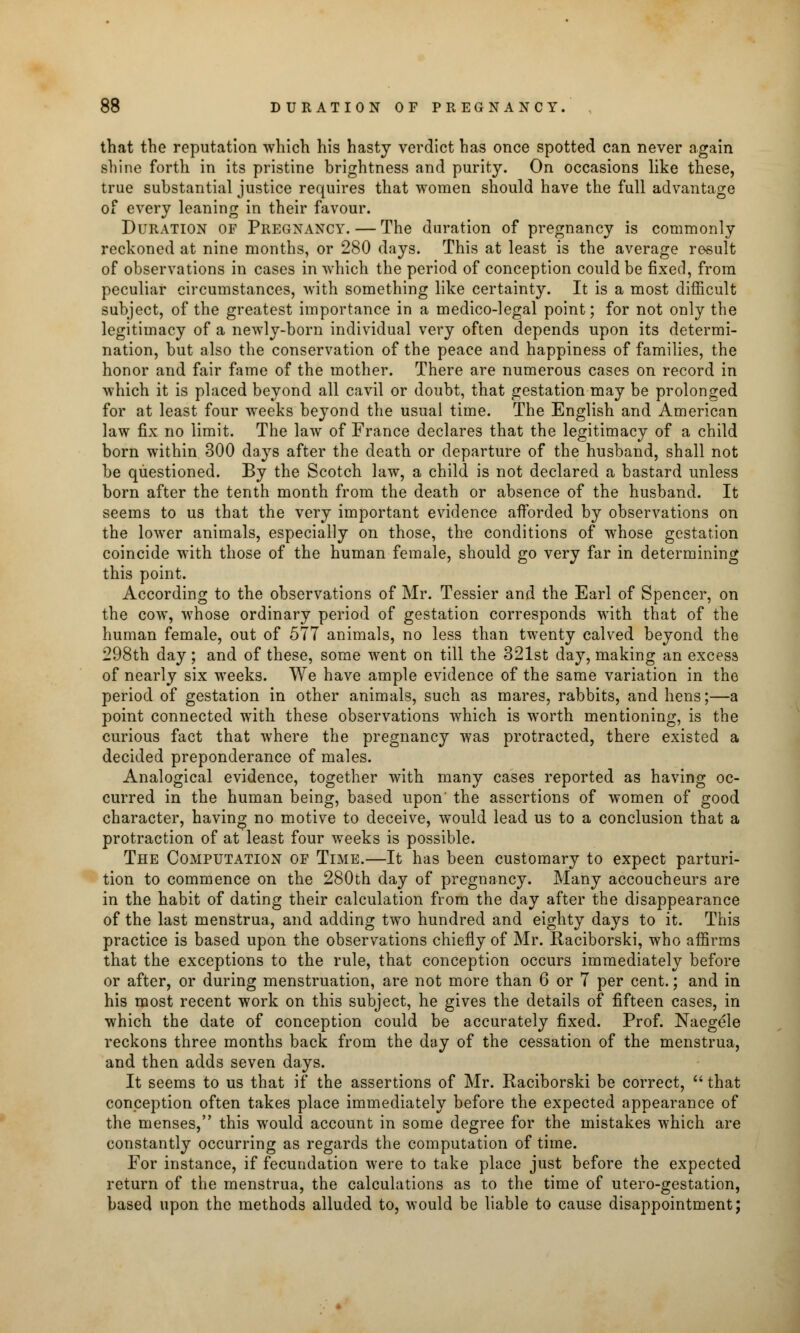 that the reputation which his hasty verdict has once spotted can never again sliino forth in its pristine brightness and purity. On occasions like these, true substantial justice requires that women should have the full advantage of every leaning in their favour. Duration of Pregnancy. — The duration of pregnancy is commonly reckoned at nine months, or 280 days. This at least is the average result of observations in cases in which the period of conception could be fixed, from peculiar circumstances, with something like certainty. It is a most difficult subject, of the greatest importance in a medico-legal point; for not only the legitimacy of a newly-born individual very often depends upon its determi- nation, but also the conservation of the peace and happiness of families, the honor and fair fame of the mother. There are numerous cases on record in which it is placed beyond all cavil or doubt, that gestation may be prolonged for at least four weeks beyond the usual time. The English and American law fix no limit. The law of France declares that the legitimacy of a child born within 300 days after the death or departure of the husband, shall not be questioned. By the Scotch law, a child is not declared a bastard unless born after the tenth month from the death or absence of the husband. It seems to us that the very important evidence afforded by observations on the lower animals, especially on those, the conditions of whose gestation coincide with those of the human female, should go very far in determining this point. According to the observations of Mr. Tessier and the Earl of Spencer, on the cow, whose ordinary period of gestation corresponds with that of the human female, out of 577 animals, no less than twenty calved beyond the 298th day; and of these, some went on till the 321st day, making an excess of nearly six weeks. We have ample evidence of the same variation in the period of gestation in other animals, such as mares, rabbits, and hens;—a point connected with these observations which is worth mentioning, is the curious fact that where the pregnancy was protracted, there existed a decided preponderance of males. Analogical evidence, together with many cases reported as having oc- curred in the human being, based upon' the assertions of women of good character, having no motive to deceive, would lead us to a conclusion that a protraction of at least four weeks is possible. The Computation of Time.—It has been customary to expect parturi- tion to commence on the 280th day of pregnancy. Many accoucheurs are in the habit of dating their calculation from the day after the disappearance of the last menstrua, and adding two hundred and eighty days to it. This practice is based upon the observations chiefly of Mr. Raciborski, who affirms that the exceptions to the rule, that conception occurs immediately before or after, or during menstruation, are not more than 6 or 7 per cent.; and in his most recent work on this subject, he gives the details of fifteen cases, in which the date of conception could be accurately fixed. Prof. Naegele reckons three months back from the day of the cessation of the menstrua, and then adds seven days. It seems to us that if the assertions of Mr. Raciborski be correct,  that conception often takes place immediately before the expected appearance of the menses, this would account in some degree for the mistakes which are constantly occurring as regards the computation of time. For instance, if fecundation were to take place just before the expected return of the menstrua, the calculations as to the time of utero-gestation, based upon the methods alluded to, would be liable to cause disappointment;