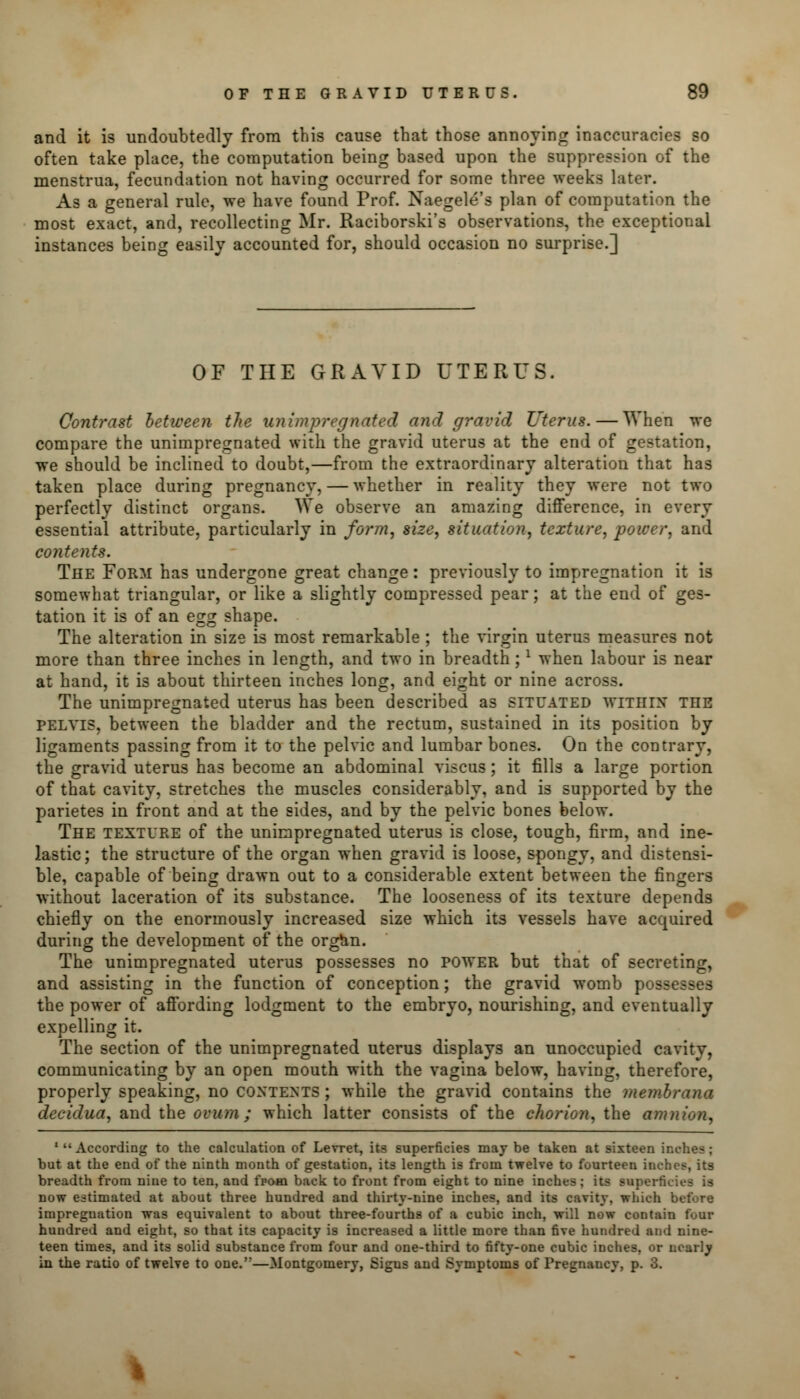 and it is undoubtedly from this cause that those annoying inaccuracies so often take place, the computation being based upon the suppression of the menstrua, fecundation not having occurred for some three weeks later. As a general rule, we have found Prof. Naegele's plan of computation the most exact, and, recollecting Mr. Raciborski's observations, the exceptional instances being easily accounted for, should occasion no surprise.] OF THE GRAVID UTERUS. Contrast between the unimpregnated and gravid Uterus. — When we compare the unimpregnated with the gravid uterus at the end of gestation, we should be inclined to doubt,—from the extraordinary alteration that has taken place during pregnancy, — whether in reality they were not two perfectly distinct organs. We observe an amazing difference, in every essential attribute, particularly in form, size, situation, texture, power, and contents. The Form has undergone great change: previously to impregnation it is somewhat triangular, or like a slightly compressed pear; at the end of ges- tation it is of an egg shape. The alteration in size is most remarkable ; the virgin uterus measures not more than three inches in length, and two in breadth;l when labour is near at hand, it is about thirteen inches long, and eight or nine across. The unimpregnated uterus has been described as situated within the pelvis, between the bladder and the rectum, sustained in its position by ligaments passing from it to the pelvic and lumbar bone3. On the contrary, the gravid uterus has become an abdominal viscus; it fills a large portion of that cavity, stretches the muscles considerably, and is supported by the parietes in front and at the sides, and by the pelvic bones below. The texture of the unimpregnated uterus is close, tough, firm, and ine- lastic ; the structure of the organ when gravid is loose, spongy, and distensi- ble, capable of being drawn out to a considerable extent between the fingers without laceration of its substance. The looseness of its texture depends chiefly on the enormously increased size which its vessels have acquired during the development of the organ. The unimpregnated uterus possesses no power but that of secreting, and assisting in the function of conception; the gravid womb possesses the power of affording lodgment to the embryo, nourishing, and eventually expelling it. The section of the unimpregnated uterus displays an unoccupied cavity, communicating by an open mouth with the vagina below, having, therefore, properly speaking, no contents ; while the gravid contains the membrana decidua, and the ovum; which latter consists of the chorion, the amnion, 'According to the calculation of Levret, its superficies may be taken at sixteen inches; but at the end of the ninth month of gestation, its length is from twelve to fourteen inches, its breadth from nine to ten, and from back to front from eight to nine inches; its superficies is now estimated at about three hundred and thirty-nine inches, and its cavity, which before impregnation was equivalent to about three-fourths of a cubic inch, will now contain four hundred and eight, so that its capacity is increased a little more than five hundred and nine- teen times, and its solid substance from four and one-third to fifty-one cubic inches, or nearly in the ratio of twelve to one.—Montgomery, Sigus and Symptoms of Pregnancy, p. 3.