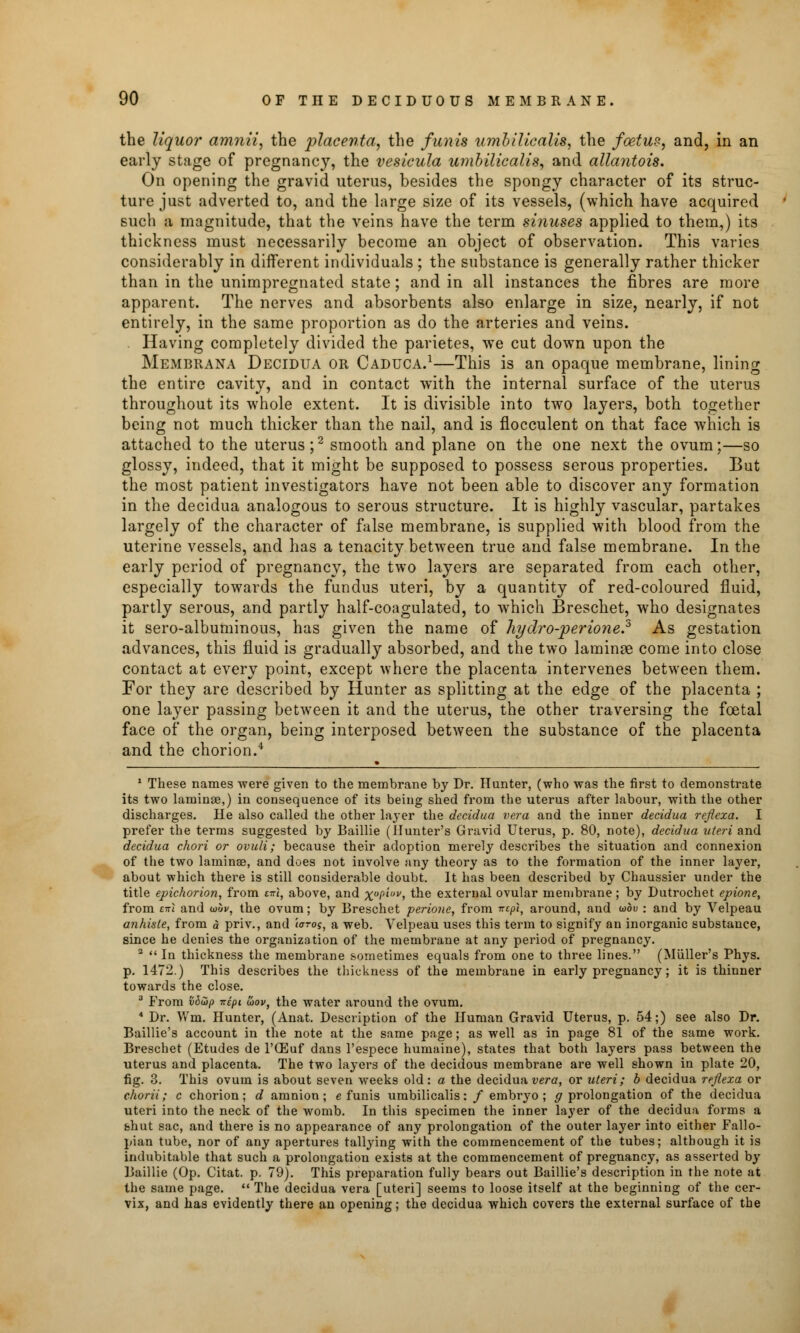 the liquor amnii, the placenta, the funis umbilicalis, the foetus, and, in an early stage of pregnancy, the vesieula umbilicalis, and allantois. On opening the gravid uterus, besides the spongy character of its struc- ture just adverted to, and the large size of its vessels, (which have acquired such a magnitude, that the veins have the term sinuses applied to them,) its thickness must necessarily become an object of observation. This varies considerably in different individuals ; the substance is generally rather thicker than in the unimpregnated state; and in all instances the fibres are more apparent. The nerves and absorbents also enlarge in size, nearly, if not entirely, in the same proportion as do the arteries and veins. . Having completely divided the parietes, we cut down upon the Membrana Dectdua or Caduca.1—This is an opaque membrane, lining the entire cavity, and in contact wTith the internal surface of the uterus throughout its whole extent. It is divisible into two layers, both together being not much thicker than the nail, and is flocculent on that face which is attached to the uterus;2 smooth and plane on the one next the ovum;—so glossy, indeed, that it might be supposed to possess serous properties. But the most patient investigators have not been able to discover any formation in the decidua analogous to serous structure. It is highly vascular, partakes largely of the character of false membrane, is supplied with blood from the uterine vessels, and has a tenacity between true and false membrane. In the early period of pregnancy, the two layers are separated from each other, especially towards the fundus uteri, by a quantity of red-coloured fluid, partly serous, and partly half-coagulated, to which Breschet, who designates it sero-albuminous, has given the name of hydro-perione.3 As gestation advances, this fluid is gradually absorbed, and the two laminae come into close contact at every point, except where the placenta intervenes between them. For they are described by Hunter as splitting at the edge of the placenta ; one layer passing between it and the uterus, the other traversing the foetal face of the organ, being interposed between the substance of the placenta and the chorion.4 1 These names were given to the membrane by Dr. Hunter, (who was the first to demonstrate its two laminae,) in consequence of its being shed from the uterus after labour, with the other discharges. He also called the other layer the decidua vera and the inner decidua refleza. I prefer the terms suggested by Baillie (Hunter's Gravid Uterus, p. 80, note), decidua uteri and decidua chori or ovuli; because their adoption merely describes the situation and connexion of the two laminae, and does not involve any theory as to the formation of the inner layer, about which there is still considerable doubt. It has been described by Chaussier under the title epichorion, from t-\, above, and x°Pluv, the external ovular membrane; by Dutrochet epione, from £irl and uuv, the ovum; by Breschet perione, from tt£/)«, around, and u>bv : and by Velpeau a?ihiste, from a priv., and ioros, a web. Velpeau uses this term to signify an inorganic substance, since he denies the organization of the membrane at any period of pregnancy. 2  In thickness the membrane sometimes equals from one to three lines. (Muller's Phys. p. 1472.) This describes the thickness of the membrane in early pregnancy; it is thinner towards the close. 3 From vS&p -nipi &ov} the water around the ovum. 4 Dr. Wm. Hunter, (Anat. Description of the Human Gravid Uterus, p. 54;) see also Dr. Baillie's account in the note at the same page; as well as in page 81 of the same work. Breschet (Etudes de l'ffiuf dans l'espece humaine), states that both layers pass between the uterus and placenta. The two layers of the decidous membrane are well shown in plate 20, fig. 3. This ovum is about seven weeks old: a the decidua vera, or uteri; b decidua reflexa or chorii; c chorion; d amnion; e funis umbilicalis: / embryo; # prolongation of the decidua uteri into the neck of the womb. In this specimen the inner layer of the decidua forms a shut sac, and there is no appearance of any prolongation of the outer layer into either Fallo- pian tube, nor of any apertures tallying with the commencement of the tubes; although it is indubitable that such a prolongation exists at the commencement of pregnancy, as asserted by Baillie (Op. Citat. p. 79). This preparation fully bears out Baillie's description in the note at the same page.  The decidua vera [uteri] seems to loose itself at the beginning of the cer- vix, and has evidently there an opening; the decidua which covers the external surface of the
