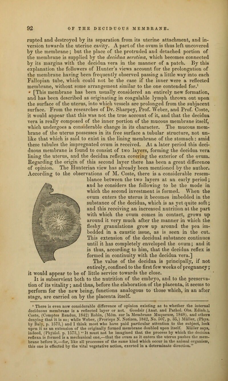 rupted and destroyed by its separation from its uterine attachment, and in- version towards the uterine cavity. A part of the ovum is thus left uncovered by the membrane; but the place of the protruded and detached portion of the membrane is supplied by the deeidua serotina, which becomes connected by its margins with the deeidua vera in the manner of a patch. By this explanation the followers of Hunter's views account for the prolongation of the membrane having been frequently observed passing a little way into each Fallopian tube, which could not be the case if the inner were a reflected membrane, without some arrangement similar to the one contended for.1 * [This membrane has been usually considered an entirely new formation, and has been described as originating in coagulable lymph thrown out upon the surface of the uterus, into which vessels are prolonged from the subjacent surface. From the researches of Dr. Sharpey, Prof. Weber, and Prof. Coste, it would appear that this was not the true account of it, and that the deeidua vera is really composed of the inner portion of the mucous membrane itself, which undergoes a considerable change in its character. The mucous mem- brane of the uterus possesses in its free surface a tubular structure, not un- like that which is said to exist in the lining membrane of the stomach: amid these tubules the impregnated ovum is received. At a later period this deci- duous membrane is found to consist of two layers, forming the deeidua vera lining the uterus, and the deeidua reflexa covering the exterior of the ovum. Regarding the origin of this second layer there has been a great difference of opinion. The Hunterian view has already been mentioned by the author. According to the observations of M. Coste, there is a considerable resem- blance between the two layers at an early period; and he considers the following to be the mode in which the second investment is formed. When the ovum enters the uterus it becomes imbedded in the substance of the deeidua, which is as yet quite soft; and this receiving an increased nutrition at the part with which the ovum comes in contact, grows up around it very much after the manner in which the fleshy granulations grow up around the pea im- jS bedded in a caustic issue, as is seen in the cut. ;JjJF This extension of the decidual substance continues until it has completely enveloped the ovum; and it Ijjj ||l^i' is thus, according to him, that the deeidua reflex is \ I H formed in continuity with the deeidua vera.] ^^^ The value of the deeidua is principally, if not entirely, confined to the first few weeks of pregnancy; it would appear to be of little service towards the close. It is subservient both to the nutrition of the embryo, and to the preserva- tion of its vitality ; and thus, before the elaboration of the placenta, it seems to perform for the new being, functions analogous to those which, in an after stage, are carried on by the placenta itself. 1 There is even now considerable difference of opinion existing as to whether the internal deciduous membrane is a reflected layer or not. Goodsir (Anat, and Pathol. Obs. Edinb.), Coste, (Comptes Rendus, 1842) Robin, (Mem. sur la Membrane Muqueuse, 1848), and others denying that it is so; while Weber, (Frorieps N. Notizen, 1842, No. 507, p. 35,) Miiller, (Phys. by Baly, p. 1573,) and I think most who have paid particular attention to the subject, look upon it as an extension of the originally formed membrane doubled upon itself. Miiller says, indeed, (Physiol, p. 1573,)  It must not be imagined that the process by which the deeidua reflexa is formed is a mechanical one,—that the ovum as it enters the uterus pushes the mem. brane before it,—for, like all processes of the same kind which occur in the animal organism, this one is effected by the vital vegetative action, exerted in a determinate direction.