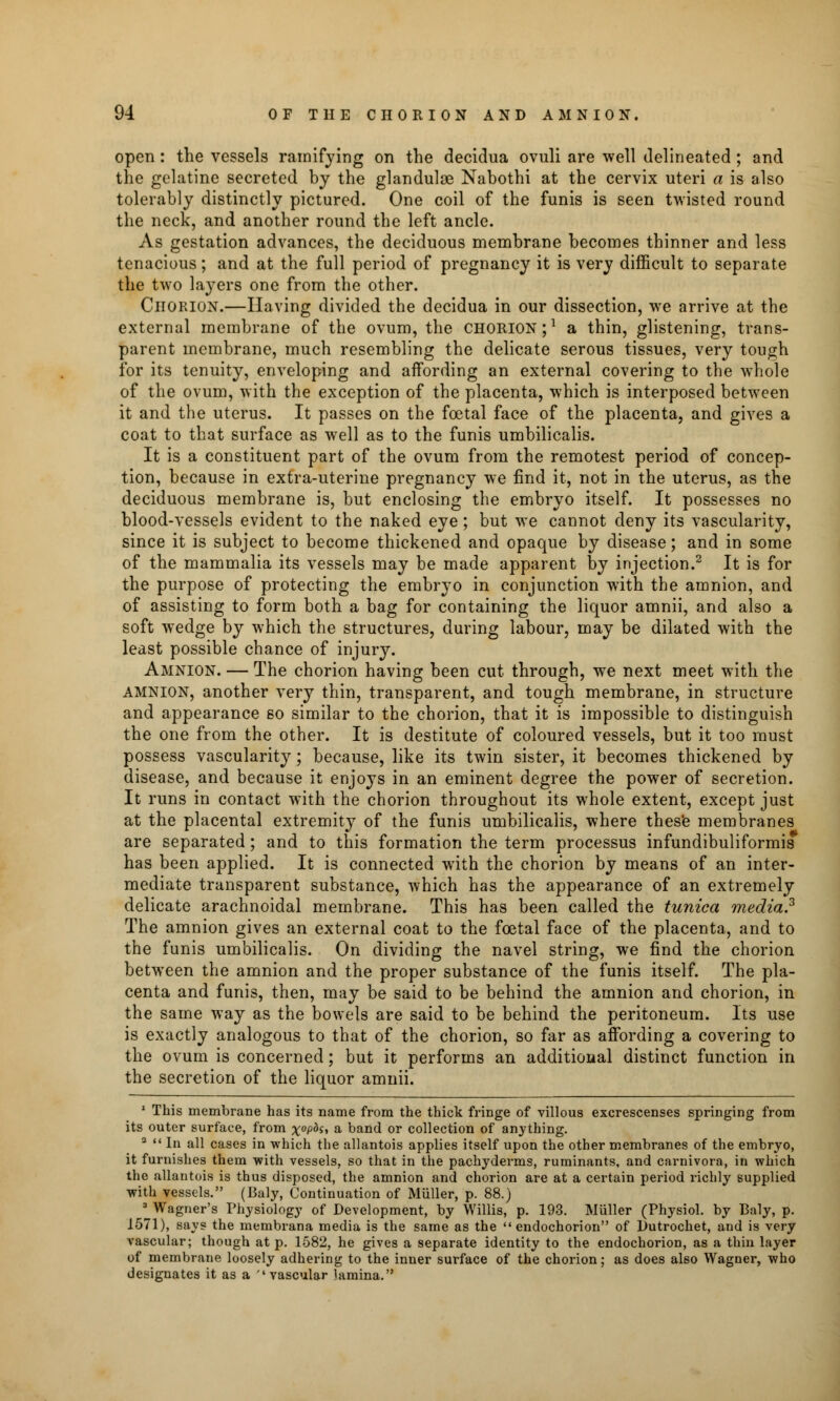 open: the vessels ramifying on the decidua ovuli are well delineated ; and the gelatine secreted by the glandular Nabothi at the cervix uteri a is also tolerably distinctly pictured. One coil of the funis is seen twisted round the neck, and another round the left ancle. As gestation advances, the deciduous membrane becomes thinner and less tenacious; and at the full period of pregnancy it is very difficult to separate the two layers one from the other. Chorion.—Having divided the decidua in our dissection, we arrive at the external membrane of the ovum, the chorion;1 a thin, glistening, trans- parent membrane, much resembling the delicate serous tissues, very tough for its tenuity, enveloping and affording an external covering to the whole of the ovum, with the exception of the placenta, which is interposed between it and the uterus. It passes on the foetal face of the placenta, and gives a coat to that surface as well as to the funis umbilicalis. It is a constituent part of the ovum from the remotest period of concep- tion, because in extra-uterine pregnancy we find it, not in the uterus, as the deciduous membrane is, but enclosing the embryo itself. It possesses no blood-vessels evident to the naked eye; but we cannot deny its vascularity, since it is subject to become thickened and opaque by disease; and in some of the mammalia its vessels may be made apparent by injection.2 It is for the purpose of protecting the embryo in conjunction with the amnion, and of assisting to form both a bag for containing the liquor amnii, and also a soft wedge by which the structures, during labour, may be dilated with the least possible chance of injury. Amnion. — The chorion having been cut through, we next meet with the AMNION, another very thin, transparent, and tough membrane, in structure and appearance so similar to the chorion, that it is impossible to distinguish the one from the other. It is destitute of coloured vessels, but it too must possess vascularity; because, like its twin sister, it becomes thickened by disease, and because it enjoys in an eminent degree the power of secretion. It runs in contact with the chorion throughout its whole extent, except just at the placental extremity of the funis umbilicalis, where these membranes are separated; and to this formation the term processus infundibuliformis has been applied. It is connected with the chorion by means of an inter- mediate transparent substance, which has the appearance of an extremely delicate arachnoidal membrane. This has been called the tunica media? The amnion gives an external coat to the foetal face of the placenta, and to the funis umbilicalis. On dividing the navel string, we find the chorion between the amnion and the proper substance of the funis itself. The pla- centa and funis, then, may be said to be behind the amnion and chorion, in the same way as the bowels are said to be behind the peritoneum. Its use is exactly analogous to that of the chorion, so far as affording a covering to the ovum is concerned; but it performs an additional distinct function in the secretion of the liquor amnii. 1 This membrane has its name from the thick fringe of villous excrescenses springing from its outer surface, from xoP°Si a band or collection of anything. a  In all cases in which the allantois applies itself upon the other membranes of the embryo, it furnishes them with vessels, so that in the pachyderms, ruminants, and carnivora, in which the allantois is thus disposed, the amnion and chorion are at a certain period richly supplied with vessels. (Baly, Continuation of Miiller, p. 88.) ^Wagner's Physiology of Development, by Willis, p. 193. Miiller (Physiol, by Baly, p. 1571), says the membrana media is the same as the endochorion of Dutrochet, and is very vascular; though at p. 1582, he gives a separate identity to the endochorion, as a thin layer of membrane loosely adhering to the inner surface of the chorion; as does also Wagner, who designates it as a ''vascular lamina.