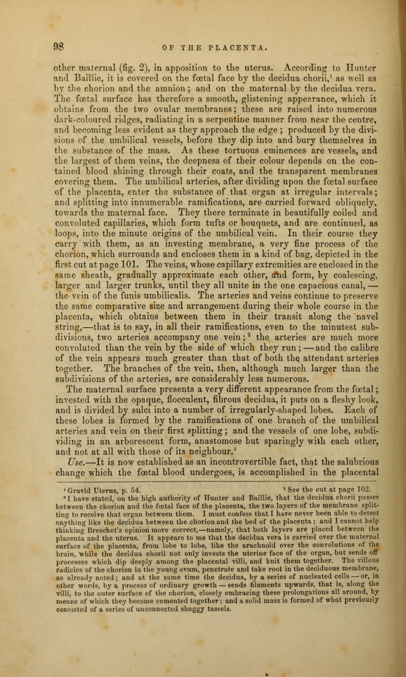 other maternal (fig. 2), in apposition to the uterus. According to Hunter and Baillie, it is covered on the foetal face by the decidua chorii,1 as well as by the chorion and the amnion; and on the maternal by the decidua vera. The foetal surface has therefore a smooth, glistening appearance, which it obtains from the two ovular membranes; these are raised into numerous dark-coloured ridges, radiating in a serpentine manner from near the centre, and becoming less evident as they approach the edge ; produced by the divi- sions of the umbilical vessels, before they dip into and bury themselves in the substance of the mass. As these tortuous eminences are vessels, and the largest of them veins, the deepness of their colour depends on the con- tained blood shining through their coats, and the transparent membranes covering them. The umbilical arteries, after dividing upon the foetal surface of the placenta, enter the substance of that organ at irregular intervals; and splitting into innumerable ramifications, are carried forward obliquely, towards the maternal face. They there terminate in beautifully coiled and convoluted capillaries, which form tufts or bouquets, and are continued, as loops, into the minute origins of the umbilical vein. In their course they carry with them, as an investing membrane, a very fine process of the chorion, which surrounds and encloses them in a kind of bag, depicted in the first cut at page 101. The veins, whose capillary extremities are enclosed in the same sheath, gradually approximate each other, a*hd form, by coalescing, larger and larger trunks, until they all unite in the one capacious canal, — the vein of the funis umbilicalis. The arteries and veins continue to preserve the same comparative size and arrangement during their whole course in the placenta, which obtains between them in their transit along the navel string,—that is to say, in all their ramifications, even to the minutest sub- divisions, two arteries accompany one vein;2 the arteries are much more convoluted than the vein by the side of which they run; —and the calibre of the vein appears much greater than that of both the attendant arteries together. The branches of the vein, then, although much larger than the subdivisions of the arteries, are considerably less numerous. The maternal surface presents a very different appearance from the foetal; invested with the opaque, flocculent, fibrous decidua, it puts on a fleshy look, and is divided by sulci into a number of irregularly-shaped lobes. Each of these lobes is formed by the ramifications of one branch of the umbilical arteries and vein on their first splitting; and the vessels of one lobe, subdi- viding in an arborescent form, anastomose but sparingly with each other, and not at all with those of its neighbour.3 Use.—It is now established as an incontrovertible fact, that the salubrious change which the foetal blood undergoes, is accomplished in the placental 1 Gravid Uterus, p. 54. 2 See the cut at page 102. 31 have stated, on the high authority of Hunter and Baillie, that the decidua chorii passes between the chorion and the foetal face of the placenta, the two layers of the membrane split- ting to receive that organ between them. I must confess that I have never been .able to detect anything like the decidua between the chorion and the bed of the placenta ; and I cannot help thinking Breschet's opinion more correct,—namely, that both layers are placed between the placenta and the uterus. It appears to me that the decidua vera is carried over the maternal surface of the placenta, from lobe to lobe, like the arachnoid over the convolutions of the brain, while the decidua chorii not only invests the uterine face of the organ, but sends off processes which dip deeply among the placental villi, and knit them together. The villous radicles of the chorion in the young ovum, penetrate and take root in the deciduous membrane, as already noted; and at the same time the decidua, by a series of nucleated cells — or, in other words, by a process of ordinary growth — sends filaments upwards, that is, along the villi, to the outer surface of the chorion, closely embracing these prolongations all around, by means of which they become cemented together; and a solid mass is formed of what previously consisted of a series of unconnected shaggy tassels.