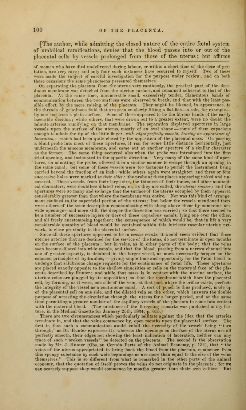 [The author, while admitting the closed nature of the entire foetal system of umbilical ramifications, denies that the blood passes into or out of the placental cells by vessels prolonged from those of the uterus ; but affirms of women who have died undelivered during labour, or within a short time of the close of ges- tation, are very rare; and only four such instances have occurred to myself. Two of these were made the subject of careful investigation for the purpose under review; and on both these occasions the same phenomena presented themselves. On separating the placenta from the uterus very cautiously, the greatest part of the deci- duous membrane was detached from the uterine surface, and remained adherent to that of the placenta. At the same time, innumerable small, excessively tender, filamentous bands of communication between the two surfaces were observed to break, and that with the least pos- sible effort, by the mere raising of the placenta. They might be likened, in appearance, to the threads of gelatinous fluid that are seen on slowly lifting a flat-fish—a sole, for example— by one end from a plain surface. Some of these appeared to be the fibrous bands of the easily lacerable decidua; while others, that were drawn out to a greater extent, were no doubt the minute arteries ramifying on that membrane. The separation displayed apertures in large vessels upon the surface of the uterus, mostly of an oval shape — some of them capacious enough to admit the tip of the little finger, with edges perfectly smooth, bearing no appearance of laceration,—which had been quite closed by the apposition of the placental mass. On passing a blunt probe into most of these apertures, it ran for some little distance horizontally, just underneath the mucous membrane, and came out at another aperture of a similar character as the former. The same thing occurred also when the probe was introduced into the first tried opening, and insinuated in the opposite direction. Very many of the same kind of aper- tures, on admitting the probe, allowed it in a similar manner to escape through an opening in the same canal; but some of these vessels were too tortuous to permit the instrument being carried beyond the fraction of an inch ; while others again were straighter, and three or four successive holes were marked in their sides; the probe at these places appearing naked and un- covered. These vessels, from their large size, the thinness of their tunics, and other anatomi- cal characters, were doubtless dilated veins, or, as they are called, the uterine sinuses; and the apertures were so many and so large that the surface of the uterus occupied by them appeared considerably greater than that where the membrane was entire. Nor was this kind of arrange- ment confined to the superficial portion of the uterus; but below the vessels mentioned then were others of the same description communicating with those above them- by numerous ant wide openings—and more still, the deeper the dissection was carried; so that there seemed to be a number of successive layers or tiers of these capacious canals, lying one over the other, and all freely anastomosing together: the consequence of which would be, that in life a very considerable quantity of blood would be contained within this intricate vascular uterine net- work, in close proximity to the placental surface. Since all these apertures appeared to be in venous trunks, it would seem evident that those uterine arteries that are destined for the service of the foetus, do not terminate in open mouths on the surface of the placenta ; but in veins, as in other parts of the body; that the veins soon become dilated into wide canals, and that the blood, passing from a narrow channel into one of greater capacity, is detained in the larger vessel, as must necessarily happen on the common principles of hydraulics, — giving ample time and opportunity for the foetal blood to undergo that salubrious change requisite for the continuance of foetal life. These apertures are placed exactly opposite to the shallow sinuosities or cells on the maternal face of the pla- centa described by Hunter; and while that mass is in contact with the uterine surface, the uterine veins are plugged by its apposition ; so that the membrane which lines the placental cell, by forming, as it were, one side of the vein, at that part where the orifice exists, perfects the integrity of the vessel as a continuous canal. A sort of pouch is thus produced, made up of the placental cell on one side, and the dilated vein on the other, which answers the double purpose of arresting the circulation through the uterus for a longer period, and at the same time permitting a greater number of the capillary vessels of the placenta to come into contact with the maternal blood. (The substance of the foregoing remarks was published in my lec- ture, in the Medical Gazette for January 25th, 1834, p. 615.) There are two circumstances which particularly militate against the idea that the arteries terminate in, and that the veins commence by, open mouths upon the placental surface. The first is, that such a communication would entail the necessity of the vessels being torn through, as Dr. Hunter expresses it; whereas the openings on the face of the uterus are all perfectly smooth, their edges not showing the least indication of laceration, neither can any trace of such  broken vessels  be detected on the placenta. The second is the observation made by Mr. J. Hunter (Obs. on Certain Parts of the Animal Economy, p. 134), that  the veins of the uterus appropriated to bring back the blood from the placenta, commence from this spongy substance by such wide beginnings as ai*e more than equal to the size of the veins themselves. This is so different from what is remarked in the other parts of the animal economy, that the quotation of itself proves the veins do not originate in the placenta : for we cjin scarcely suppose they would commence by mouths greater than their own calibre. But