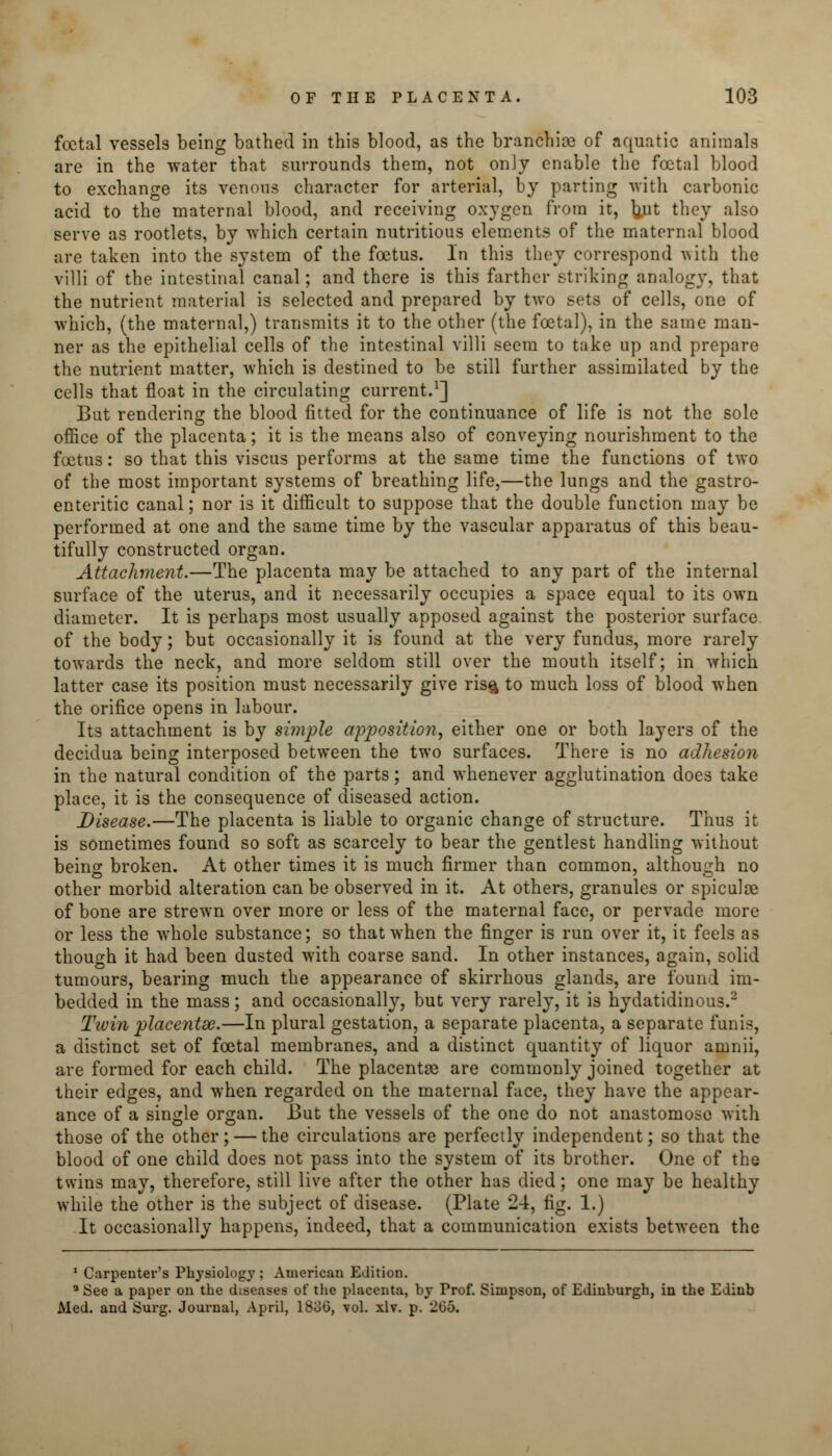 foetal vessels being bathed in this blood, as the branchiae of aquatic animals are in the water that surrounds them, not only enable the foetal blood to exchange its venous character for arterial, by parting with carbonic acid to the maternal blood, and receiving oxygen from it, ]}ut they also serve as rootlets, by which certain nutritious elements of the maternal blood are taken into the system of the foetus. In this they correspond with the villi of the intestinal canal; and there is this farther striking analogy, that the nutrient material is selected and prepared by two sets of cells, one of which, (the maternal,) transmits it to the other (the foetal), in the same man- ner as the epithelial cells of the intestinal villi seem to take up and prepare the nutrient matter, which is destined to be still further assimilated by the cells that float in the circulating current.1] But rendering the blood fitted for the continuance of life is not the sole office of the placenta; it is the means also of conveying nourishment to the foetus: so that this viscus performs at the same time the functions of two of the most important systems of breathing life,—the lungs and the gastro- enteric canal; nor is it difficult to suppose that the double function may be performed at one and the same time by the vascular apparatus of this beau- tifully constructed organ. Attachment.—The placenta may be attached to any part of the internal surface of the uterus, and it necessarily occupies a space equal to its own diameter. It is perhaps most usually apposed against the posterior surface of the body; but occasionally it is found at the very fundus, more rarely towards the neck, and more seldom still over the mouth itself; in which latter case its position must necessarily give ris§ to much loss of blood when the orifice opens in labour. Its attachment is by simple apposition, either one or both layers of the decidua being interposed between the two surfaces. There is no adhesion in the natural condition of the parts; and whenever agglutination does take place, it is the consequence of diseased action. Disease.—The placenta is liable to organic change of structure. Thus it is sometimes found so soft as scarcely to bear the gentlest handling without being broken. At other times it is much firmer than common, although no other morbid alteration can be observed in it. At others, granules or spicule of bone are strewn over more or less of the maternal face, or pervade more or less the whole substance; so that when the finger is run over it, it feels as though it had been dusted with coarse sand. In other instances, again, solid tumours, bearing much the appearance of skirrhous glands, are found im- bedded in the mass; and occasionally, but very rarely, it is hydatidinous.2 Twin placentae.—In plural gestation, a separate placenta, a separate funis, a distinct set of foetal membranes, and a distinct quantity of liquor amnii, are formed for each child. The placentas are commonly joined together at their edges, and when regarded on the maternal face, they have the appear- ance of a single organ. But the vessels of the one do not anastomose with those of the other; — the circulations are perfectly independent; so that the blood of one child does not pass into the system of its brother. One of the twins may, therefore, still live after the other has died; one may be healthy while the other is the subject of disease. (Plate 24, fig. 1.) It occasionally happens, indeed, that a communication exists between the 1 Carpenter's Physiology ; American Edition. a See a paper on the diseases of the placenta, by Prof. Simpson, of Edinburgh, in the Edinb Med. and Surg. Journal, April, 18oG, vol. xlv. p. 205.