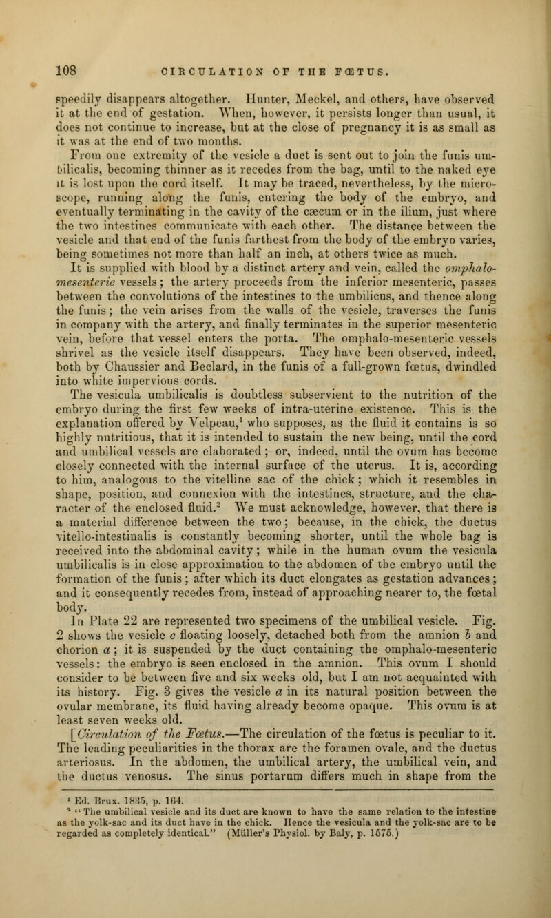 speedily disappears altogether. Hunter, Meckel, and others, have observed it at the end of gestation. When, however, it persists longer than usual, it does not continue to increase, but at the close of pregnancy it is as small as it was at the end of two months. From one extremity of the vesicle a duct is sent out to join the funis um- bilicalis, becoming thinner as it recedes from the bag, until to the naked eye it is lost upon the cord itself. It may be traced, nevertheless, by the micro- scope, running along the funis, entering the body of the embryo, and eventually terminating in the cavity of the caecum or in the ilium, just where the two intestines communicate with each other. The distance between the vesicle and that end of the funis farthest from the body of the embryo varies, being sometimes not more than half an inch, at others twice as much. It is supplied with blood by a distinct artery and vein, called the omphalo- mesenteric vessels; the artery proceeds from the inferior mesenteric, passes between the convolutions of the intestines to the umbilicus, and thence along the funis; the vein arises from the walls of the vesicle, traverses the funis in company with the artery, and finally terminates in the superior mesenteric vein, before that vessel enters the porta. The omphalo-mesenteric vessels shrivel as the vesicle itself disappears. They have been observed, indeed, both by Chaussier and Beclard, in the funis of a full-grown foetus, dwindled into white impervious cords. The vesicula umbilicalis is doubtless subservient to the nutrition of the embryo during the first few weeks of intra-uterine existence. This is the explanation offered by Velpeau,1 who supposes, as the fluid it contains is so highly nutritious, that it is intended to sustain the newr being, until the cord and umbilical vessels are elaborated; or, indeed, until the ovum has become closely connected with the internal surface of the uterus. It is, according to him, analogous to the vitelline sac of the chick; which it resembles in shape, position, and connexion with the intestines, structure, and the cha- racter of the enclosed fluid.2 We must acknowledge, however, that there is a material difference between the two; because, in the chick, the ductus vitello-intestinalis is constantly becoming shorter, until the whole bag is received into the abdominal cavity; while in the human ovum the vesicula umbilicalis is in close approximation to the abdomen of the embryo until the formation of the funis; after which its duct elongates as gestation advances; and it consequently recedes from, instead of approaching nearer to, the foetal body. In Plate 22 are represented two specimens of the umbilical vesicle. Fig. 2 shows the vesicle c floating loosely, detached both from the amnion b and chorion a ; it is suspended by the duct containing the omphalo-mesenteric vessels: the embryo is seen enclosed in the amnion. This ovum I should consider to be between five and six weeks old, but I am not acquainted with its history. Fig. 3 gives the vesicle a in its natural position between the ovular membrane, its fluid having already become opaque. This ovum is at least seven weeks old. \_Qirculation of the Foetus.—The circulation of the foetus is peculiar to it. The leading peculiarities in the thorax are the foramen ovale, and the ductus arteriosus. In the abdomen, the umbilical artery, the umbilical vein, and the ductus venosus. The sinus portarum differs much in shape from the 1 Ed. Brux. 1835, p. 164. a  The umbilical vesicle and its duct are known to have the same relation to the intestine as the yolk-sac and its duct have in the chick. Hence the vesicula and the yolk-sac are to be regarded as completely identical. (Miiller's Physiol, by Baly, p. 1575.)