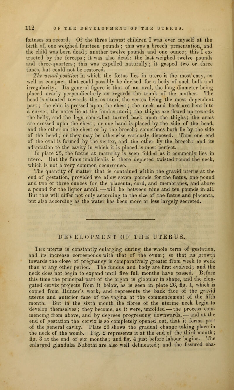 foetuses on record. Of the three largest children I was ever myself at the birth of, one weighed fourteen pounds; this was a breech presentation, and the child was born dead; another twelve pounds and one ounce; this I ex- tracted by the forceps ; it was also dead: the last weighed twelve pounds and three-quarters; this was expelled naturally; it gasped two or three times, but could not be restored. The usual position in which the foetus lies in utero is the most easy, as well as compact, that could possibly be devised for a body of such bulk and irregularity. Its general figure is that of an oval, the long diameter being placed nearly perpendicularly as regards the trunk of the mother. The head is situated towards the os uteri, the vertex being the most dependent part; the chin is pressed upon the chest; the neck and back are bent into a curve ; the nates lie at the fundus uteri; the thighs are flexed up towards the belly, and the legs somewhat turned back upon the thighs; the arms arc crossed upon the chest; or one hand is placed by the side of the head, and the other on the chest or by the breech; sometimes both lie by the side of the head; or they may be otherwise variously disposed. Thus one end of the oval is formed by the vertex, and the other by the breech: and its adaptation to the cavity in which it is placed is most perfect. In plate 25, the foetus at maturity is seen folded as it commonly lies in utero. But the funis umbilicalis is there depicted twisted round the neck, which is not a very common occurrence. The quantity of matter that is contained within the gravid uterus at the end of gestation, provided we allow seven pounds for the foetus, one pound and two or three ounces for the placenta, cord, and membranes, and above a pound for the liquor amnii,—will be between nine and ten pounds in all. But this will differ not only according to the size of the foetus and placenta, but also according as the water has been more or less largely secreted. DEVELOPMENT OF THE UTERUS. The uterus is constantly enlarging during the whole term of gestation, and its increase corresponds with that of the ovum ; so that its growth towards the close of pregnancy is comparatively greater from week to week than at any other period. The fundus and body are first evolved; and the neck does not begin to expand until five full months have passed. Before this time the principal part of the organ is globular in shape, and the elon- gated cervix projects from it below, as is seen in plate 26, fig. 1, which is copied from Hunter's work, and represents the back face of the gravid uterus and anterior face of the vagina at the commencement of the fifth month. But in the sixth month the fibres of the uterine neck begin to develop themselves; they become, as it were, unfolded — the process com- mencing from above, and by degrees progressing downwards, — and at the end of gestation the cervix is so completely opened out, that it forms part of the general cavity. Plate 26 shows the gradual change taking place in the neck of the womb. Fig. 2 represents it at the end of the third month ; fig. 3 at the end of six months; and fig. 4 just before labour begins. The enlarged glandulse Nabothi are also well delineated; and the fissured cha-
