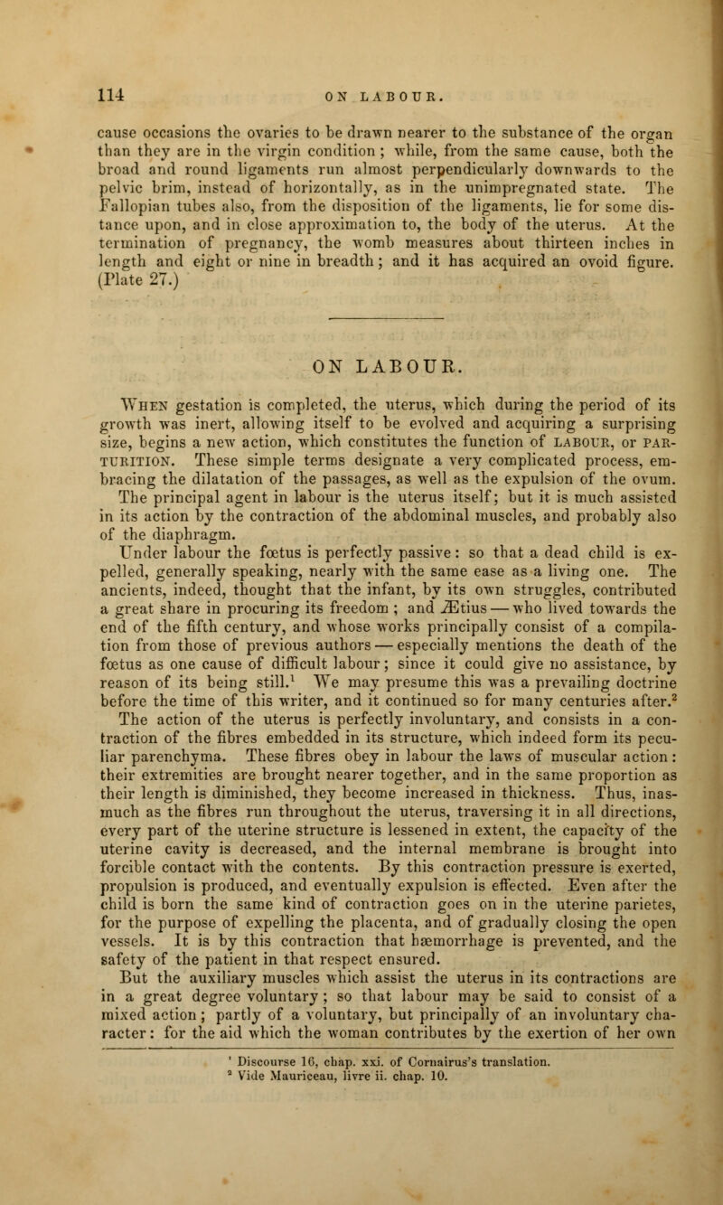 cause occasions the ovaries to be drawn nearer to the substance of the organ than they are in the virgin condition ; while, from the same cause, both the broad and round ligaments run almost perpendicularly downwards to the pelvic brim, instead of horizontally, as in the unimpregnated state. The Fallopian tubes also, from the disposition of the ligaments, lie for some dis- tance upon, and in close approximation to, the body of the uterus. At the termination of pregnancy, the womb measures about thirteen inches in length and eight or nine in breadth; and it has acquired an ovoid figure. (Plate 27.) ON LABOUR. When gestation is completed, the uterus, which during the period of its growth was inert, allowing itself to be evolved and acquiring a surprising size, begins a new action, which constitutes the function of labour, or par- turition. These simple terms designate a very complicated process, em- bracing the dilatation of the passages, as well as the expulsion of the ovum. The principal agent in labour is the uterus itself; but it is much assisted in its action by the contraction of the abdominal muscles, and probably also of the diaphragm. Under labour the foetus is perfectly passive: so that a dead child is ex- pelled, generally speaking, nearly with the same ease as a living one. The ancients, indeed, thought that the infant, by its own struggles, contributed a great share in procuring its freedom ; and iEtius — who lived towards the end of the fifth century, and whose works principally consist of a compila- tion from those of previous authors — especially mentions the death of the foetus as one cause of difficult labour; since it could give no assistance, by reason of its being still.1 We may presume this was a prevailing doctrine before the time of this writer, and it continued so for many centuries after.2 The action of the uterus is perfectly involuntary, and consists in a con- traction of the fibres embedded in its structure, which indeed form its pecu- liar parenchyma. These fibres obey in labour the laws of muscular action: their extremities are brought nearer together, and in the same proportion as their length is diminished, they become increased in thickness. Thus, inas- much as the fibres run throughout the uterus, traversing it in all directions, every part of the uterine structure is lessened in extent, the capacity of the uterine cavity is decreased, and the internal membrane is brought into forcible contact with the contents. By this contraction pressure is exerted, propulsion is produced, and eventually expulsion is effected. Even after the child is born the same kind of contraction goes on in the uterine parietes, for the purpose of expelling the placenta, and of gradually closing the open vessels. It is by this contraction that haemorrhage is prevented, and the safety of the patient in that respect ensured. But the auxiliary muscles which assist the uterus in its contractions are in a great degree voluntary ; so that labour may be said to consist of a mixed action ; partly of a voluntary, but principally of an involuntary cha- racter : for the aid which the woman contributes by the exertion of her own ' Discourse 16, chap. xxi. of Cornairus's translation. 3 Vide Mauriceau, livre ii. chap. 10.