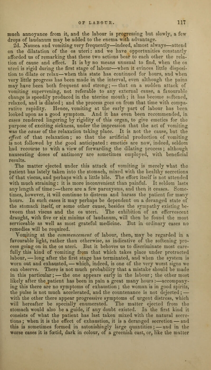 much annoyance from it, and the labour is progressing but slowly, a t drops of laudanum may be added to the enema with advantage. 2d. Nausea and vomiting very frequently—indeed, almost always—attend on the dilatation of the os uteri: and we have opportunities constantly afforded us of remarking that these two actions bear to each other the rela- tion of cause and effect. It is by no means unusual to find, when the 03 uteri is rigid during the first stage of labour—when it evinces little disposi- tion to dilate or relax—when this state has continued for hours, and when very little progress has been made in the interval, even although the pains may have been both frequent and strong;—that on a sudden attack of vomiting supervening, not referable to any external cause, a favour; change is speedily produced in the uterine mouth; it has become softened, relaxed, and is dilated; and the process goes on from that time with compa- rative rapidity. Hence, vomiting at the early part of labour has been looked upon as a good symptom. And it has even been recommended, in cases rendered lingering by rigidity of this organ, to give emetics for the purpose of exciting sickness, under the impression that the act of vomiting was the cause of the relaxation taking place. It is not the cause, but the effect of that relaxation: so that the artificial production of vomiting is not followed by the good anticipated: emetics are now, indeed, seldom had recourse to with a view of forwarding the dilating process; although nauseating doses of antimony are sometimes employed, with beneficial results. The matter ejected under this attack of vomiting is merely what the patient has lately taken into the stomach, mixed with the healthy secretions of that viscus, and perhaps with a little bile. The effort itself is not attended with much straining: it is more inconvenient than painful. It seldom 1 any length of time :—there are a few paroxysms, and then it ceases. Some- times, however, it will continue to distress and harass the patient for many hours. In such cases it may perhaps be dependent on a deranged state of the stomach itself, or some other cause, besides the sympathy existing be- tween that viscus and the os uteri. The exhibition of an effervescent draught, with five or six minims of laudanum, will then be found the most serviceable as well as most grateful medicine. But in ordinary cases no remedies will be required. Vomiting at the commencement of labour, then, may be regarded in a favourable light, rather than otherwise, as indicative of the softening pro- cess going on in the os uteri. But it behoves us to discriminate most care- fully this kind of vomiting from that which takes place under protracted labour, — long after the first stage has terminated, and when the system is worn out and exhausted, — which, indeed, is one of the very worst signs we can observe. There is not much probability that a mistake should be made in this particular; — the one appears early in the labour; the other most likely after the patient has been in pain a great many hours:—accompany- ing this there are no symptoms of exhaustion ; the woman is in good spirits, the pulse is not much accelerated, and the countenance is not dejected; — with the other there appear progressive symptoms of urgent distress, which will hereafter be specially enumerated. The matter ejected from the stomach would also be a guide, if any doubt existed. In the first kind i: consists of what the patient has last taken mixed with the natural secre- tions; when it is the effect of exhaustion, it is a deranged secretion — and this is sometimes formed in astonishingly large quantities; — and in the worse cases it is foetid, dark in colour, of a greenish cast, or, like the matter